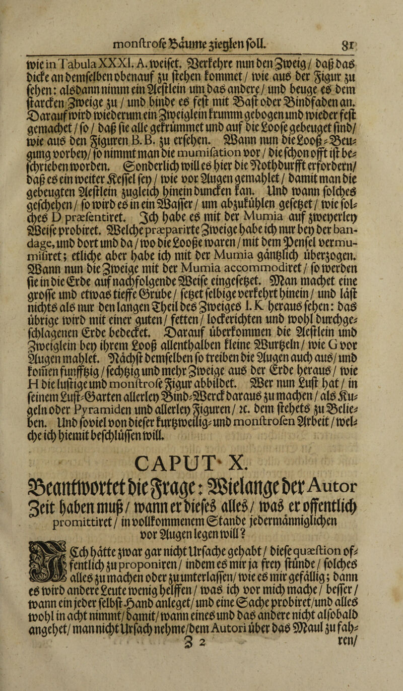 monftrofe Bäume $iegfenfoU. gr tüte in Tabula XXXI. A. weifet. 93erf ehre nun ben 3meig / bafjbab t>tcf e an t>emfeH>en obenauf ju flehen fommet/ tüte aub her gigur $u (eben: albbattn nimm ein Sleftletn um bab anbere/ unb beuge eb bem jlartf en Smetge ju / unb binbe eb fef mit Saft ober Sinbfaben an. /Darauf wirb mieberum etn 3metgletn frurntn gebogen unb micber feft gemacbet / fo / baf fte ade gefrütnntct «nb auf bie £oofe gebeuget ftnb/ tote aub ben Figuren B. B. $u erfeben. SBann nun btegoof * Sem gung üoebet)/ fo nimmt man bte mumifation oor / bte fcbon oft if be* fcbvteben morben. ©onbcrlid) mtU ee> hier bte üftotbburfft erforbern/ bafj eb ein meitee Äefel fet> / tüie oor Stugen gemablet / bamit man bte gebeugten 2leji lein jugletcb hinein butteren fatt, Unb mann folcbeb gefcbeben/ fo mirb ee in ein SBafer/ um abjufüblen gefepet/ miefoU ebeb D prafentiret. 30) bnbe eb mit ber Mumia auf $met>erlet> 2Betfe probiret. SBelcbe praepanrte Steige babe icb nur bet) ber ban- dage, unb bort unb ba / mo bie £oofje maren / mit bemJ)enfel per mu- mifiret; etliche aber habe ich mit ber Mumia ganpftcb überzogen. 2Bann nun bie 3metge mtt ber Mumia accommodiret/ fomerben jteinbie€rbe auf nacbfolgenbe SBeife eingefepet. Sftan machet eine grofeunb etmab tiefe ©rube/ fepetfelbigeüerfehrt hinein / unb läf nid)tb ale nur ben langen £bdl beb 3meigeb I.K beraub feben: bab übrige mirb mit einer guten / fetten / locfertcbten unb rnobl burcbge* fcblagenen (Erbe bebectet. /Darauf übernommen bie 2lef lein unb 3meigletn bet) ihrem £oof? allenthalben Heine SBurpeln/ mie Güor llugen mahlet. ‘Jtäcbft bemfelben fo treiben bie Slugen auch aub/ unb fönten fünfzig/fecbpig unb mehr 3t»tige aub ber (Srbe beraub / mte H bte luftigeunb monftrofe$igurabbtlbet. 2Ber nun £uf bat/ in feinem 2uff©arten aüerlet) Sinb^SBercf baraub ju machen / alb 5fu* äelnober Pyramiden unb allerlei) Siguren/ tc. bem febetb $u Seite* ben. Unb foüiel üon biefer fur|metiig# unb monftrofen Arbeit / mcl* d)e ich bicmit befcblüfen miß. CAPUT' X. Me grage: Sßtelaitöe btt Autor 3ett laben muß/ wann er liefet aUc^ / was er öffentlich promittiret / in üollf ommenem ©tanbe jebermänniglicben üorSlugen legen mtll? geh hätte jmar gar nicht Urfache gehabt / biefe quaeftion of* fentltchsuproponiren/ inbemebmir ja fret) fünbe/ folcbeb aUeb $u machen ober ju unterlafen/ mie eb mir gefällig; bann cb mirb anbere £eute menig helfen / mab ich »or mich mache / befer / mann ein jeber felbf £anb anleget/ unb eine ©acbe probiret/unb alleb mohl tn acht nimmt/ bamit/mann einebunb bab anbere nicht alfobalb angehet/ mannicbtUrfacb nehme/bem Autori über bab Sflaul 511 fab*