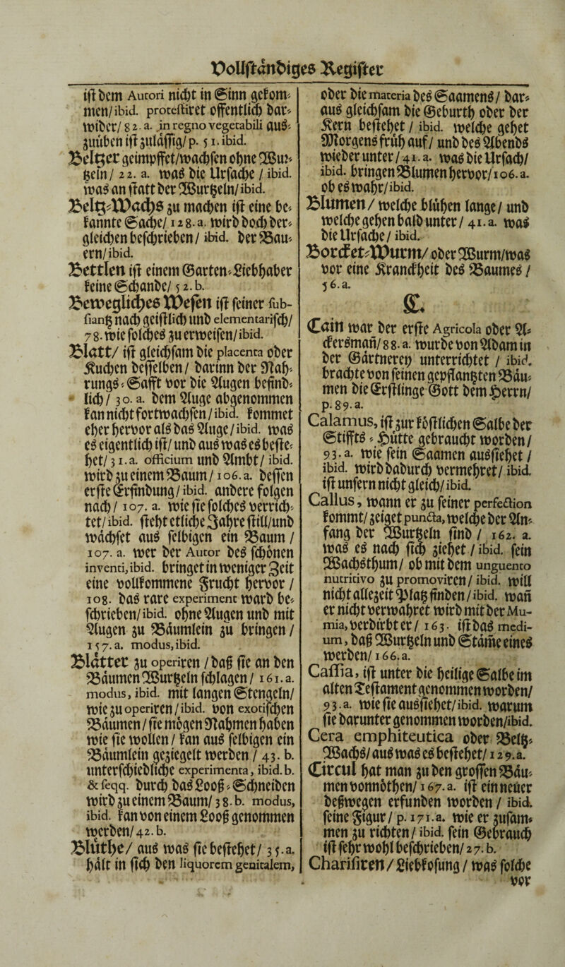 ifi bem Autori nicht in ©imt gefom-- men/ibid. proceffiret öffentlich bat- Wibct/ 82 a. .in regno vegetabili jüttbenifljuläffig/p. 51 • ibid. Bellet geimpffct/wachfen ohne Bm* gein/22. a. waS bie Urfache / ibid. waS an ftatt bet B urgeln/ ibid. BeltpXDactfS ju machen ift eine be-- fahnte @ad;c/128- a. wirb hoch ber-- gleichenbefchrieben/ ibid. berSau-- etn/ibid. Bettlen ift einem ©arten-giebbaber feine ©chanbe/ 52. b. Bewegliche« XPefen ift feiner fub- fiang nad) gcifllicb tmb elementarifcb/ 7 8- wie folcbeS ju erweifen/ ibid. Blatt/ ifi gletchfam bie piacenta ober buchen btffeiben / batinn bet 9lab-- rungS--@afft not bie 9fugen beftnb-- lieh / 3 o. a. bem 9luge abgenommen fanniebtfortwaebfen/ibid. fommet eher betbor als baS9luge/ibid. was es eigentlich ifi/ unb aus was es befte- bet/ 31.a. officium unb 9lmbt/ ibid. wirb 5u einem 95aum/io6.a. beffen erfte©rfinbung/ ibid. anbere folgen nach/1°7- a. wie fte folcbeS betricb- tet/ ibid. fiebt etliche 3«hte fiill/unb wdebfet auö felbigcn ein Saum / 107. a. tuet bet Autor bcs fd)611 CU invenci, ibid. bringet in weniger Seit eine bollfommene gruebt herbor / los. ba^ rare experiment warb be-- fchrieben/ibid. ohne Slugen unb mit klugen ju Säumlein ju bringen / 15 7. a. modus, ibid. Blätter ju operiten / bah fte an ben Räumen'Bürgeln fdjlagen / i6i.a. modus, ibid. mit langen ©tengein/ wie JU operiten /ibid. bon exotifthen Säumen / fte mögen SJlahmen haben wie fte wollen / fan aus felbigen ein Säumletn gesiegelt werben / 43. b. unterfchiebltche experimenta, ibid. b. &feqq. burd) baS2oofi'.@d)neiöen wirb ju einem Saum/ 38-b. modus, ibid. fanbon einem goog genommen werben/42. b. BlutlfC/ aus was fte beflebet/ 35.3. halt in fleh ben liquorem genitalem. ober biemateriabeS©aarnenS/ bar« aus gleichfam bie ©eburth ober ber £etn beflebet / ibid. welche gebet SRotgensfrüb auf / unb beS StbenbS wieber unter/41 a. was bie Urfach/ ibid. bringen Slumen berbot/106. a. obeSwabr/ibid. Blumen/ welche blühen lange/ unb welche gehen halb unter / 41. a. wal bie Urfache/ibid. Borif efrXPucm/ oberBurm/was bor eine Ärancfbeit beS Saumes / 5 6.a. & Cain war ber erfte Agncoia ober 91« cferSman/88-a. würbe bon 9lbam in ber ©drtnerep unterrichtet / ibid. brachte bon feinen geprangten Säu¬ men bieSrfllinge ©ott bemJpetrn/ p. 89 a. Calamus, tfl jur föfllichen ©albe ber «stiffts -- £mtte gebraucht worben / 93 a. wie fein ©aamen auSflehet / ibid. wirbbaburch bermehret/ ibid. tfl unfern nicht gleich/ibid. Callus, wann er ju feiner perfeflion f ommt/ jeiget punfla, welche bet 9ln« fangber Burgein ftnb/ 162. a. was es nach ft<h jiehet / ibid. fein 2Sad)Stbum/ ob mit bem unguento nutritivo ju promoviren/ ibid. tbill nicht atlejeit^lagftnben/ibid. wan er nicht berwahret wirb mitberMu- mia.berbfrbter/163. iflbaSmedi- um, bah Burgein unb ©tarne eines werben/16 6. a. Caflla, i)f unter bie heilige ©albe im alten Je fr am ent genommen worben/ 93 a. wieffeausjtehet/ibid. warum fte barunter genommen worben/ibid. Cera emphiteutica ober Scig-- BacbS/ auS was es beflebet/12 9. a. Ciccul hat man ju ben groffen Sau-- men bonnöthen/167 a. ifi ctnneüer begwegen erfunben worben / ibid. feine $tgur/ p. 171a. wie er jufeun» men ju richten / ibid. fein ©ebrauch tfl fehr wohl befchrieben/ 2 7. b. Charifirm / giebf ofung / was folche vor