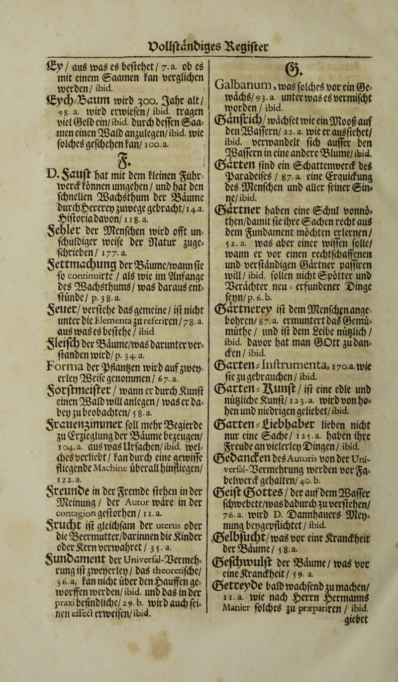 i£y> I aub wab cs tn'trchct / 7.a. ob cs mit einem ©aamen fan verglichen werben/ ibid. aunt wirb 300.3flf)t alt/ 9g. a. wirb erwiefen/ ibid. tragen viel ©elb ein/ ibid. burch beffen @aa* men einen 2ßalbanplegen/ibid. wie folchebgefchehenfan/ioo.a. 8. i D. sauft hat mit bem flehten güht« wereffönnen umgehen/ unb hat ben fchnellen 2ßacbstfpm ber Saume butchf>eperet) pwege gebraut/14 a. ■Sbiftoriabavon/nsa. Seilte ber SRenfchen wirb offt um fdplöiget weife ber Statur pge* fchrieben/177-a. Settmacl)img ber Säume/wann fte fo conrinuirte / als wie im Slnfange beb 2Saci)Stl)umb/ wab baraubent* fiunbe/p. 3 8-a. Seuec/ vergehe bab gemeine / ift nicht unter bie Elementa p referitren / 7 8- a. aubwabeb begehe / ibid Sletfc^ ber Sdume/wab barunterver* ffanbenwirb/p. 34-a. Forma ber ^Pflantjen wirb auf pten* erlet) ® eife genommen / 6 7. a. Sotftmeiftcr / wann er burch Äunff einen 2ßalb will anlegen / wab er ba-- bet) p beobachten/5 8-a. 5tauen$immer foU mehtSegierbe p ©rsteglung ber Säume bezeugen/ 104. a. aub wab Urfachen/ibid. web cheb verliebt / fan burch eine gewiffe fliegenbe Machinc überall hingegen/ I2 2.a. Stcunbe in bergrembe ftehen in ber füteinung / ber Autor wäre in ber contagion geftOtl)en / 11. a. Srucbt ift gleichfam ber Uterus ober bie Seermutter/barinnen bie Äinber ober Äern verwahret / 3 5 • a. Sunöamcnt berUniverfai-Setmeh« rungifipteperlet)/ bab theorecifche/ 36 a, fan nicht über ben^auffenge- wovffen werben/ibid. unb bab in ber praxi be(jnb(icl)e/2 9 b. wirb auch fei* m’itcßia er weifen/ibid. ©♦ Galbanum, wab folcheb vor ein ®e* wdchb/93 -a- unter wab ebvermifcht worben / ibid. ©dnfr id)/ wdchfet wie ein SRoof auf ben fJBaffern/ 2 2. a. wie er aubfiehet/ ibid. verwanbelt fich auffer ben SSßaffern in eine anbere Blume/ ibid. ©arten finb ein ©dpttenwercf beb ^>arabeifeb / 87 a. eine ©rquiefung beb SRenfchen unb aller feiner ©in* ne/ibid. ©artner haben eine ©dpi vonnö* then/bamit (le ihre Sachen recht aub bem gunbament möchten erlernen/ 5 2. a. wab aber einer wifien folle/ wann er vor einen redjtfdpffenen unb verftänbigen ©drtner paffiren will/ibid. follen nicht ©pötter unb Serächter neu*erfunbener ©inge fepn/p. 6.b. ©artnetey ift bem SRcnfchen ange¬ boren/87-a. ermuntert bab ©emu* müthe / unb ift bem Seihe nüfclidj / ibid. bavor hat man ©Ott pban* Cf en / ibid. ©arten* Inftrumenta, 170 a. wie fiep gebrauchen / ibid. ©arten *JXimft/ ift eine eble unb nützliche &unft/12 3. a. wirb von ho* hen unb niebrigen geliebet/ ibid. ©arten Liebhaber lieben nicht nur eine ©ache/ 125.8. haben ihre greube an vielerlei) ©ingen/ ibid. ©ebantfen beb Autoris von bet Um- verfai-23ermehrung werben vorga* belwercf gehalten/40. b. ©eift ©ottes / ber auf bem 2Baffet fchwebete/wab baburch p verftehen/ 76. a. wirb d. ©annfpuerb SRcp* nung bengepflichtet/ ibid. ©elb|ucf)t/ wab vor eine Ärancfffeit ber Säume/ 58 a. ©efd)Vtntlft ber Säume/ wab vor eine^ranefheit/ 5 9- a. ©etreybe balbwachfenbpmachen/ n. a. wie nach fberrn .permannb Manier fölcheb p pratpariren / ibid. gicbet