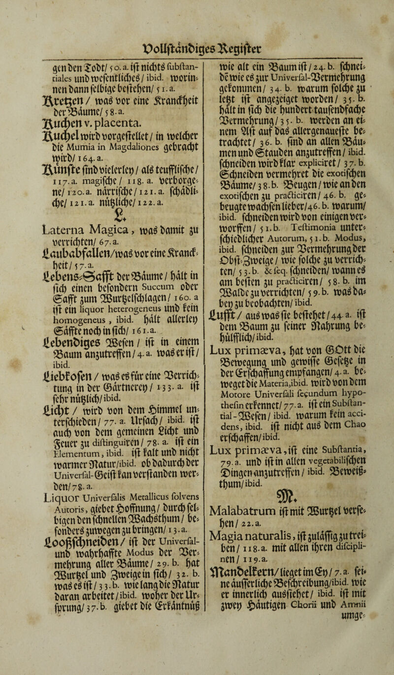 ge tt fcett Sobt/ 5 o. a. iff nid)t3 fubftan- ciales unb WCfetltlid)e$/ ibid. WOrtH nett bann fdbige belieben/ 51- a* Bremen/ wa« »er eint Äranefbeit ber «Bäume/5 8-a. jauchen v. placenta. £\u(f)el wirb »orgeftellet / in welker 5ie Mumia in Magdaliones gebracht Wirb/164. a. Bunfte ftnb vielerlei) / al« teufflifebe/ ii7.a. magifdjc / n8-a. verborge* ne/iao.a. nderifite/ izi.a. fcbäbli* cbe/ i2i.a. n«5iid)e/i2 2.a. Laterna Magica, wa« bamit ju »errichten/ 6 7 a. lianbabfaUen/i»as »or eine Äranef« beit/57-a. ücbcns^afjt bet Bäume / f)ält in lieb einen befonbern Succum ober ©afft jum Sßutßclfcblagcn/160. a ||t ein liquor hecerogeneus linb fein homogencus , ibid. fjdlt allerlei) ©äffte nod) in ftd)/ 161a. Jiebenöiges Sßefen / ift in einem Baum flnjutreffen/4-a. waeerift/ ibid. Üiebfofm/ wa^e^füretne 33crri<&* ttitiß in bet* ©dvttteret) /13 3-a- ift febrnü^Itcb/ibid. £icl)t / wirb bon bem £immef m terfdjieben/77-a- Urfad)/ ibid. i|i aud) bon bem gemeinen Siebt unb geuer ju diftinguiteit / 78- a. ifi ein Elementum, ibid. ifi feilt unb ttid)t warmer ütatur/ibid. ob baburd) ber Univerfai-©ei(l fflttticrftcmfrctt wer- ben/7 8-a- Liquor Univerfalis Mecallicus folvens Aucoris, giebet Hoffnung/ butcb fei-- bigen ben fcbnellen ®acb«tbum / be* fonber« guwegen ju bringen/ n-a. üooftfdjneiben/ ift ber Univerfai- unb wabrbaffte Modus ber Bet* melivung aller Bäume/ 29.0. bat QBurßel unb 3'wigein ftd)/ 32. b. wa«eeift/ 3 3.b. wielangbieStatut baran arbeitet/ibid. wobet ber llr fprung/ 3 7- b giebet bte ©rfäntnüf wie alt ein Baum ift/24. b. febnei* be wie ce jut Univerfal-Bermcbtung gefommen/ 34 b. warum folebe ju leßt ift angegeiget worben/ 35-1>- halt in ftd) bte bunbert taufenbfacbe Vermehrung/ 3 5. b. werben an eb¬ nem 2lft auf bae allergenauefte be* traebtet/ 36. b. ftnb an allen Bäu» men unb ©tauben anjutreffen/ ibid. fdinabcn wirb flat expüciret/ 37 b. ©ebneiben »ermebret bie exoufeben Bäume/3 8-b. «Beugen /wie an ben exotifdben ju prafliciren/ 46. b. ge* beugte wadbfen lieber/46, b. warum/ ibid. febneibenwirbvon einigen»er* worffen/ 5 i.b. Teftimonia untet'- fcbieblicber Aucorum, 5 i.b. Modus, ibid. fdmeiben jur Bermebrungbet Dbft-3t»eige/ wie folebe ju »errich¬ ten/ 5 3 • b. & feq. febneiben/ wann e« am beften 51t praäidten/ 58- b. im BSalbeju »errichten/59 b. wa«ba* bet)Subeobad)ten/ ibid. üufft / au« wae fte beftebet /44 a. ift bem «Baum ju feiner Stabtung be* bülfflicb/ibid. Lux primasva, bat von ©Ott bie Bewegung unb gemifte ©efeße in ber ©rfebaffung empfangen/ 4-a- be* wegetbie Materia,ibid. wirb »on bem Motore Univeriäli fe^undum hypo- thefin erfennct/ 77- a. ift ein subftan- tial - ®efen / ibid. warum fein aed- dens, ibid. ift nid)t UU5 bem Chao erfebaften/ibid. Lux primae va, ift eine Subftantia, 79. a. unb iftin allen vegetabilifdjen ©ingenanjutreffen/ibid. Beweifs* tbum/ibid. Malabatrum ift mit SSBurßel »erfc^ ben / 22.a. Magia naturalis, ift juldffig ju trei¬ ben/ 118-a. mit allen ibten difdpii- nen / 119 a. tnan&clf ttW lieget im <£» / 7. a fei* neäufierlicbc23efcbreibung/ibid. wie er innerlieb au«ftebet/ ibid. ift mit jwep ^mutigen ctorü unb Amnii umge*