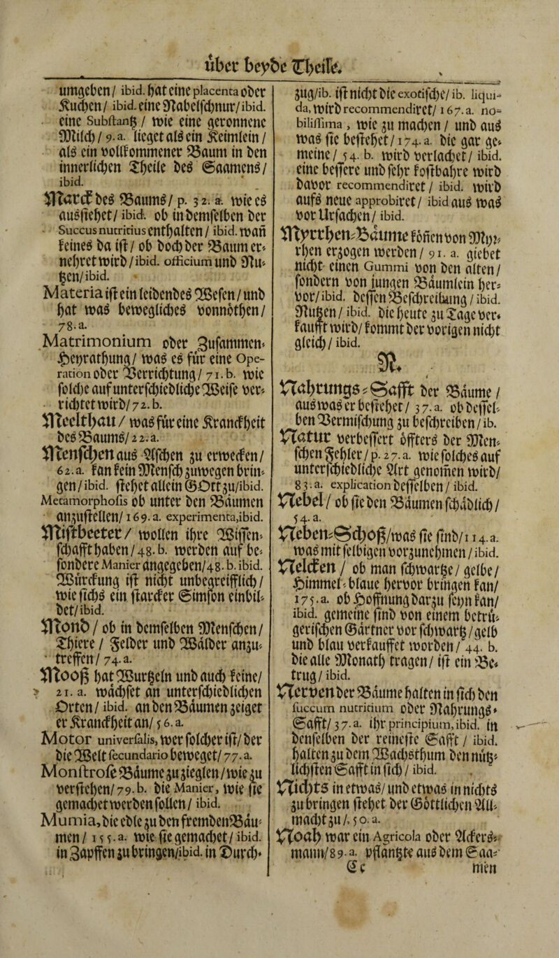 über beybe umgeben / ibid. bat eine piacenta ober Sueben / ibid. eine SJtabelfcbnur/ ibid. eine Subitan^ / wie eine geronnene IDlilcb / 9-a. lieget als ein /Reimlcm / als ein bollfommenet ZBaunt in ben innerlichen Sbeile bes ©aamenS/ ibid. V)Tarif bcs Kanins/ p. 32.». wie eS aueftebet/ ibid. ob inbemfelben ber Succus nutricius enthalten / ibid. wan feineö ba ifl/ ob boebber /Baum er* nebret wirb/ibid. officium nnb 3111* tgen/ ibid. Materia ifl ein leibenbes 2Befen/ unb bat was bewegliches bonnötben/ 7 8-a. Matrimonium ober 3ufammcn- ^epratbung/ was es für eine Ope¬ rationober Verrichtung/ 71.b. wie folcbe auf unterfd)ieblic§e2Beife ber* • richtet wirb/7 a-b. ITTccltlfau / was für eine Ärancfbeit beS23aumS/2 2.a. TITenfdienauS Slfcben ju er werfen/ 6 2. a. fan fein ZDJenfcb juwegen brin¬ gen/ ibid. flehet allein ©Dtt ju/ibid. Metamorphofis ob unter ben /Bäumen ail^uflellen/169.3. experimenta,ibid. /fTTiftbcetet / wollen ihre 2Bi|fen-- febaffthaben/48-b. werben auf bc* fonbere Manier angegeben/48' b. ibid. /Kürrfung ifl nfdjt unbegreiflich / wieftcbS ein flarrfet ©imfon einbil* bCt/ibid. $Ttont>/ ob in bcmfelben /Dlenfcben/ Sbiete / gelber unb /Kälber anju« • treffen/74-a. fltooß bat'Kurbeln unb auch feine/ » 21. a. wäcbfet an unterfcbieblicben Orten / ibid. an ben /Bäumen jeiget er j\ranrf()eitan/56.a. Motor univeriäüs. wer folget ifl/ ber bie ÜBeltiecundario beweget/77-a. Monftrofe /Bäume ju jieglen / wie tu »erfteben/79-b. bie Manier, wie fte gemadjet werbet» feilen / ibid. M u mia, bie eble ju ben fremben/Bdu'- men / m. a. wie fte gemacbet / ibid. in3apffcniubvingen/ibid. in ®ttrd)< JUg/ib. iftnÜ1)tbiCexocifd)e/ib. litjin- da, wirb recommendirct/ i67.a. no- biüffima, wie ju machen / unb aus was fte befiehlt/174-a. bie gar ge-- meine / 54. b. wirb berladjet/ ibid. eine belfere unbfcljr foftbafjre wirb baoor recommendiret / ibid. wilb aufs neue approbiret / ibid aus waS botUtfacben/ ibid. fönenbon üKi)t* rben erjogen werben / 91a. giebet nid)t einen Gummi non ben alten / fonbern non jungen /Bäumlein her» nor/ibid. bcjfcn ZBefdjreihung / ibid. /Hußen / ibid. bie beute ju Sage ber« faufft wirb/ fommt bet hörigen nicht glcid)/ibid. & ■ tTdljcuttgs s 0aflt ber /Bäume / auSwaS er beliebet/ 37 a. ob befiel* ben Zöermifdiung 311 befdtreiben / ib. HdtUt berbeffert öffterS ber fXJlen* feben Seblet / p. 2 7. a. wie folcbes auf unterfcbieblidte 2lrt genomen wirb/ 8 3 • a. explication beffelben / ibid. Hebel / ob fie ben /Bäumen fcbäblicb / 54- a- nebens@d)ö0/was fte finb/t 14.3. was mit felbigen borjunebmen / ibid. Helcfett / ob man fcbwar(5e/ gelbe/ Fimmel-blaue bernor bringen fan/ 17 5 ■a- ob Hoffnungbarju fei;n fan/ ibid. gemeine ftnb bon einem betrü* gerifeben ©ärtner bor fdiwar j$ /gelb unb blau berfauffet worben / 44. b. bie alle üJtonatb tragen / ift ein /Be« trug / ibid. VTetuen ber /Bäume halten in fleh ben fuccum nutritium ober fflabrungs* ©afft/ 37-a. ihr principium, ibid. itt bcnfelben ber reinefle «gafft / ibid. halten jubcm2Bad)Stbum ben miß« licbfien ©afft in ftd) / ibid. Htd)ts in etwas/ unb etwas in niditS ju bringen flehet ber ©öttlicben 5(11* mad)tju/.5o.a. Hoal) war ein Agricola ober 5IrferS* ntann/8 9- a. pffanßte aus bem ©da*- Sc men