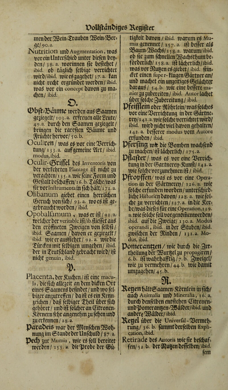 tigfeit bavon / ibid. warum cs Mu- menbetfJBein-Srauben SSem-Ser* flC/ 90.3. Nutrition unb Augmentation, WtlS vorcttt Untcrfchieb unter biefen bet)- ben/ 38. a. worinnen fte beließet / ibid. ob tüglid) felbige verrichtet roirb/ibid. wieeSsugehet/37-a. Fan «id)t red)t ergrünbet werben/ibid. was vor ein concept bavon ju ma* d)Cn / ibid. o. 0bffcBaumc werben auStgaamen gesiegelt/103. a. erfreuen alle Seute/ 49. a. burd) ben (Saamen gesiegelt/ bringen bie rareften Saume unb grüchte hervor/ 50. b. Geübten/was es vor cine23errich= tung/133.3. auf gemeine 2lrt / ibid. modus,ibid. Oculir-(g»rijfcI beS Inventoris VOn ber verfebrten Plantage ift nid)t 511 verachten/13 5. a. wie feine gorm unb ©eftalt befd/affen/ 16 b. Safche/waS fte VOtlnftrumenta in ftd) halt/171 • a. Olibanum giebet einen herrlichen ©erud? von ftd) / 9 3 • a. wo es ift ge-- gebraudjtroorben/ ibid. Opoballamum, waSerift/9i.a. roc!d)cr ber veritablc ift/ib.fticftet aus ben croffneten Stttcigen von felbft / ibid. ©aamen / haben er gesiegelt/ ibid. wiecrauSftehct/ 92. a. wtebie Würden mit felbigen umgeben / ibid. ber in £eutfcl)lanb gebracht wirb/ift nid)t genuin, ibid. %\ ' -5 : Placenta, ber Sueben / ift eine macu- la, bie ftd) attegeit an bem biefen Oft eines (gaatnenS befinbet/unb wo fei-, biger anjutreffen / ba ift eS ein 5?enm seichen / baft felbiger Sbeil über ftcb gehöret/ unb ift folcheranöitroncn-. Körnern febr angenehm 3U fehen unb äuerfennen/28-a. Pacabeis warbetÜHenfchen®oh> nung im ©tanbeber Unfdjulb /87 a. Pcd) jur Mumia, wie eS foll bereitet werben/15 >•». bie^robe ber ©ü- mia genennet /15 7. a. ift beffer als Saum>2Ba<hS/is8.a. warum/ibid. ob fte jurn fd)nellen®acbötbumbe'. förberlicb/ 158 a. ift lächerlich / ibid. was vor 9tu(jen eS giebet / ibid. ftim cf et einen fuper-flugen©ättneran/ unb machet ein unseitiges ©dächtet barauS/ 54 b. wie eine heftete ma- nier jujubeteiten/ibid. Autor lachet übet folcbe Bubereitung/ ibid. Pfci fflein ober SRöhtlein/ was folcbeS voteineSerricbtung inbcr©ärtne> ret)/141 • a. wie folcbe verrichtet wirb/ ibid. wirb nicht viel bavon gehalten/ 142. a. befterer modus vom Autorc erfunben/ ibid. Pfccftttg wir bie 35omben wachfenb ju machen/ ift lächerlich /17 5 •a- Pgafter / was eS vor eine Serrich» tung in ber ©artneret) jfunft/14 2. a. wie fold)e vornehmen ift / ibid. Pfropften/ was cs vor eine Opera¬ tion in ber ©ärtneret)/ 126. a. wie folcbe erfunben worben/ unterfebieb« lieheHiftoricnbavon/128- a. wiefoh che ju verrichten/i27.a. inbie Äer- be/waS biefcS für eine Operation, 129. а. wie folcbe foll vorgenomenwerben/ ibid. auf bie Sweige/ 130 a. Modus operandi, ibid. in bet @tuben/ibid. swifdjen ber SKinben / 131-3. Mo¬ dus, ibid. Pomeranzen/ wie burch bie 3er« theilung ber ®ur|el ;u propagiren/ б. b. iftwahrhajftig/7-b. Btveigcl/ wie ju vermehren / 44-b- wir bamit umsugchen/45-b- 9L &egenbält<gaamen£örnlein inftth/ auch Animalia Uttb Mineralia, 16. a. burch benfelben entfteben Sitronen-- unb^omeran?en-2Bälber/ibid. unb anbereSJälber/ibid. Uegel über bie Univcrfil-Vermeh¬ rung/ 36. b. jämmtberfelben Expii- cation, ibid. Retirade beS Autoris wie fte befdjaf« fen/ i 2, b. berülufjen befiel ben/M. fern