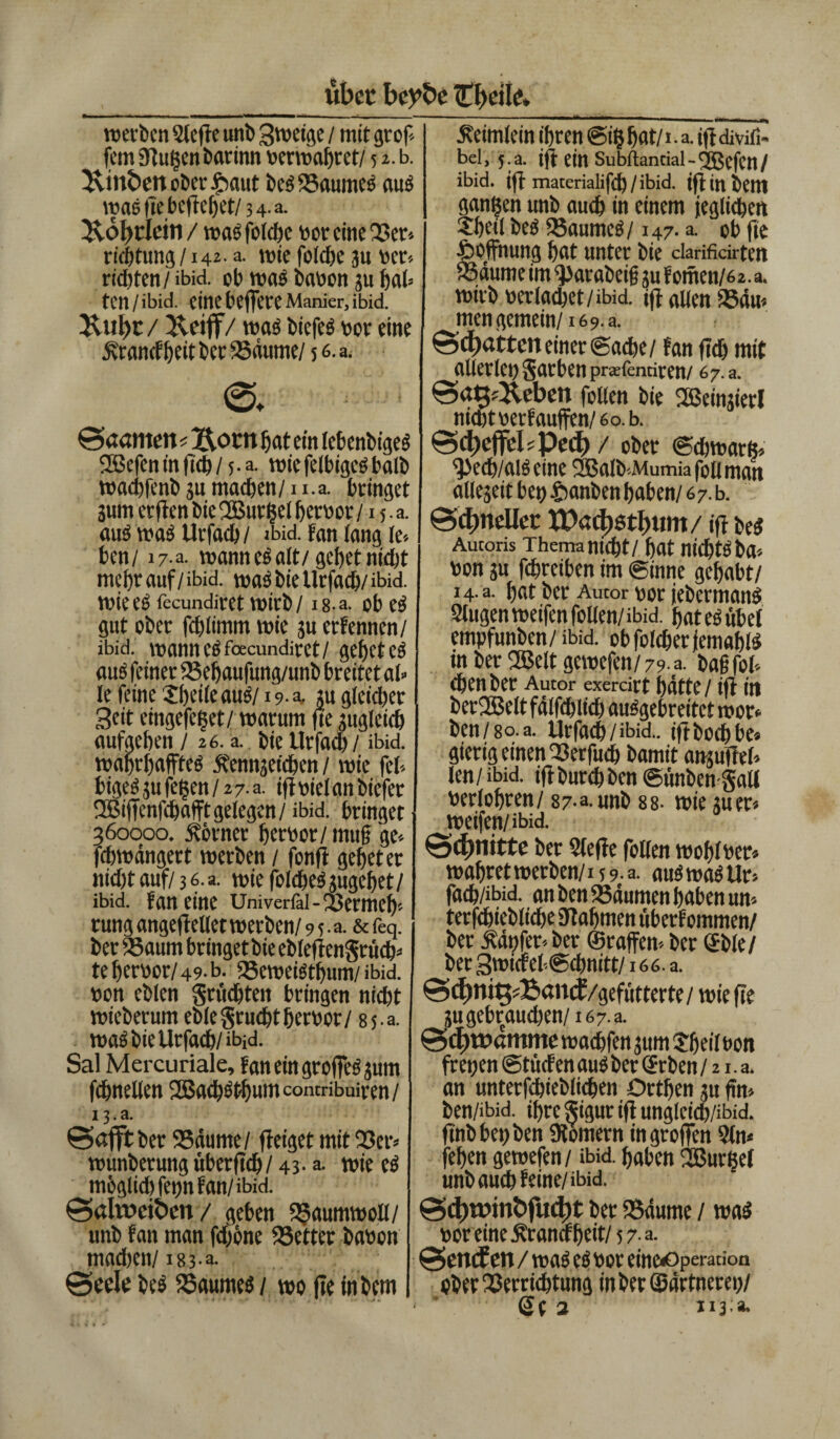 übet beybe Zweite. werben 2lefte unb 3weige / mit grop- fern Stußen barinn Perwahret/ 52. b. 3\tnfcett Oberhaut beg25aumeg aus tpae fie beftebet/ 3 4- a. &ö])t:Iein / wag folche ror eine Ber» rieptung /142. a. wie folche 31t v>ec» richten / ibid. ob was haben 311 hat ten/ibid. eine beffete Manier, ibid. Jtubt/ fveiff/ wag biefeg vor eine jvranef heit her 23äume/ 5 6. a. ©♦ ©«ernten< Z\ocn hat ein lebenbigeg 2ßefeninftch/5-a. wiefelbigcghalb wachfenb ju machen/ u.a. bringet 3um erften bieUBurßel herpor/15. a. aug wag Urfach / ibid. fan lang ic* ben/ 17 a. wannegait/gehetnicht mehr auf / ibid. wag bie Urfach/ ibid. wie eg fecundiret wirb /18- a. ob eg gut ober fchiimm wie su erfennen/ ibid. wann eg fecundiret/ gehet eg aus feiner 23ehaufung/unb breitet al» le feine Jheile aus/19-4. tu gleicher Seit etngefeßet/ warum fte 3ugleich aufgehen / 26. a. bie Urfach / ibid. wahrhaffteg jtennjetchen / wie fei» bigeg 3U feßen / 2 7. a. ift viel an biefer fJBiffenfchafft gelegen/ ibid. bringet 360000. Körner herpor/ muf ge» fchwängert werben / fonff gehet er nicht auf/3 6. a. wie foicheg3ugehet/ ibid. fan eine Univerfal-Bermeh» rung angeftellet werben/ 9 5 • a. & feq. ber 23aum bringet bie eblefiengrtich» te herbot/49. b. 23eweigthum/ ibid. bon eblen fruchten bringen nicht wieberum eblegrudjt herpor/ 85 a. wag bie Urfach/ibid. Sal Mercuriale, faneingroffegsum fchnetlen SBachöthumcontribuiren/ 13.a. ©afft ber 23äume/ fteiget mit 25er» wunberung uberfid^/ 43- a. wie cg möglich fepn fan/ibid. ©alweiben/ geben SJaumwoll/ unb fan man fd)öne Vetter babon madien/ 183 a. ©ecle beg 23aumeg / wo fle mbem .Reimlein ihren @iß hat/ i.a. jft divifi- bel, 5. a. ift ein Subftancial - 'jßcfcn / ibid. ift materialif<h/ibid. ift inbem ganßen unb auch in einem jeglichen £peil beg ‘Baumcg/147. a. ob fle Hoffnung hat unter bie clarificirtett ‘Bäume im ^)arabeif 3U f omen/62, a. wirb berfadjet/ibid. ift allen 234m mengemein/16 9. a. ©d)«tten einer (Sache/ fan fleh mit allerlei) garbenpraefentiren/ 67.3. ©ag/Jteben feilen bie SBeimierl nichtberfauffen/6o.b. ©d)ejfdsPe(f) / ober ©chwarß» 2>ech/aigeine 2Balb»Mumiafoiiman alleseit bet) 4>anben haben/67. b. ©djneUet tt)ad)6tl)itm/ ift beg Autoris Thema nicht/ hat nichtg ba» bon 3u fchreiben im ginne gehabt/ i4.a. hat ber Autor rot febermang Slugen weifen follen/ibid. hat eg übet empfunben/ibid. obfolcherfemahlg in ber fffielt gewefen/ 79- a. bah fol» chenber Autor exercirt hatte / ift in ber2Belt fälfchlich auggebreitet wor* ben/8°.a. Urfach/ibia.. iftbocfjbe* gierig einen Verfuch bamit ansufteh len/ibid. iftburchben@ünben gall berlohren/ 87-3.unb 88. wie 3uer« jeeifen/ibid. ©4>nittc ber Slefte follen wohlper» wahret werben/15 9 • a. aug wag Ur» fach/ibid. an ben 23dumen haben um terfchiebliche 9tafjmen uberf ommen/ ber tapfer» ber ©raffen» ber ©bie/ ber gwicrehSchnitt/166. a. ©d)ni$?£«ncf /gefütterte/ wie fle 3u gebrauchen/16 7. a. ©d)t»dmme wachfen 3um Speil t>on freuen ©tücfen aug ber ©eben / 21. a. an unterfcbieölichen Ortljen 3U füt» ben/ibid. ihre gigur ift unglcich/ibid. finbbepben «Römern ingroffen 2ln« fehen gewefen/ ibid. haben 2Burßel unb auch feine/ibid. ©d)wint»fud)t ber «Bäume / wag poreine^rancfhtit/57-a. ©endEen /wasespor eine«Operation ober Verrichtung inberSärtnerep/ Se 2 113 a-