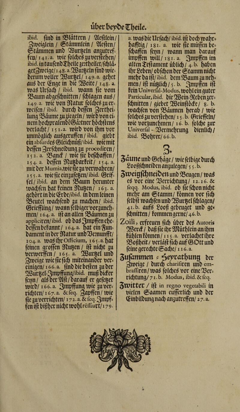 ibid. finb in blättern / Qlefflein / Sweiglein/ Stdmmlein / heften/ Stämmen uni) Qöurljeln ansutref fco/141 • a. wie foIcheS su «ergeben/ ibid. in taufenbXhetle settheilet/fchld* gefSweige/148- a.2Bmt$eln ffnb wie- berum voller SBurgel/ 149 a. gebet attö ber ©nge in bie fßeite/148. a. was Uifad) / ibid. wann ffe vom Saum abgefchnitten / fchlagen aus/ 149 a. wie von Statur foldjeSsuer* weifen / ibid. butcb beffen 3erti)ei- lung Säume su siegeln / wirb von ei* nem bochpralenbeSditner höchffenS vertaebt/15 i.a. wirb von ibm vor unmöglich auSgeruffen / ibid. giebt ein abfurdeS ©leidjnüg/ ibid. wie mit beffen 3erfdweibung su procediren/ 152.3. Sancf / wie ffc befdjaffen/ 154. a. beffen Stuftbarfeit/ 154- a. mit ber Mumia.wie fte su verwahren/ 15 5 • a. wie fte eingufeßen/ ibid. ©rif. fei/ ibid. an bem Saum herunter wad)fen hat feinen Ütugen / 163.3. gehört in bie ©rbe/ibid. in bem leinen Scutel wad)fcnb ju machen/ ibid. ©rieffling/ wann felbiger vorsuneh« men/16 4. a. iff an allen Säumen ju appliciren/ ibid. ob bas 3mpffen ehe« beffenbefannt/164.3. hat eingun- bament in ber Statur unbSemunft/ 104 a. was ihr officium, 165.3. hat feinen groffen Stufen / iff nicht su verwerfen/165. a. fSBurljel unb gweige wieffeffch miteinanber ver« einigen/16 6. a. ffnb bie beffen ju ber 2Burljel'-3nwffung/ibid. mugbiefer fenn/ als ber 5lff / barauf er gefegt wirb/166. a. Stttpffumj wie ju ver« richten/167.a. &feq. Rapfen/ wie fen iff bighet nicht wohlr£diurt/179- a. was bie Urfach/ ibid. iff hoch wahr» hafftig/ i8i- a. wie ffe muffen be* fchaffen fetjn / wann man barauf impfen will /181 • a. 3mpffen im altenJeffamentüblich/4 b. haben ihr geben/ obfebon ber Stamm nid)t mehr ba iff/ibid. bem Saum suneh» men / iff nüfclich / 5. b. 3mpffcn iff fein Uniyerfai-Modus, wohl ein guter Particular, ibid. bie 'IßcmiKcbCII 3er» fchnitten/giebet2ßeinfföcfe/ 8-b. wachfen von Säumen herab / wie foicheS su verffehen/ 15 b. ©rieffein/ wie vorsunehmen/16. b. fclche sur Univerfai - Vermehrung bienlich/ ibid. Sohrer/66.b. 3. 3<uti1Cunb ©efdge/ wiefelbigeburch googfchneibenansulegen/ 5 5. b. 5weigf(tweit>en unb Seugen / was es vor eine Serridffung/12.16. & feqq. Modus, ibid. ob ffe fd)On nicht mehr am Stamm/ fönnen vor ffch felbff wachfen unb SBurfsel fchlagen/ 41. b. aufs googgebeuget unb ge* fdjnitten/ femmen gerne/46. b. Zoili, erfreuen ffch über beS Aucoris ®ercf/ baff ffe ihr ÜJlüthlein an ihm fühlen fönnen /115a. verlachet ihre Sogbeit/ verläff ffch auf ©Ott unb feine gerechte Sache/116. a. 3ufftmmett * 3eycatl>ung ber gweige / butch charifiren unb em- braffiren/waS folcheS vor eine Ser» rid/tung/ 71b. Modus, ibid. & feq. SwtttCt / iff in regno vegetabili in vielen Säumen eufferlicb unb ber