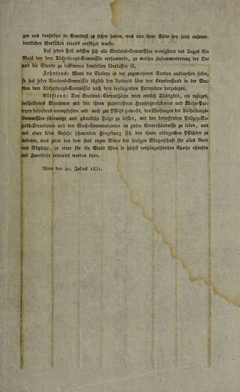 bentlicfyen SSorfctllen bereits oerfüget mürbe. 2Cuf jcben §afl muffen ftd) alle SectionSsSommiffdre menigftenS beö Sageö (Sin Sftai;! bet) bem tfbtbetogSsCSommiffdr »erfammetn, gu meldjet Sufammentretung bet Srt imb bie Stunbe gu beftimmen bemfelben überlaffen ifr* 3ct)nten§: SBenn bie @f)olera in bet’ gugemiefenen Section auSbt.ecfyen foUte, fo fyat jebet SectionSsSommiffdr taglid; ben 2fuSmei£ über ben ÄranFenftanb in bet Sec* tion bem 2tbtf;eilungSs.(5ommiffdr nad; bem bcpliegenbcn Formulare uorgulegen. (SilftenS: Sen SecfionSsßommijjdnm mirb enblid) Stydtigfeit, ein rul;igeS, befdjetbefteS 23enef>men mit ben if)nen gugemiefenen $au3cigent!)ümern unb 2öof)n*^ar* fetjen befonberö anempfof)len unb aud) gut $Pflid;t gemacht, benSScifungcn bet 2tbtfyeilung$* (Semroiffdre fdjIcuniQC unb püncttid>e g'olgc 311 leijten, mit ben betreffenben §)oliget)=23e* girf&Sirectionen unb ben Sad)*(Sommanbanten im guten (Sinoerfidnbniffe gu leben, unb mit einet feine ©efafjt fdjeuenben Eingebung ftd) ben il;nen obliegenben $)ftkl)ten gu mibrnen, maS gmat bet) bem fletS regen Sinne bet Ijieftgen 23ürgerfd;aft für alles ©ute ttnb 9lü|did)e, in einet für bte Stabt Söien fo f)6d;ft t?erl;dngnipt?olIen (Spod;e of)nef)in mit 3uüerftdt)t ermattet metben Fann. SBien ben 20. SuliuS i83i.