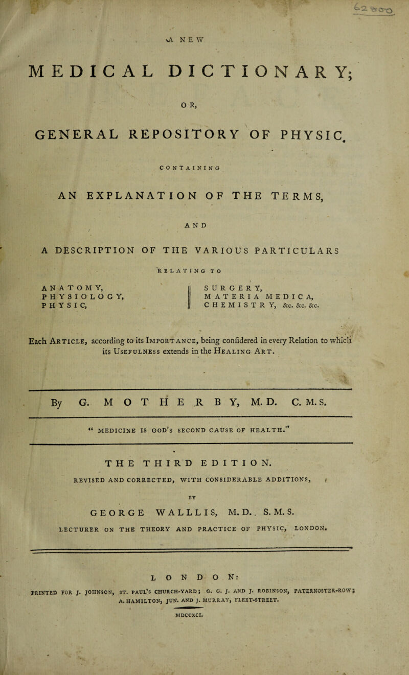 ' fF 4a \A NEW MEDICAL DICTIONARY; O R, GENERAL REPOSITORY OF PHYSIC containing AN EXPLANATION OF THE TERMS, AND A DESCRIPTION OF THE VARIOUS PARTICULARS RELATING TO anatomy, PHYSIOLOGY, PHYSIC, SURGERY, MATERIA CHEMISTRY, &c. &c. &c. M E D I C A, Each Article, according to its Importance, being confidered in every Relation to which its Usefulness extends in the Healing Art. By G. M O T H E R B Y, M. D. C. M. S. “ MEDICINE IS god’s SECOND CAUSE OF HEALTH.” THE * THIRD E D I T I O N. REVISED AND CORRECTED, WITH CONSIDERABLE ADDITIONS, / EY GEORGE W A L L L I S, M. D.. S. M. S. LECTURER ON THE THEORY AND PRACTICE OF PHYSIC, LONDON. LONDON: PRINTED FOR J. JOHNSON, ST. PAUL’S CHURCH-YARD; G. G. J. AND J. ROBINSON, A. HAMILTON, JUN. AND J. MURRAY, FLEET-STREET. PATERNOSTER-ROW} MDCCXCI,