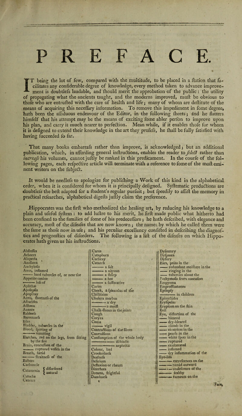 IT being the lot of few, compared with the multitude, to be placed in a Ration that fa¬ cilitates any confiderable degree of knowledge, every method taken to advance improve¬ ment is doubtlefs laudable, and fhould merit the approbation of the public : the utility of propagating what the ancients taught, and the moderns improved, muft be obvious to thofe who are entrufted with the care of health and life; many of whom are deftitute of the means of acquiring this neceflary information. To remove this impediment in fome degree, hath been the afliduous endeavour of the Editor, in the following fheets; dnd he flatters himfelf that his attempt may be the means of exciting fome abler perfon to improve upon his plan, and carry it much nearer to perfection. Mean while, if it enables thofe for whom it is defigned to extend their knowledge in the art they profefs, he fhall be fully fatisfied with having fucceeded fo far. That many books embarrafs rather than improve, is acknowledged j but an additional publication, which, in affording general inftrudtions, enables the reader to felett rather than increafe his volumes, cannot juftly be ranked in this predicament. In the courfe of the fol¬ lowing pages, each refpedtive article will terminate with a reference to fome of the moil emi¬ nent writers on the fubjedt. It would be needlefs to apologize for publifhing a Work of this kind in the alphabetical order, when it is confldered for whom it is principally defigned. Syftematic productions are doubtlefs the beft adapted for a ftudent’s regular purfuit; but fpeedily to affift the memory in practical refearches, alphabetical digefts juftly claim the preference. .Hippocrates was the firffc who methodized the healing art, by reducing his knowledge to a plain and ufeful fyftem : to add luftre to his merit, he firft made public what hitherto had been confined to the families of fome of his predeceffors j he hath defcribed, with elegance and accuracy, mofl of the difeafes that are now known; the names by which he called them were the fame as thofe now in ufe j and his peculiar excellency confided in defcribing the diagnos¬ tics and prognoftics of diforders. The following is a lift of the difeafes on which Hippo¬ crates hath given us his inftruCtions. Abfcefles Achores Alopecia Anafarcst Anchylofis Anus, inflamed ■-hard tubercles of, or near the Appetite canine »—■ ■ ■ - lofs of Aphthae Apolepfis Apoplexy Arms, ihortnefs of the Afcarides Afthma Auante . Baldnefs Barrenaefs Biles Bladder, tubercles in the Blood, fpitting of -- vomiting Blotches, red on the legs, from fitting by the fire Brain, concuflion of the -- ruptured veflels in the Breath, foetid -ftraitnefs of the Buboes Carbuncle Catamenia J dif°rde,red t natural Catoche Cancers Carus Cataphord Cachexy Catarrh - a fait -a nitrous - a lharp - a hot - a fufFocative Canes Cheek, A fphacelus of the Chilblains Cholera morbus - - a dry -a moift Chalk-ftones in the joints Cough Coryza Coma - vigil Contractions of the fibres Convulfions Confumption of the whole body -ifchiadic ---nephritic Colour, bad Crookednefs Deafnefs Delirium Defluxion or rheum Diarrhoea Dreams, frightful Dumbnefs i Dyfentery Dyfpncea Dyfury Ears, pains in the -- redundant moifture in the - ringing in the - tubercles about the Fcchymofis from contufion Empyema Emprofthotonos Epilepfy -in children Epiny Clides Eryfipelas Eruption on the Ikin Evil Eye, diftortion of the -bleared -dry-bleared — clouds in the --cicatrices in the — pearls in the —— white fpots in the ■ ■ ■ ruptured • exulcerated -inflamed -dry inflammation of the Eye-lids -excrefoences on the —— tumid outward -coalefcence of the — -fcabby -- tumours on the *4 Face,