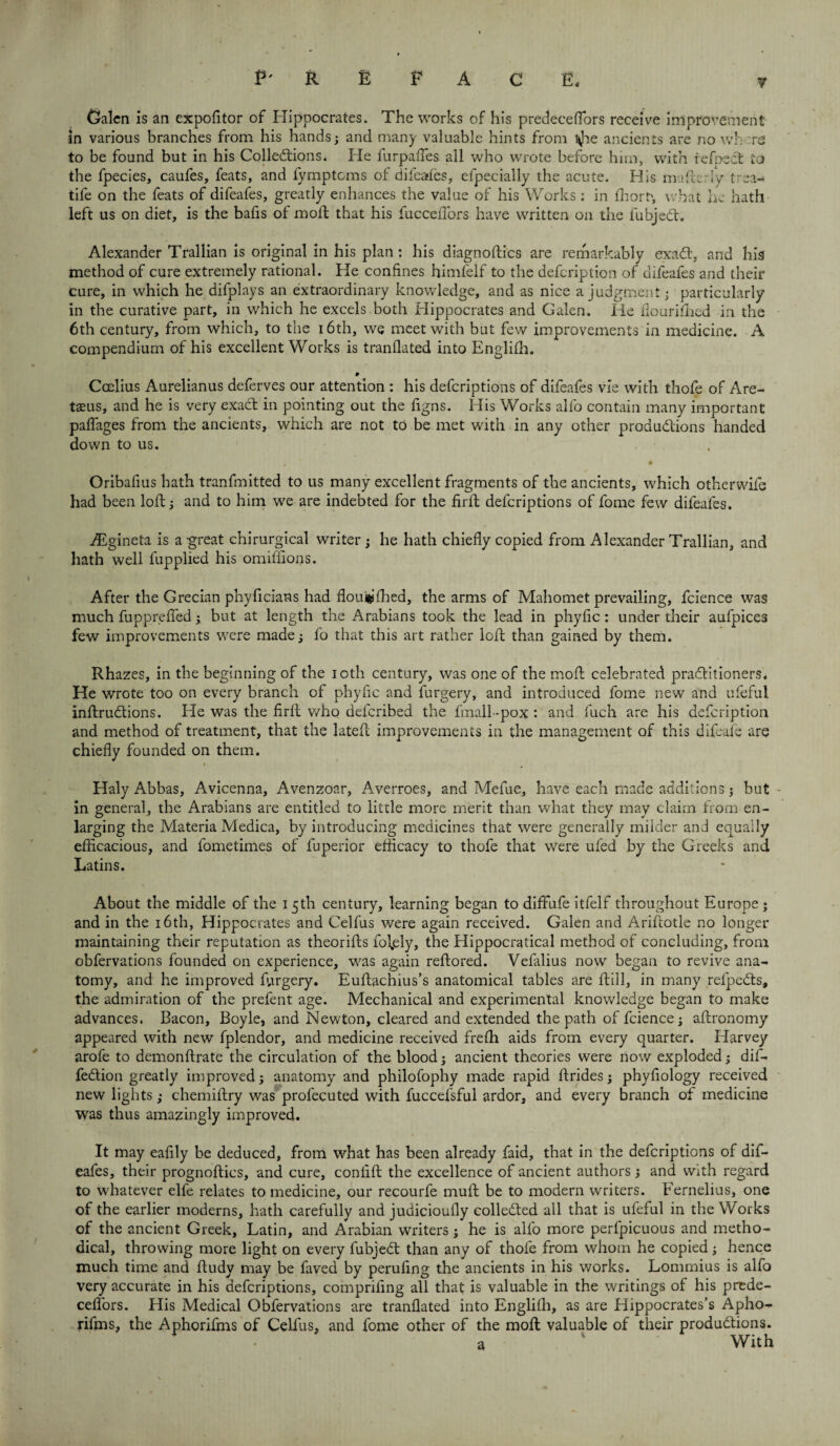 Calcn is an expofitor of Hippocrates. The works of his predeceflors receive improvement in various branches from his hands; and many valuable hints from ^e ancients are no wh '.re to be found but in his Collections. He furpafles all who wrote before him, with iefnect to the fpecies, caufes, feats, and fymptoms of difeafes, elpecially the acute. His m-fficrly trea- tife on the feats of difeafes, greatly enhances the value of his Works : in fhort', what he hath left us on diet, is the bafis of molt that his fucceiTors have written on the fubjedt. Alexander Trallian is original in his plan: his diagnoses are remarkably exadt, and his method of cure extremely rational. He confines himfelf to the defeription of difeafes and their cure, in which he difplays an extraordinary knowledge, and as nice a judgment; particularly in the curative part, in which he excels both Hippocrates and Galen. He flourifhed in the 6th century, from which, to the 16th, we meet with but few improvements in medicine. A compendium of his excellent Works is tranflated into Englifh. Ccelius Aurelianus deferves our attention : his deferiptions of difeafes vie with thofe of Are- taeus, and he is very exadt in pointing out the figns. His Works alfo contain many important paffages from the ancients, which are not to be met with in any other productions handed down to us. Oribafius hath tranfmitted to us many excellent fragments of the ancients, which otherwife had been loft; and to him we are indebted for the firlt deferiptions of fome few difeafes. Asgineta is a great chirurgical writer ; he hath chiefly copied from Alexander Trallian, and hath well fupplied his omiffions. After the Grecian phyficians had floui^fhed, the arms of Mahomet prevailing, fcience was much fupprefled; but at length the Arabians took the lead in phyfic: under their aufpices few improvements were made; fo that this art rather loft than gained by them. Rhazes, in the beginning of the ioth century, was one of the molt celebrated practitioners. He wrote too on every branch of phylic and furgery, and introduced fome new and ufeful inftrudtions. He was the firft who deferibed the fmall -pox : and fuch are his defeription and method of treatment, that the latefl improvements in the management of this difeafe are chiefly founded on them. Haly Abbas, Avicenna, Avenzoar, Averroes, and Mefue, have each made additions; but in general, the Arabians are entitled to little more merit than what they may claim from en¬ larging the Materia Medica, by introducing medicines that were generally milder and equally efficacious, and fometimes of fuperior efficacy to thofe that were ufed by the Greeks and Latins. About the middle of the 15th century, learning began to diffufe itfelf throughout Europe ♦ and in the 16th, Hippocrates and Celfus were again received. Galen and Ariftotle no longer maintaining their reputation as theorifts foljsly, the Hippocratical method of concluding, from obfervations founded on experience, was again reftored. Vefalius now began to revive ana¬ tomy, and he improved furgery. Euftachius’s anatomical tables are ftill, in many refpedts, the admiration of the prefent age. Mechanical and experimental knowledge began to make advances. Bacon, Boyle, and Newton, cleared and extended the path of fcience; aflronomy appeared with new fplendor, and medicine received frefh aids from every quarter. Harvey arofe to demonftrate the circulation of the blood; ancient theories were now exploded; dif- feCtion greatly improved; anatomy and philofophy made rapid brides; phyfiology received new lights; chemiftry was profecuted with fuccefsful ardor, and every branch of medicine was thus amazingly improved. It may eafily be deduced, from what has been already faid, that in the deferiptions of dif¬ eafes, their prognofties, and cure, conflft the excellence of ancient authors; and with regard to whatever elfe relates to medicine, our recourfe muft be to modern writers. Fernelius, one of the earlier moderns, hath carefully and judicioufly collected all that is ufeful in the Works of the ancient Greek, Latin, and Arabian writers; he is alfo more perfpicuous and metho¬ dical, throwing more light on every fubjeCt than any of thofe from whom he copied; hence much time and ftudy may be faved by peruflng the ancients in his works. Lommius is alfo very accurate in his deferiptions, comprifing all that is valuable in the writings of his prede- ceflfors. His Medical Obfervations are tranflated into Englifh, as are Hippocrates’s Apho- rifms, the Aphorifms of Celfus, and fome other of the moll valuable of their productions. - a * With