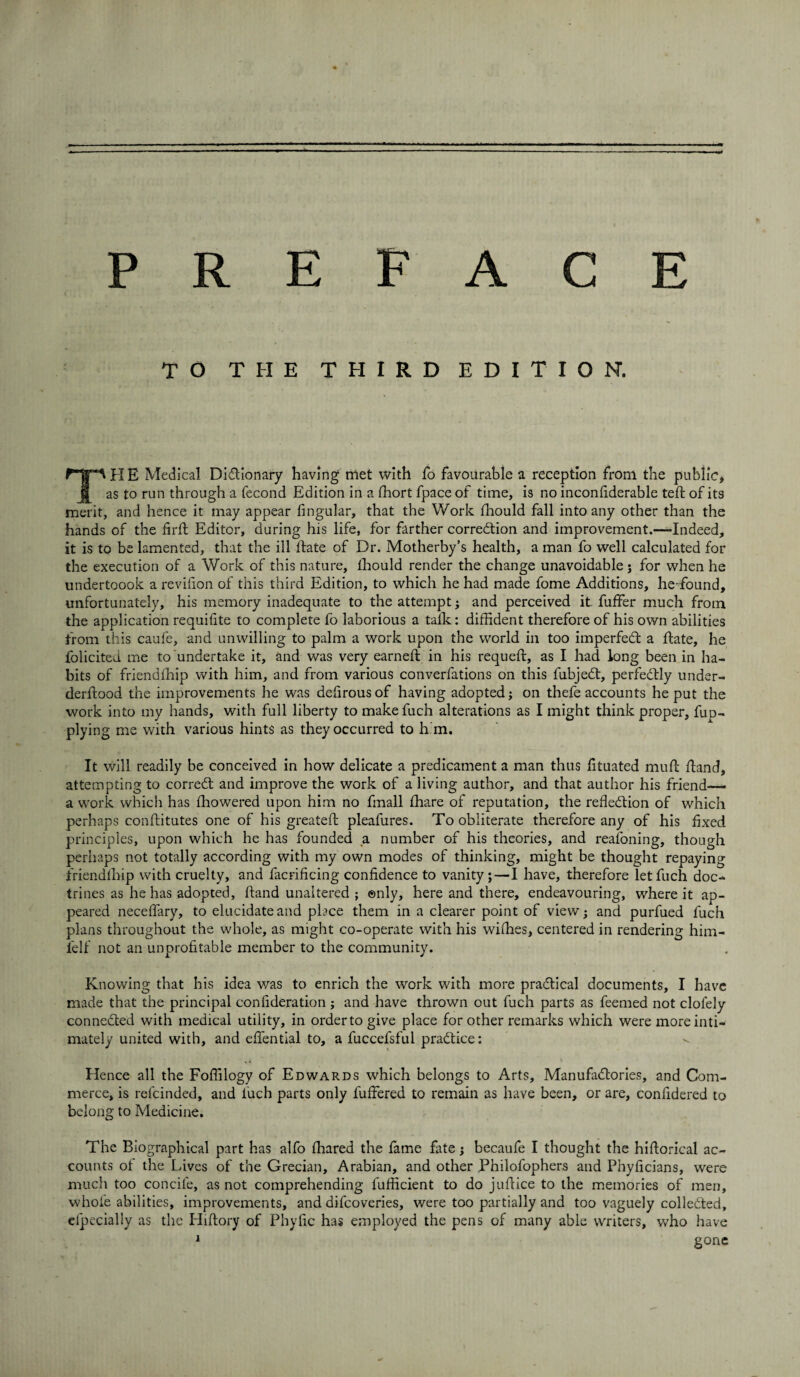 TO THE THIRD EDITION. THE Medical Dictionary having met with fo favourable a reception from the public, as to run through a fecond Edition in a fhort fpace of time, is no inconfiderable teft of its merit, and hence it may appear Angular, that the Work fhould fall into any other than the hands of the firft Editor, during his life, for farther correction and improvement.—-Indeed, it is to be lamented, that the ill Hate of Dr. Motherby’s health, a man fo well calculated for the execution of a Work of this nature, fhould render the change unavoidable j for when he undertoook a revifion of this third Edition, to which he had made fome Additions, he-found, unfortunately, his memory inadequate to the attempt • and perceived it fuffer much from the application requifite to complete fo laborious a talk: diffident therefore of his own abilities from this caufe, and unwilling to palm a work upon the world in too imperfeCt a ftate, he folicited me to undertake it, and was very earned: in his requeft, as I had long been in ha¬ bits of friendfhip with him, and from various converfations on this fubjeCt, perfectly under- derftood the improvements he was dedrousof having adopted; on thefe accounts he put the work into my hands, with full liberty to make fuch alterations as I might think proper, fup- plying me with various hints as they occurred to h m. It will readily be conceived in how delicate a predicament a man thus dtuated muft Hand, attempting to correCt and improve the work of a living author, and that author his friend— a work which has fhowered upon him no fmall fhare of reputation, the reflection of which perhaps conftitutes one of his greateft pleafures. To obliterate therefore any of his fixed principles, upon which he has founded a number of his theories, and reasoning, though perhaps not totally according with my own modes of thinking, might be thought repaying friendfhip with cruelty, and facrificing confidence to vanity;—I have, therefore let fuch doc¬ trines as he has adopted. Hand unaltered ; ©nly, here and there, endeavouring, where it ap¬ peared neceflary, to elucidate and place them in a clearer point of view; and purfued fuch plans throughout the whole, as might co-operate with his wifhes, centered in rendering him- felf not an unprofitable member to the community. Knowing that his idea was to enrich the work with more practical documents, I have made that the principal confideration ; and have thrown out fuch parts as feemed not clofely connected with medical utility, in orderto give place for other remarks which were more inti¬ mately united with, and eflential to, a fuccefsful practice: Hence all the Foffilogy of Edwards which belongs to Arts, Manufactories, and Com¬ merce, is refcinded, and luch parts only buffered to remain as have been, or are, confidered to belong to Medicine. The Biographical part has alfo fhared the fame fate; becaufe I thought the hiftorical ac¬ counts of the Lives of the Grecian, Arabian, and other Philofophers and Phyficians, were much too concile, as not comprehending fufficient to do juftice to the memories of men, whole abilities, improvements, and difcoveries, were too partially and too vaguely collected, efpecially as the Hiftory of Phyfic has employed the pens of many able writers, who have 1 gone