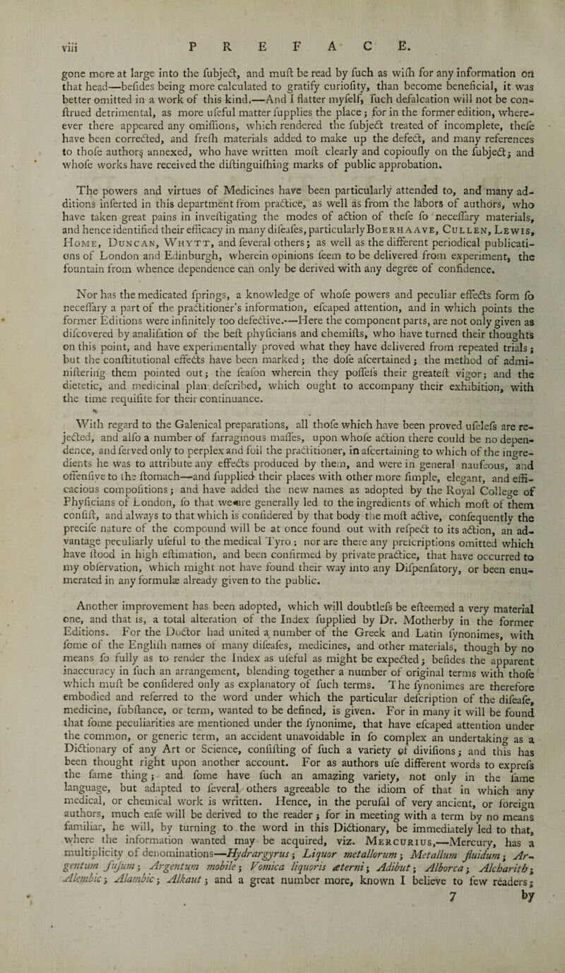 Vlll gone more at large into the fubjeCt, and muft be read by fuch as wiffi for any information on that head—befides being more calculated to gratify curiofity, than become beneficial, it was better omitted in a work of this kind.—And I flatter myfelf, fuch defalcation will not be con- ftrued detrimental, as more ufeful matter lupplies the place; for in the former edition, where- ever there appeared any omifiions, which rendered the fubjeCt treated of incomplete, thefe have been corrected, and frefh materials added to make up the defeCt, and many references to thofe author^ annexed, who have written moft clearly and copioufly on the fubjeCt; and whofe works have received the diftinguifhing marks of public approbation. The powers and virtues of Medicines have been particularly attended to, and many ad¬ ditions inlerted in this department from practice, as well as from the labors of authors, who have taken great pains in inveftigating the modes of adtion of thefe fo neceflary materials, and hence identified their efficacy in many dileafes, particularly Boerh a a ve, Cullen, Lewis, H ome, Duncan, Wiiytt, and feveral others; as well as the different periodical publicati¬ ons of London and Edinburgh, wherein opinions feem to be delivered from experiment, the fountain from whence dependence can only be derived with any degree of confidence. Nor has the medicated fprings, a knowledge of whofe powers and peculiar effedts form fo neceflary a part of the practitioner’s information, efcaped attention, and in which points the former Editions were infinitely too defective.—Here the component parts, are not only given as dilcovered by analifation of the befh phyficians and chemifts, who have turned their thoughts on this point, and have experimentally proved what they have delivered from repeated trials; but the conftitutional effedts have been marked; the dole afcertained; the method of admi- niftering them pointed out; the feafon wherein they poflel's their greateft vigor; and the dietetic, and medicinal plan defended, which ought to accompany their exhibition, with the time requidte for their continuance. With regard to the Galenical preparations, all thofe which have been proved ufelefs are re¬ jected, and alfo a number of farraginous maffes, upon whole action there could be no depen¬ dence, and ferved only to perplex and foil the practitioner, in afeertaining to which of the ingre¬ dients he was to attribute any effects produced by them, and were in general naufeous, and offenfive to the ftomach—and fupplied their places with other more Ample, elegant, and effi¬ cacious compofitions; and have added the new names as adopted by the Royal College of Phyficians of London, fo that we«re generally led to the ingredients of which moft of them confift, and always to that which is considered by that body the moft active, confequentlv the precife nature of the compound will be at once found out with refpect to its action, an ad¬ vantage peculiarly ufeful to the medical Tyro ; nor are there any prescriptions omitted which have ftood in high eftimation, and been confirmed by private practice, that have occurred to my obfervation, which might not have found their way into any Difpenfatory, or been enu¬ merated in any formula already given to the public. Another improvement has been adopted, which will doubtlefs be efteemed a very material one, and that is, a total alteration of the Index fupplied by Dr. Motherby in the former Editions. For the Doctor had united a number of the Greek and Latin lynonimes, with fome of the Englilh names of many difeafes, medicines, and other materials, though by no means fo fully as to render the Index as ufeful as might be expected; befides the apparent inaccuracy in fuch an arrangement, blending together a number of original terms with thofe which muft be confidered only as explanatory of fuch terms. The fynonimes are therefore embodied and referred to the word under which the particular description of the difeafe, medicine, fubftance, or term, wanted to be defined, is given. For in many it will be found that fome peculiarities are mentioned under the fynonime, that have efcaped attention under the common, or generic term, an accident unavoidable in fo complex an undertaking as a Dictionary of any Art or Science, confifting of fuch a variety of divifions; and this has been thought right upon another account. For as authors ufe different words to exprefs the fame thing; and fome have fuch an amazing variety, not only in the lame language, but adapted to feveral others agreeable to the idiom of that iu which any medical, or chemical work is written. Hence, in the perufal of very ancient, or foreign authors, much eafe will be derived to the reader ; for in meeting with a term by no means familiar, he will, by turning to the word in this Dictionary, be immediately led to that, where the information wanted may be acquired, viz. Mercurius,—Mercury, has a multiplicity of denominations—Hydrargyrus; Liquor metallorum; Metallum Jiuidum; Ar- gentian fujum; Argentum mobile; Vomica liquoris aterni; Adibut; Alborca ■ Ale bar it h; Alembic; Alambic; Alkaut; and a great number more, known I believe to few readers; 7 by