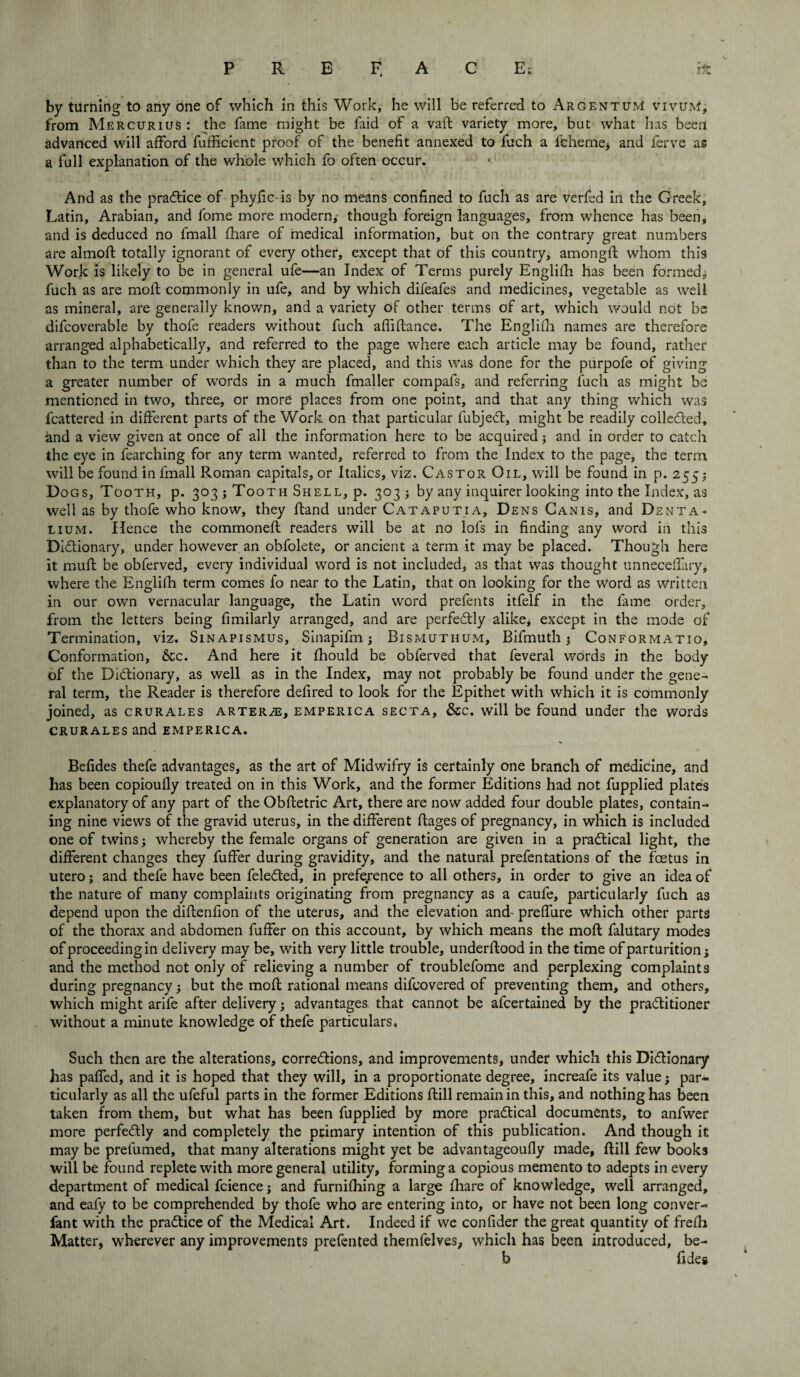 by turning to any one of which in this Work, he will be referred to Argentum vivuM, from Mercurius : the fame might be faid of a vaft variety more, but what has been advanced will afford fufficient proof of the benefit annexed to fuch a fcheme, and ferve as a full explanation of the whole which fo often occur. And as the practice of phyficis by no means confined to fuch as are verfed in the Greek, Latin, Arabian, and fome more modern; though foreign languages, from whence has been, and is deduced no fmall fhare of medical information, but on the contrary great numbers are almoft totally ignorant of every other, except that of this country, amongft whom this Work is likely to be in general ufe—an Index of Terms purely Englifh has been formed; fuch as are moft commonly in ufe, and by which difeafes and medicines, vegetable as well as mineral, are generally known, and a variety of other terms of art, which would not be difcoverable by thofe readers without fuch affiftance. The Englifh names are therefore arranged alphabetically, and referred to the page where each article may be found, rather than to the term under which they are placed, and this was done for the purpofe of giving a greater number of words in a much fmaller compafs, and referring fuch as might be mentioned in two, three, or more places from one point, and that any thing which was fcattered in different parts of the Work on that particular fubjeCl, might be readily collected, and a view given at once of all the information here to be acquired; and in order to catch the eye in fearching for any term wanted, referred to from the Index to the page, the term will be found in fmall Roman capitals, or Italics, viz. Castor Oil, will be found in p. 255; Dogs, Tooth, p. 303 ; Tooth Shell, p. 303 j by any inquirer looking into the Index, as well as by thofe who know, they ftand under Cataputia, Dens Canis, and Denta- lium. Hence the commoneft readers will be at no lols in finding any word in this Dictionary, under however an obfolete, or ancient a term it may be placed. Though here it muft be obferved, every individual word is not included, as that was thought unneceffary, where the Englifh term comes fo near to the Latin, that on looking for the word as written in our own vernacular language, the Latin word prefents itfelf in the fame order, from the letters being fimilarly arranged, and are perfectly alike* except in the mode of Termination, viz. Sinapismus, Sinapifm; Bismuthum, Bifmuth 3 Conformatio, Conformation, &c. And here it fhould be obferved that feveral words in the body of the Dictionary, as well as in the Index, may not probably be found under the gene¬ ral term, the Reader is therefore defired to look for the Epithet with which it is commonly joined, as crurales arterje, emperica secta, &c. will be found under the words crurales and emperica. Befides thefe advantages, as the art of Midwifry is certainly one branch of medicine, and has been copioufly treated on in this Work, and the former Editions had not fupplied plates explanatory of any part of the Obftetric Art, there are now added four double plates, contain¬ ing nine views of the gravid uterus, in the different flages of pregnancy, in which is included one of twins; whereby the female organs of generation are given in a practical light, the different changes they fuffer during gravidity, and the natural prefentations of the foetus in utero j and thefe have been feleCted, in preference to all others, in order to give an idea of the nature of many complaints originating from pregnancy as a caufe, particularly fuch as depend upon the diflenfion of the uterus, and the elevation and- preffure which other parts of the thorax and abdomen fuffer on this account, by which means the moft falutary modes of proceeding in delivery may be, with very little trouble, underftood in the time of parturition; and the method not only of relieving a number of troublefome and perplexing complaints during pregnancy; but the moft rational means difcovered of preventing them, and others, which might arife after delivery; advantages that cannot be afcertained by the practitioner without a minute knowledge of thefe particulars. Such then are the alterations, corrections, and improvements, under which this Dictionary has patTed, and it is hoped that they will, in a proportionate degree, increafe its value; par¬ ticularly as all the ufeful parts in the former Editions ftill remain in this, and nothing has been taken from them, but what has been fupplied by more practical documents, to anfwer more perfectly and completely the primary intention of this publication. And though it may be prefumed, that many alterations might yet be advantageoufly made, ftill few books will be found replete with more general utility, forming a copious memento to adepts in every department of medical fcience; and furnifhing a large fhare of knowledge, well arranged, and eafy to be comprehended by thofe who are entering into, or have not been long conver- fant with the practice of the Medical Art. Indeed if we confider the great quantity of frefh Matter, wherever any improvements prefented themfelves, which has been introduced, be- b ft deg
