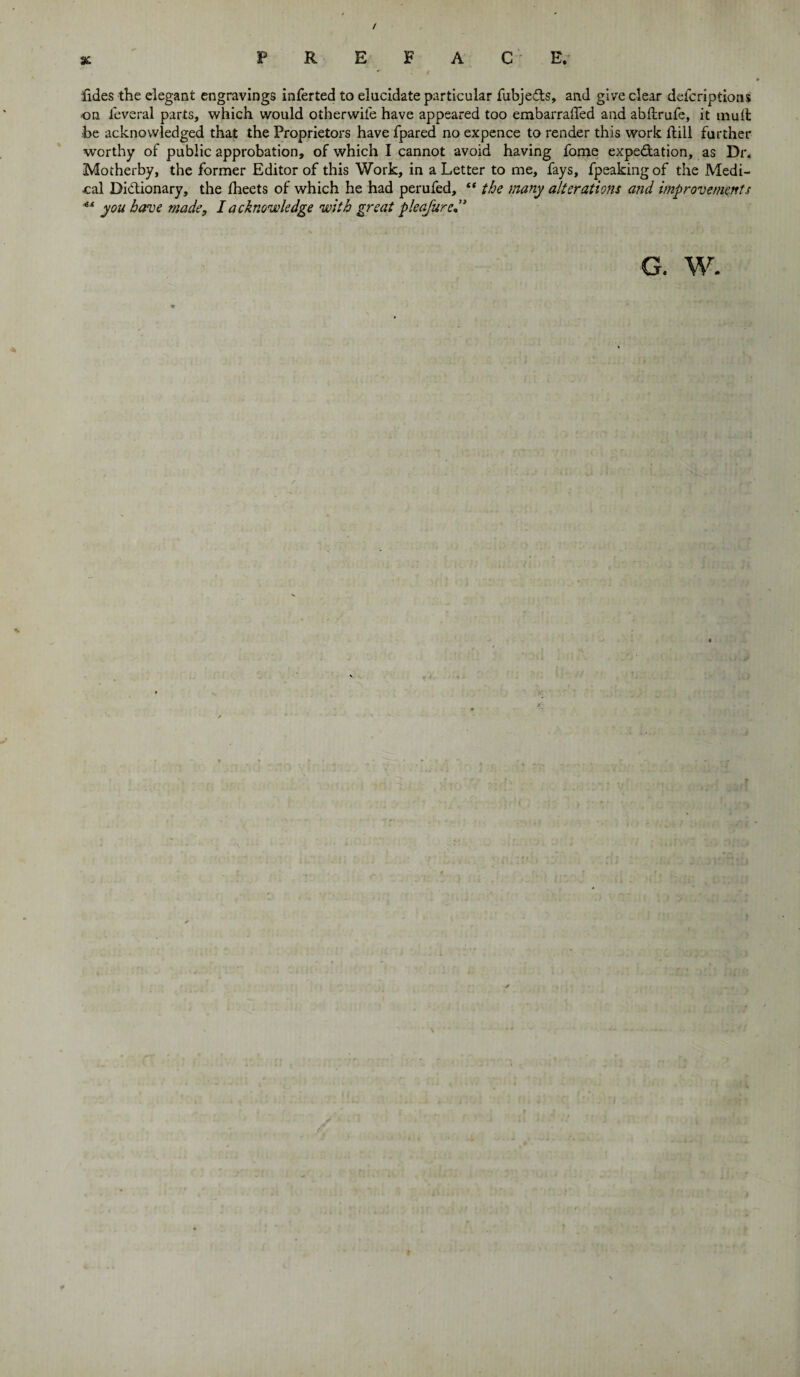 / % PREFACE. fides the elegant engravings inferted to elucidate particular fubjecfts, and give clear defcriptions on feveral parts, which would otherwile have appeared too embarraffed and abftrufe, it mull be acknowledged that the Proprietors have fpared no expence to render this work flill further worthy of public approbation, of which I cannot avoid having fome expe&ation, as Dr. Motherby, the former Editor of this Work, in a Letter to me, fays, fpeaking of the Medi¬ cal Dictionary, the iheets of which he had perufed, “ the many alterations and improvements *■* you have made, I acknowledge with great pleasured3 G. W.