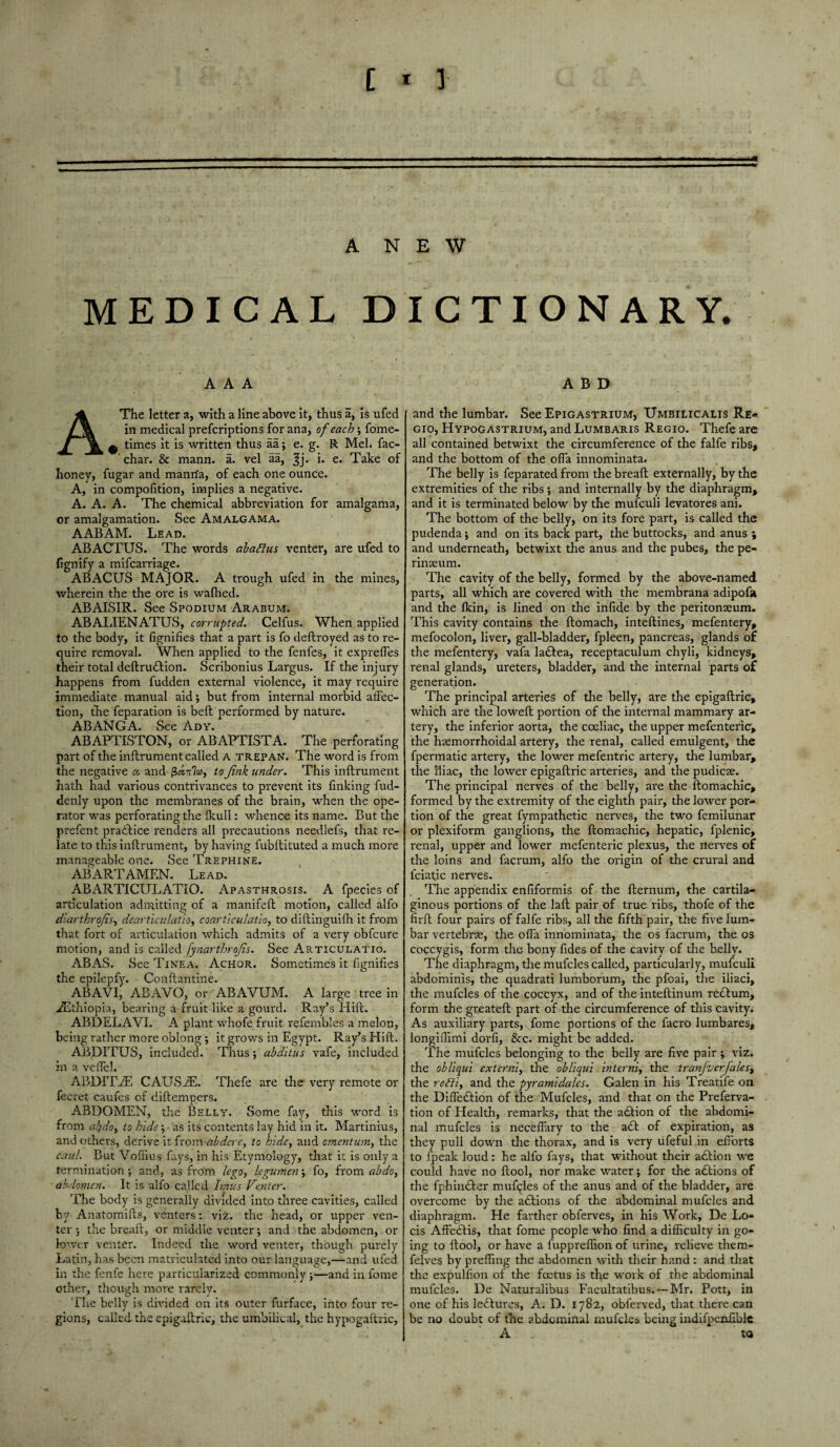ANEW MEDICAL DICTIONARY. AAA A The letter a, with a line above it, thus a, is ufed in medical prefcriptions for ana, of each; fome- ^ times it is written thus aa; e. g. R Meh fac- char. & mann. a. vel aa, ^j. i. e. Take of honey, fugar and manrfa, of each one ounce. A, in compofition, implies a negative. A. A. A. The chemical abbreviation for amalgama, or amalgamation. See Amalgama. AABAM. Lead. ABACTUS. The words abafius venter, are ufed to fignify a mifcarriage. ABACUS MAJOR. A trough ufed in the mines, wherein the the ore is wafhed. ABAISIR. See Spodium Arabum. ABALIENATUS, corrupted. Celfus. When applied to the body, it fignifies that a part is fo deftroyed as to re¬ quire removal. When applied to the fenfes, it exprefles their total deftruftion. Scribonius Largus. If the injury happens from fudden external violence, it may require immediate manual aid; but from internal morbid affec¬ tion, the feparation is beft performed by nature. ABANGA. See Ady. ABAPTISTON, or ABAPTISTA. The perforating part of the inftrument called A trepan. The word is from the negative oo and to Jink under. This inftrument hath had various contrivances to prevent its finking fud- denly upon the membranes of the brain, when the ope¬ rator was perforating the (hull: whence its name. But the prefent practice renders all precautions needlefs, that re¬ late to this inftrument, by having fubftituted a much more manageable one. See Trephine. ABARTAMEN. Lead. ABARTICULATIO. Apasthrosis. A fpecies of articulation admitting of a manifeft motion, called alfo diarthrojis, deart'iciilatio, coarticulatio, to diftinguifh it from that fort of articulation which admits of a very obfcure motion, and is called Jynarthrojis. See Articulatio. ABAS. See Tinea. Achor. Sometimes it fignifies the epilepfy. Conftantine. ABAVI, ABAVO, or ABAVUM. A large tree in ./Ethiopia, bearing a fruit like a gourd. Ray’s Hift. ABDELAVI. A plant whofe fruit refembles a melon, being rather more oblong; it grows in Egypt. Ray’s Hift. ABDITUS, included. Thus •, abditus vafe, included in a veffel. ABDITfE CAUSiE. Thefe are the very remote or fecret caufes of diftempers. ABDOMEN, the Belly. Some fay, this word is from ai}do> to hide; as its contents lay hid in it. Martinius, and others, derive it from abdcrc, to hide, and omentum, the caul. But Vofiius fays, in his Etymology, that it is only a termination; and, as from lego, legumen; fo, from abdo, abdomen. It is alfo called Imus Venter. The body is generally divided into three cavities, called by Anatomifts, venters: viz. the head, or upper ven¬ ter ; the breaft, or middle venter; and the abdomen, or lower venter. Indeed the word venter, though purely Latin, has been matriculated into our language,—and ufed in the fenfe here particularized commonly ;—and in fome other, though more rarely. The belly is divided on its outer furface, into four re¬ gions, called.the epigaftric, the umbilical, the hypogaftric, A B D and the lumbar. See Epigastrium, Umbilicalis Re* gio, Hypogastrium, and Lumbaris Regio. Thefe are all contained betwixt the circumference of the falfe ribs, and the bottom of the ofla innominata. The belly is feparated from the breaft externally, by the extremities of the ribs; and internally by the diaphragm, and it is terminated below by the mufeuli levatores ani. The bottom of the belly, on its fore part, is called the pudenda j and on its back part, the buttocks, and anus ; and underneath, betwixt the anus and the pubes, the pe¬ rineum. The cavity of the belly, formed by the above-named parts, all which are covered with the membrana adipofa and the Ikin, is lined on the infide by the peritoneum. This cavity contains the ftomach, inteftines, mefentery, mefocolon, liver, gall-bladder, fpleen, pancreas, glands of the mefentery, vafa ladbea, receptaculum chyli, kidneys, renal glands, ureters, bladder, and the internal parts of generation. The principal arteries of the belly, are the epigaftric, which are the loweft portion of the internal mammary ar¬ tery, the inferior aorta, the coeliac, the upper mefenteric, the hremorrhoidal artery, the renal, called emulgent, the fpermatic artery, the lower mefentric artery, the lumbar, the iliac, the lower epigaftric arteries, and the pudicre. The principal nerves of the belly, are the ftomachic, formed by the extremity of the eighth pair, the lower por¬ tion of the great fympathetic nerves, the two femilunar or plexiform ganglions, the ftomachic, hepatic, fplenic, renal, upper and lower mefenteric plexus, the nerves of the loins and facrum, alfo the origin of the crural and fciatic nerves. The appendix enfiformis of the fternum, the cartila¬ ginous portions of the laft pair of true ribs, thofe of the firft four pairs of falfe ribs, all the fifth pair, the five lum¬ bar vertebrae, the ofta innominata, the os facrum, the os coccygis, form the bony fides of the cavity of the belly. The diaphragm, the mufcles called, particularly, mufeuli abdominis, the quadrati lumborum, the pfoai, the iliaci, the mufcles of the coccyx, and of the inteftinum reftum, form the greateft part of the circumference of this cavity. As auxiliary parts, fome portions of the facro lumbares, longiflimi dorfi, &c. might be added. The mufcles belonging to the belly are five pair ; viz. the obliqui externi, the obliqui inter ni, the tranjvcrfales, the ret'ti, and the pyr ami dales. Galen in his Treatife on the DifleEtion of the Mufcles, and that on the Preferva- tion of Health, remarks, that the adfion of the abdomi¬ nal mufcles is necefiary to the a£t of expiration, as they pull down the thorax, and is very ufeful in efforts to (peak loud: he alfo fays, that without their adlion we could have no ftool, nor make water; for the actions of the fphinfter mufgles of the anus and of the bladder, are overcome by the adfions of the abdominal mufcles and diaphragm. He farther obferves, in his Work, De Lo- cis Affe£tis, that fome people who find a difficulty in go¬ ing to ftool, or have a fuppreffion of urine, relieve them- felves by preffing the abdomen with their hand : and that the expulfion of the foetus is the work of the abdominal mufcles. De Naturalibus Facultatibus. — Mr. Pott, in one of his leHures, A. D. 1782, obferved, that there can be no doubt of the abdominal rnufclcs being indilpenfiblc A to