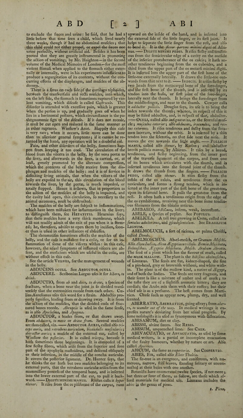 to exclude the faces and urine: he faid, that he had a little before that time feen a child, which lived nearly three weeks, though it had no abdominal mufcles; that this child could not either propel, or expel the faces nor urine perfectly, without artificial aid. Befides it has been proved that they are greatly inftrumental in promoting the adlion of vomiting; by Mr. Haighton—in the fecond volume of the Medical Memoirs of London—for the molt violent ftimuli when applied to the ftomach either exter¬ nally or internally, were in his experiments infufficient to produce a regurgitation of its contents, without the con¬ curring efforts of the diaphragm, and mufcles of the ab¬ domen. There is a finus on each fide of the cartilago xiphoides, between the tranfverfalis and redti mufcles, into w'hich, on the left fide, the ftomach is fometimes ruptured by vio¬ lent vomiting, which difeafe is called Gajlrocele. This diforder is attended with exceflive pain, which is greater when the perfon is up, and gradually goes off when he lies in a horizontal pofture, which circumftance is the pa¬ thognomonic fign of the difeafe. If it does not recede, it mult be cut open and reduced in the fame manner as in other ruptures. Window’s Anat. Happily this cafe is very rare; when it occurs, little more can be done than to alleviate general fymptoms; if it cannot be re¬ turned by the hand, any operation will be a doubtful aid. Pain, and other diforders of the belly, fometimes hap¬ pen from keeping it too cool. The circulation of the blood from the vifcera in the belly, by the vena portae to the liver, and afterwards in the liver, is carried, or, at leaft, greatly promoted by the alternate compreflion, which the contents of the belly receive from the dia¬ phragm and mufcles of the belly: and it is of fervice in differing living animals, that when the vifcera of the belly are expofed to the air, this circulation of the blood towards the liver, by the portae, is much impeded, or totally flopped. Hence it follows, that in proportion as the adtion of the mufcles of the belly is impaired, and the cavity laid open, this circulation, fo neceffary to the animal oeconomy, muft be obftrudled. The mufcles of the belly are fubjecl to inflammations, which have been miftaken for inflammation in the liver; to diftinguifh them, fee Hepatitis. ILeurnius fays, that thefe mufcles have a very thick membrane, which will not readily admit of the exit of pus when it is form¬ ed ; he, therefore, advifes to open them by incifion, foon- er than is ufual in other inftances of abfceffes. The rheumatifm fometimes affedls the mufcles of the belly, and the cafe is miftaken for a colic, or for an in¬ flammation of fome of the vifcera within: in this cafe, however, the ufual fymptoms of inflamed vifcera are ab- fent, and the medicines which are ufeful in the colic, are without effect in this cafe. See the article Vulnus, for the management of wounds in the belly. ABDUCENS oculi. See Abductor oculi. ABDUCERE. Scribonius Largus ufes it for bibere, to drink. ABDUCTIO, from ab and duco, to draw, afpeciesof fradture, when a bone near the joint is fo divided tranf- verfely that the extremities recede from each other. Ca> lius Aurelianus ufes this word for a ftrain. Abdudtio pro¬ perly fignifies, leading from or drawing away. It is from the adtion of the mufcles, that the divided ends of frac¬ tured bones recede. Abruptio is ufed in the fame fenfe, as is alfo Apoclafma, and Apagma. ABDUCTOR, a leader from, or that draws away. From ab due ere, to move or draw from. Several mufcles are thus called, viz.-Abductor Auris, called aHb tri¬ ceps auris, and rctrubens auriculam, bicaudalis mufcularis', detraftor auris; a mufcle of the external ear, called by Window the pofterior. It is called triceps, becaufe it hath fometimes three beginnings. It is eompofed of a few flefhy fibres, which arife from the fuperior and fore part of the apophyfis maftoideus, and defeend obliquely to their infertion, in the middle of the concha auriculae. It covers the pofterior ligament. Dr. Hunter fays, that he thinks the ear hath but two mufcles belonging to its external parts, that the retrahens auriculae arifes from the mammillary procefs of the temporal bone, and is inferted into the lower external part of the ear, to pull it back¬ ward. -Digiti minimi manus. Riolan calls it hypo- thenar. It rifes from the os pififorme of the carpus, runs upward on the infide of the hand, and is inferted into the external fide of the little finger, or its firft joint. It helps to feparate the little finger from the reft, and alfo to bend it. It is the flexor parvus minimi digiti of Aibi- nus.-Digiti minimi pedis. It rifes flefhy and tendin¬ ous from the femicircular edge of a cavity on the outfide of the inferior protuberance of the os calcis; it hath an¬ other tendinous beginning from the os cuboides, and a third from the upper part of the os metarfi minimi digiti. It is inferted into the upper part of the firft bone of the little-toe externally laterally. It draws the little-toe out¬ wards from that next to it.-Indicis. It arifes flefhy by two heads from the metacarpal bone of the fore-finger, and the firft bone of the thumb, and is inferted by its tendon into the bafis, or firft joint of the fore-finger, laterally next the thumb. It brings the fore-finger from the middle-finger, and near to the thumb. Cowper calls it addutlor pollicis. Douglas fays, its ule is to bring the index towards the thumb; whence, in refpect of this it may be ftiled addudlor, and, in refpedl of that, abduclor. -Oculi, called alfo indignatorius, or the fcornful muf¬ cle ; mujculus exterior; alfo abduems, iracundus, and rec¬ tus externus. It rifes tendinous and flefhy from the fora¬ men lacerum, without the orbit. It is inferted by a thin tendon into the fclerotis, on that fide next the nofe. It moves the eye towards the little angle.-Pollicis manus, called alfo thenar, by Riolan ; and abdudlor brevis pollicis manus, by Albinus. It rifes by a broad, tendinous, and flefhy beginning, from the inner part of the traverfe ligament of the carpus, and from one of its bones which articulates with the thumb, and is inferted tendinous into the fecond joint of the thumb. It draws the thumb from the fingers.-Pollicis pedis, called alfo thenar. It rifes flefhy from the infide of the os calcis, and tendinous from the os naviculare, and forms a ftrong tendon, which is in¬ ferted at the inner part of the firft bone of the great-toe, upon its fefamoid bone. It pulls the great-toe from the reft. It often hath a tendinious origin from the edge of the os cymbiforme, receiving near this bone fome tendin¬ ous filaments from the tibialis anticus. ABEBAEOS, AfizCaio;, infirm, weak, inconftant. ABELE, a fpecies of poplar. See Populus. ABELICEA. A tall tree growing in Crete, called alfo J'antalus adulterinus, and pfcudofantalum. See Brasiliujvi Lignum. ABELMOLUCH, a fort of ricinus, or palma Chrifti, cillcd Dende ABELMOSCHUS. Ab-el-mofch, or Granum Adofchi. Alfo Alcca Indica, Alcca ALgyptiaca villofa. BamiaAfojcbata, Belmofchus. JEgyptia Ado/chat a. Adofch. Arabum Abrette. The feed of a plant which has the flavour of mulk, called the musk mallow. The plant is the hibifeus abclmofchus, of Linnaeus. The feeds are flat, kidney-lhaped, the fize of a pin-head, grey or brownifh without, and white with¬ in. The plant is of the mallow kind, a native of /Egypt, and of both the Indies. The feeds are very fragrant, and their feent is like a mixture of amber and of mulk ; to the tafte they are of a flightifh aromatic bitter; they are cordial; the Arabs mix them with their coffee; but their chief ufe is as a perfume. The bell comes from Marti- nico. Chufe fuch as appear new, plump, dry, and well feented. ABERRATIO, Aberration, goingaftray; from^r?- ro, to wander out of the way. In medical writings it ex- preffes nature’s deviating from her ufual progrefs. By fome nofologifts it is ufed as fynonymous with aiflocation. ABESAMUMy dirt or clay. ABESSI, alvine faces. See Rebis. ABESUM, unquenched lime. See Calx. ABEVACUATIO, or Aevacuatio, as ufed by fome medical writers, is a partial or incomplete evacuation of the faulty humours, whether by nature or art. Alfo called Apoccnos. ABICUM, the fame as coopertoria. See Coopertio. ABIES, Fir, called alfo Elate Thaleia. The fir-tree is an evergreen, and coniferous, with nu¬ merous, narrow, ftiff leaves. Handing folitary or uncon- ne£ted at their bafes with one another. Botanifts have enumerated twelve fpecies, if not more ; but three or four of them, as follow, are thofe which af¬ ford materials for medical ufa Linnaeus includes the abies in the genus of pinus. I. Picea,