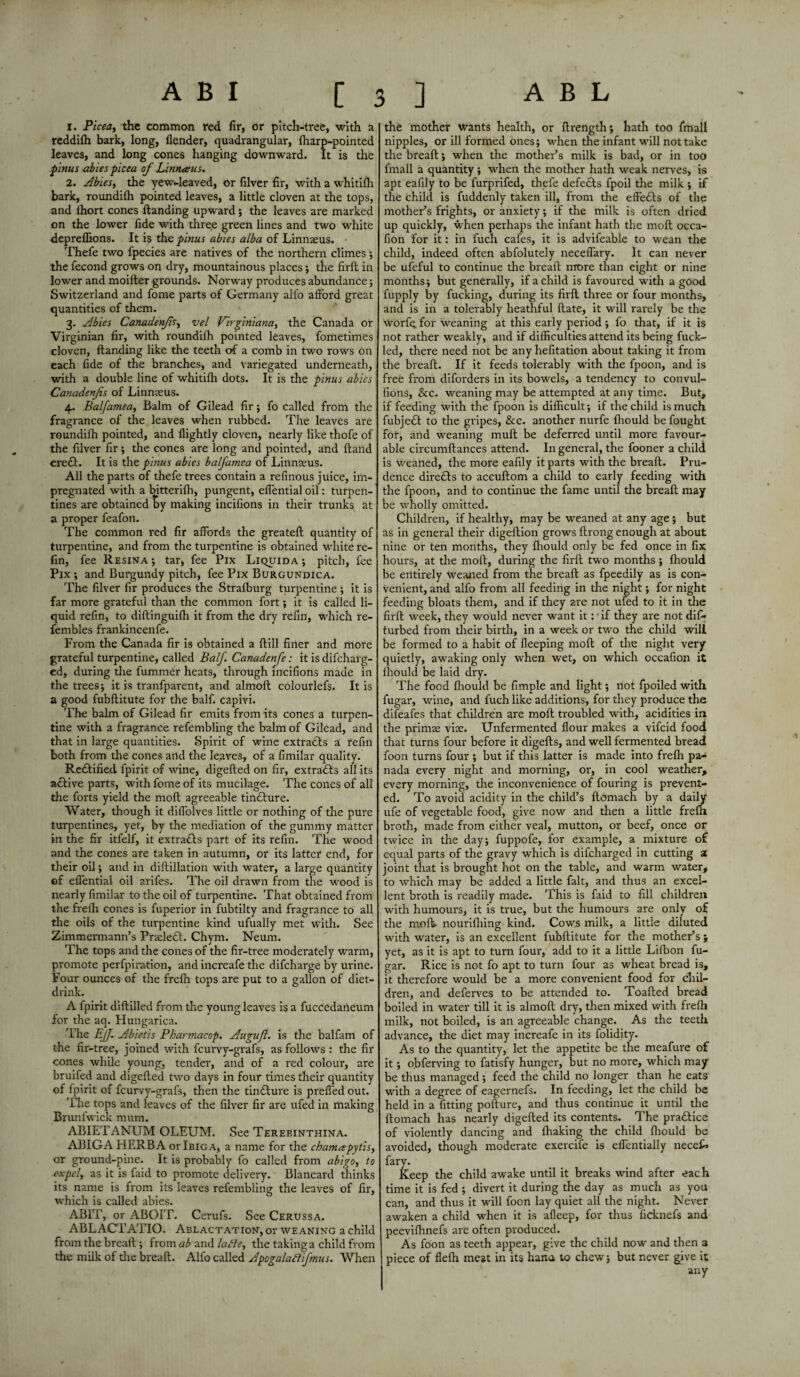 1. Picea, the common red fir, or pitch-tree, with a reddifh bark, long, (lender, quadrangular, fliarp-pointed leaves, and long cones hanging downward. It is the pinus abies picea of Linrueus. 2. Abies, the yew-leaved, or filver fir, with a whitifli bark, roundifh pointed leaves, a little cloven at the tops, and lhort cones (landing upward; the leaves are marked on the lower fide with three green lines and two white depreffions. It is the pinus abies alba of Linnaeus. • Thefe two fpecies are natives of the northern climes ; the fecond grows on dry, mountainous places ; the fird in lower and moifter grounds. Norway produces abundance; Switzerland and fome parts of Germany alfo aft’ord great quantities of them. 3. Abies Canadenjls, vel Virginiana, the Canada or Virginian fir, with roundifh pointed leaves, fometimes cloven, (landing like the teeth of a comb in two rows on each fide of the branches, and variegated underneath, with a double line of whitilh dots. It is the pinus abies Canadenjls of Linnaeus. 4. Balfamea, Balm of Gilead fir; fo called from the fragrance of the leaves when rubbed. The leaves are roundifh pointed, and (lightly cloven, nearly like thofe of the filver fir; the cones are long and pointed, and (land ere£l. It is the pinus abies balfamea of Linnteus. All the parts of thefe trees contain a refinous juice, im¬ pregnated with a bitterilh, pungent, eflential oil: turpen¬ tines are obtained By making incifions in their trunks at a proper feafon. The common i-ed fir affords the greateft quantity of turpentine, and from the turpentine is obtained white re- fin, fee Resina ; tar, fee Pix Liquida ; pitch, fee Pix; and Burgundy pitch, fee Pix Burgundica. The filver fir produces the Strafburg turpentine ; it is far more grateful than the common fort; it is called li¬ quid refin, to diflinguifh it from the dry refin, which re- fembles frankincenfe. From the Canada fir is obtained a flill finer and more grateful turpentine, called Balf Canadenfe: it is difeharg- ed, during the fummer heats, through incifions made in the trees; it is tranfparent, and almofl colourlefs. It is a good fubflitute for the balf. capivi. The balm of Gilead fir emits from its cones a turpen¬ tine with a fragrance refembling the balm of Gilead, and that in large quantities. Spirit of wine extradls a refin both from die cones and the leaves, of a fimilar quality. Redlified fpirit of wine, digefled on fir, extradls all its adlive parts, with fome of its mucilage. The cones of all the forts yield the mofl agreeable tindlure. Water, though it diflolves little or nothing of the pure turpentines, yet, by the mediation of the gummy matter in the fir itfelf, it extradls part of its refin. The wood and the cones are taken in autumn, or its latter end, for their oil; and in diflillation with water, a large quantity of eflential oil arifes. The oil drawn from the wood is nearly fimilar to the oil of turpentine. That obtained from the frefh cones is fuperior in fubtilty and fragrance to all die oils of the turpentine kind ufually met with. See Zimmermann’s Prtcledl. Chym. Neum. The tops and the cones of the fir-tree moderately warm, promote perfpiration, and increafe the difeharge by urine. Four ounces of the frefh tops are put to a gallon of diet- drink. A fpirit diflilled from the young leaves is a fuccedaneum for the aq. Hungarica. The Ejf. Abietis Pharmacop. Augufl. is the balfam of the fir-tree, joined with feurvy-grafs, as follows : the fir cones while young, tender, and of a red colour, are bruifed and digefled two days in four times their quantity of fpirit of feurvv-grafs, then the tin£lure is prefled out. The tops and leaves of the filver fir are ufed in making Brunfwick mum. ABIETANUM OLEUM. See Terebinthina. ABIGA HERBA or Ibiga, a name for the chamapytis, or ground-pine. It is probably fo called from abigo, to expel, as it is faid to promote delivery. Blancard thinks its name is from its leaves refembling the leaves of fir, which is called abies. ABIT, or ABOIT. Cerufs. See Cerussa. ABLACTATIO. Ablactation, or weaning a child from the bread; from ab and ladle, the taking a child from the milk of the bread. Alfo called Apogaladl jmus. When the mother wants health, or drength; hath too fmall nipples, or ill formed ones; when the infant will not take the bread; when the mother’s milk is bad, or in too fmall a quantity; when the mother hath weak nerves, is apt eafily to be furprifed, thefe defects fpoil the milk ; if the child is fuddenly taken ill, from the effects of the mother’s frights, or anxiety; if the milk is often dried up quickly, when perhaps the infant hath the mod occa- fion for it: in fuch cafes, it is advifeable to wean the child, indeed often abfolutely neceflary. It can never be ufeful to continue tire bread more than eight or nine months; but generally, if a child is favoured writh a good fupply by fucking, during its fird three or four months, and is in a tolerably heathful date, it will rarely be the worf^. for weaning at this early period; fo that, if it is not rather weakly, and if difficulties attend its being fuck- led, there need not be any hefitation about taking it from the bread. If it feeds tolerably with the fpoon, and is free from diforders in its bowels, a tendency to convul- fions, &c. weaning may be attempted at any time. But, if feeding with the fpoon is difficult; if the child is much fubjedl to the gripes, &c. another nurfe (hould be fought for, and weaning mud be deferred until more favour¬ able circumdances attend. In general, the fooner a child is weaned, the more eafily it parts with tire bread. Pru¬ dence directs to accudom a child to early feeding with the fpoon, and to continue the fame until the bread may be wholly omitted. Children, if healthy, may be weaned at any age ; but as in general their digedion grows flrong enough at about nine or ten months, they (hould only be fed once in fix hours, at the mod, during the fird two months ; (hould be entirely weaned from the bread as fpeedily as is con¬ venient, and alfo from all feeding in the night; for night feeding bloats them, and if they are not ufed to it in the fird week, they would never want it: if they are not dis¬ turbed from their birth, in a week or two the child will be formed to a habit of deeping mod of the night very quietly, awaking only when wet, on which occafion it (hould be laid dry. The food fhould be fimple and light; not fpoiled with fugar, wine, and fuch like additions, for they produce the difeafes that children are mod troubled with, acidities in the primze vise. Unfermented flour makes a vifeid food that turns four before it digeds, and well fermented bread foon turns four ; but if this latter is made into frefli pa¬ nada every night and morning, or, in cool weather, every morning, the inconvenience of fouring is prevent¬ ed. To avoid acidity in the child’s domach by a daily ufe of vegetable food, give now and then a little frefli broth, made from either veal, mutton, or beef, once or twice in the day; fuppofe, for example, a mixture o£ equal parts of the gravy which is difeharged in cutting 2 joint that is brought hot on the table, and warm water, to which may be added a little fait, and thus an excel¬ lent broth is readily made. This is faid to fill children with humours, it is true, but the humours are only of the mod. nouriftiing kind. Cow.s milk, a little diluted with water, is an excellent fubditute for the mother’s y yet, as it is apt to turn four, add to it a little Lifbon fu¬ gar. Rice is not fo apt to turn four as wheat bread is, it therefore would be a more convenient food for chil¬ dren, and deferves to be attended to. Toaded bread boiled in water till it is almod dry, then mixed with frefli milk, not boiled, is an agreeable change. As the teeth advance, the diet may increafe in its folidity. As to the quantity, let the appetite be the meafure of it; obferving to fatisfy hunger, but no more, which may be thus managed; feed the child no longer than he eats with a degree of eagernefs. In feeding, let the child be held in a fitting podure, and thus continue it until the domach has nearly digeded its contents. The practice of violently dancing and (haking the child (hould be avoided, though moderate exercife is eflentially neceG fary. Keep the child awake until it breaks wind after each time it is fed ; divert it during the day as much as you can, and thus it will foon lay quiet all the night. Never awaken a child when it is afleep, for thus ficknefs and peevifhnefs are often produced. As foon as teeth appear, give the child now and then a piece of flelh meat in its hana to chew; but never give it any