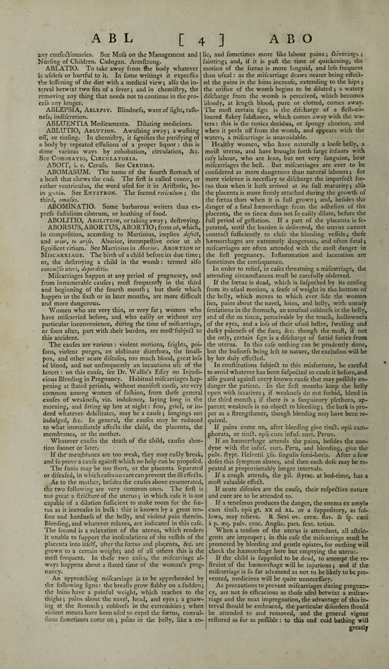 any confedlionaries. See Mofs on the Management and Nurfing of Children. Cadogan. Armftrong. ABLATIO. To take away from the body whatever is ufelefs or hurtful to it. In fome writings it expreffes the leffening of the diet with a medical view; alfo the in¬ terval betwixt two fits of a fever; and in chemillry, the removing any thing that needs not to continue in the pro- cefs any longer. ABLEPSIA, Ablepsy. Blindnefs, want of fight, rafh- nefs, indifcretion. ABLUENTIA Medicamenta. Diluting medicines. ABLUTIO, Ablution. Awafhing away; awafhing off, or rinfing. In chemillry, it fignifies the purifying of a body by repeated effufions of a proper liquor : this is done various ways by cohobation, circulation, &c. See CoHOBATio, Circulatoria. ABOIT, i. e. Cerufs. See Cerussa. ABOMASUM. The name of the fourth ftomach of a beall that chews the cud. The firft is called venter, or rather ventriculus, the word ufed for it in Ariftotle, be- in jjoix/a. See Enystron. The fecond reticulum ; the third, omafus. ABOMINATIO. Some barbarous writers thus ex- prefs faftidium ciborum, or loathing of food. ABOLITIO, Abolition, or taking away; deftroying. ABORSUS, ABORTUS, ABORTIO; from ab, which, in compofition, according to Martinius, implies defefi, and orior, to arife. Aborior, intempeftive orior ut ab fignificet vitium. See Martinius in Aborior. Abortion or Miscarriage. The birth of a child before its due time; or, the dellroying a child in the womb : termed alfo convulfio uteri, deperditto. Mifcarriages happen at any period of pregnancy, and from innumerable caufes; moll frequently in the third and beginning of the fourth month ; but thofe which happen in the fixth or in later months, are more difficult and more dangerous. Women who are very thin, or very fat; women who have mifcarried before, and who eafily or without any particular inconvenience, during the time of mifcarriage, or foon after, part with their burden, are mofl'fubjedt to this accident. The caufes are various : violent motions, frights, poi- fons, violent purges, an obllinate diarrhoea, the imall- pox, and other acute difeafes, too much blood, great lofs of blood, and not unfrequently an incautions ufe of the lancet: on this caufe, fee Dr. Wallis’s ElTay on Injudi¬ cious Bleeding in Pregnancy. Habitual mifcarriages hap¬ pening at Hated periods, without manifeft caufe, are very common among women of fafhion, from thefe genera caufes of weaknefs, viz. indolence, laying long in the morning, and fitting up late at night: fear, grief, or in¬ deed whatever, debilitates, may be a caufe; longings not indulged. See. In general, the caufes may be reducec to what immediately aftedls the child, the placenta, the membranes, or the mother. Whatever caufes the death of the child, caufes abor¬ tion fooner or later. If the membranes are too weak, they may eafily break, and fo prove a caufe againft which no help can be propofed. The funis may be too fhort, or the placenta feparated or difeafed, in which cafes no care can prevent the ill effedls. As to the mother, befides the caufes above enumerated, the two following are very common ones. The firft is too great a ftridlure of the uterus; in which cafe it is not capable of a dilation fufficient to make room for the foe¬ tus as it increafes in bulk: this is known by a great ten¬ don and hardnefs of the belly, and violent pain therein. Bleeding, and whatever relaxes, are indicated in this cafe. The fecond is a relaxation of the uterus, which renders it unable to fupport the inofculations of the veffels of the placenta into itfelf, after the foetus and placenta, &c. are grown to a certain weight; and of all others this is the molt frequent. In thefe two cafes, the mifcarriage al¬ ways happens about a Hated time of the woman’s preg¬ nancy. An approaching mifcarriage is to be apprehended by the following figns: the breafts grow flabby on a Hidden; the loins have a painful weight, which reaches to the thighs; pains about the navd, head, and eyes ; a gnaw¬ ing at the ftomach; coldnefs in the extremities ; when violent means have been ufed to expel the foetus, convul- fions fometimes come on ; pains in the belly, like a co¬ lic, and fometimes more like labour pains; {hirelings ; minting; and, if it is pad the time of quickening, die motion of the foetus is more languid, and lefs frequent than ufual: as the mifcarriage draws nearer being eftedl- ed the pains in the loins increafe, extending to the hips ; the orifice of the womb begins to be dilated ; a watery difeharge from the womb is perceived, which becomes bloody, at length blood, pure or clotted, comes away. The moft certain fign is the difeharge of a fleffi-co- oured flakey fubftance, which comes away with the wa¬ ters : this is the tunica decidua, or fpongy chorion, and when it peels off from the womb, and appears with the waters, a mifcarriage is unavoidable. Healthy women, who have naturally a loofe belly, a moift uterus, and have brought forth large infants with eafy labour, who are lean, but not very fanguine, bear mifcarriages the belt. But mifcarriages are ever to be confidered as more dangerous than natural labours; for more violence is neceffary to difeharge the imperfedl foe¬ tus than when it hath arrived at its full maturity; alio the placenta is more firmly attached during the growth of the foetus than when it is full grown; and, befides the danger of a fatal hsemorrhage from the adhefion of the placenta, the os tineas does not fo eafily dilate, before the full period of geftation. If a part of the placenta is fe¬ parated, until the burden is delivered, the uterus cannot contrail fufficiently to clofe the bleeding veffels; thefe haemorrhages are extremely dangerous, and often fatal; mifcarriages are often attended with the moft danger in the firft pregnancy. Inflammation and laceration are fometimes the confequence. In order to relief, in cafes threatning a mifcarriage, the attending circumftances mull be carefully obferved. If the foetus is dead, which is fufpeiled by its ceafing from its ufual motion, a fenfe of weight in the bottom of the belly, which moves to which ever fide the woman lies, pains about the navel, loins, and belly, with uneafy fenfations in the ftomach, an unufual coldnefs in the belly, and of the os tincse, perceivable by the touch, hollownefs of the eyes, and a lofs of their ufual luftre, fwelling and dufley palenefs of the face, &c. though the moft, if not the only, certain fign is a difeharge of foetid fanies from the uterus. In this cafe nothing can be prudently done, but the bufinefs being left to nature, the exclufion will be by her duly eff'edled. In conllitutions fubjedl to this misfortune, be careful to avoid whatever has been fufpedled to caufe it before, and alfo guard againft every known caufe that may poffibly en¬ danger the patient. In the firft months keep the belly open with laxatives ; if weaknefs do not forbid, bleed in the third month ; if there is a fanguinary plethora, ap¬ parent weaknefs is no objedl to bleeding; the bark is pro¬ per as a ftrengthener, though bleeding may have been re¬ quired. If pains come on, after bleeding give tindl. opii cam- phorata, or tin£l. opii cum infuf. cort. Peruv. If an hsemorrhage attends the pains, befides the ano¬ dyne with the infuf. cort. Peru, and bleeding, give the pulv. ftypt. Helvetii jfs. fingulis femi-horis. After a few dofes this fymptom abates, and then each dofe may be re¬ peated at proportionably longer intervals. If a cough attends, the pil. ftyrac. at bed-time, has a moft valuable effect. If acute difeafes are the caufe, their refpedlive nature and cure are to be attended to. If a tenefmus produces the danger, the enema ex amylo cum tindl. opii gt. xx ad XL. or a fuppofitory, as fol¬ lows, may relieve. R Sevi ov. cene. flav. & fp. caeti a p. acq. pulv. croc. Anglic, part. fext. totius. When a tenfion of the uterus is attendant, all aftrin- gents are improper; in this cafe the mifcarriage mull be promoted by bleeding and gentle opiates, for nothing will check the haemorrhage here but emptying the uterus. If the child is fuppofed to be dead, to attempt the re- ftraint of the haemorrhage will be injurious ; and if the mifcarriage is fo far advanced as not to be likely to be pre¬ vented, medicines will be quite unnecefiary. As precautions to prevent mifcarriages during pregnan¬ cy, are not fo efficacious as thofe ufed betwixt a mifcar¬ riage and the next impregnation, the advantage of this in¬ terval fliould be embraced, the particular diforders fhould be attended to and removed, and the general vigour reftored as far as poffible : to this end cold bathing will greatly
