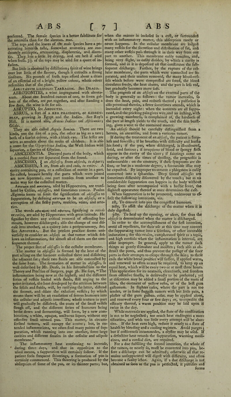 preferred. The female fpecies Is a better fubBitute for the artemifia than for the abrotan. mas. The tops and the leaves of the male fpecies have a pe¬ netrating bitterifh taBe, fomewhat aromatic; are mo¬ derately antifeptic, attenuating, diaphoretic, and diure¬ tic. They lofe a little by drying, and are belt if ufed when frefli. Jij. of the tops may be ufed for a quart of in- fufion. But little is obtained by diflillation; fpirit of wine brings over but little of the flavour, though it extracts a ftrong tindture. Six pounds of frelh tops afford about a dram of an effential oil of a bright yellow colour, whofe odour refembles that of the plant. Abrotanum lilifolio Tarragon. See Draco. ABROTONITES, a wine impregnated with abrota¬ num. About one hundred ounces of one, to feven gal¬ lons of the other, are put together, and after Banding a few days, the wine is fit for ufe. ABRUPTIO, fee Abductio. ABRUS, a fort of a red phaseolus, or kidney bean, growing in Egypt and the Indies. See Ray’s Hilt. It is named alfo, Aracus Indicus vel AfricanUs Olida. They are alfo called Angola Semina. There are two kinds, one the lize of a pea, the other as big as a tare; both of a fcarlet colour, with a black eye. The leffer are worn as amulets about the necks of children. It is alfo a name for the Glycyrrhiza Indica, the Weft Indian wild liquorice, a fpecies of Glycine. ABSCEDENTIA. Decayed parts of the body, which in a morbid Bate are feparated from the found. ABSCESSIO, ? an Abfcefs ; from abfcedo, to depart; ABSCESSUS, J or, from abs and cedo, to retire. A cavity containing pus, or a colledtion of matter in a part. So called, becaule hereby the parts which were joined are now feperated; one part recedes from another to make way for the collected matter. Anom^ct and «Tor«cnj, ufed by Hippocrates, are tranf- lated by Celfus, abfcejfus, and fometimes vomica. Paulus ^Egineta feems to limit the fignification of abfcejfus to fuppuration, by defining to be an abfcefs, or a corruption of the flefliy parts, mufcles, veins, and arte- ries. The words cttpi^a/xai and aqnrr.iu, fignifying to recede or retire, are ufed by Hippocrates with great latitude. He when the matter is inclofed in a cyff, of furrounded with an inflammatory matter, this abforption rarely or never happens. In the cellular membrane are lodged many veffels for the Accretion and difiribution of fat, and many other veffels pafs through it in their way from one part to another. This membrane eafily tumifies, and, being very flight, as eafily divides, by which a cavity is formed, and in it is depofited all that conffitutes the fub- fequent difeharge. Farther, by the rupture of the cel¬ lular membrane, the parts which were connected are fe¬ parated, and their tenfion removed, the many blood-vef- fels which before were compreffed are freed, the blood circulates freely, the heat abates, and the part is lefs red, but gradually becomes more foft. The progrefs of an abfcejs on the external parts of the body is generally as follows : the tumor increafes, fo does the heat, pain, and rednefs thereof; a pulfation is alfo perceived therein, a fever fometimes attends, which is increafed every night: when the contents are all fuppu- rated, and the pricking pain gives way, and an itching, with a growing numbnefs, is complained of, the hardnefs of the part at length yields to the touch, and the lkin burff- ing, gives a vent to the contained matter. An abfcejs fhould be carefully diffinguifhed from a hernia, an aneurifm, and from a varicous tumor. If during the treatment of an abfcefs, the patient is fleep- lefs and feverifh ; if he breathes with difficulty and loaths his food ; if the pus, when difeharged, is ill-coloured, fetid, and famous ; if irruptions of blood or fpongy flefh appear in the cavity of the ulcer ; if faintings come on during, or after the times of dreffing, the prognoffic is unfavourable : on the contrary, if thefe fymptoms are ab- fent, or but in a moderate degree, a favourable iffue may be expefted. By improper treatment a phlegmon is eafily converted into a fphacelus. Deep feated abfccjjes are fometimes difficultly difeovered by the touch ; but as no confiderable fuppuration can happen in the body without being foon after accompanied with a he£tic fever, the flighteff appearance thereof at once determines the cafe. When fuppuration is to be promoted, endeavour to ef¬ fect the following intentions, viz. iB, To convert into pus the congeffed humours. 2dly, To affiff the difeharge of the matter when it is duly digeffed. 3dly. To heal up the opening, or ulcer, for thus the fignifies by them any critical removal of offending hu- abjeefs is denominated when the matter is difeharged. mours, however difeharged ; alfo the change of one dif- eafe into another, as a quincy into a peripneumony, &c. See Apostema. But the prefent practice feems uni- verfally to confider an abfcefs as that tumor which fol¬ lows an inflammation, for almoB all of them are the con- fequence thereof. The proper feat of abfcejfcs is the cellular membrane In order to the accompliffiment of the firff intention, avoid all repellents, for their ufe at this time may convert the fuppurating tumor into a feirrhus, or other incurable induration ; for this reafon, camphorated fpirit as a topic, and high cordials when tire inflammation is internal, are alike improper. In general, apply to the tumor fuch things as gently Bimulate and moiffen ; fuch alfo as ob- The matter in abfcejfes is formed by the heat of the ffrudt the pores, and thus prevent the paflage of the finer part adling on the humour colledled there and diffolving parts in their attempts to efcape through the lkin ; to thefe the adjacent fat; thefe two fluids are alfo concodled by ends the white bread poultice will fuifice, if applied warm, the fame heat. The formation of matter in abfcejfes, is and renewed as often as may be required, to keep up an well deferibed by Mr. Deafe, in his IntrodudKon to the equal heat, which will be every two or at moff three hours. Theory and Practice of Surgery, page 36. He fays, “ The This application for its neatnefs, cleanlinefs, and freedom inflammation being now at the higheff, and the different from offenfive fmells, is defervedly to be preferred; yet feries of veffels loaded with fluids, Bill urging to the at diferetion may be added a fmall portion of the roots of point irritated, the heat developed by the attrition between lilies, the ointment of yellow refin, or of the beff gum the folids and fluids, will, by rarifying the latter, diffend galbanum. In flighter cafes, where the part is not too the former, and dilate the exhalent veffels ; by which tender, or in fome fluggilh tumors with but little pain, a means there will be an exudation of ferous humours into plaffer of the gum galban. colat. may be applied alone, the cellular and adipofe interff ices, whofe texture in part and renewed every four or five days ; or, to expedite the will gradually be diffolved, the coats of the fmall veffels efficacy thereof, a warm poultice may be laid upon it flough off, and the different feries of humours being twice in the day. broke down and fermenting, will form, by a new com¬ bination, a white, opaque, undluous liquor, without any offenfive fmell termed pus. This matter, in circurn- feribed tumors, will occupy the centre ; but, in ex- While externals are applied, the Bate of the conffitution is not to be negle£ted ; too much heat endangers a mor¬ tification, and with too little every attempt will be abor¬ tive. If the heat runs high, reduce it nearly to a Bate of tended inflammations, we often find many points of fup- health by bleeding and a cooling regimen. Avoid purges ; puration, which running into one another, form large cavities and different finufes in the cellular and adipofe membrane.” The inflammatory heat continuing to increafe, during three days, and that in oppofition to the ufual means, a fuppuration will certainly follow. If the patient feels frequent ffiiverings, a formation of pus is but if coffivenefs incommodes, a clyffer may be ufed. If a defective heat retards the fuppuration, warming medi¬ cines, and a cordial diet, are required. For a due fulfilling the fecond intention, the whole of the tumor, or nearly fo, muB be converted into pus, be¬ fore a difeharge can be admitted; otherwife all that re¬ mains unfuppurated will digeff with difficulty, and often certainly commenced. This {hivering is produced by the become a faulty ichor. Again, if a due difeharge is not abforption of fome of the pus, or its thinner parts; but, obtained as foon as the pus is perfected, it putrifies and forms