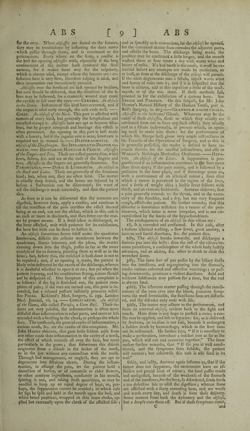 A B S [ for the cure. When abfcejjes are feated on the futures, they may be troublefonie by inflaming the dura mater • which pafl'es through them, and is continued to the pericranium. Every where on the fcalp, a caultic is the belt for opening abfcejjes with, efpecially if the long confinement of tire matter hath rendered the fkull carious, for it makes fome way for the rafpatory, which is always ufed, except where the futures are : ex¬ foliation here is very flow, therefore rafping is ufed, and then incarnation can immediately proceed. Abjcefes over the forehead are belt opened by incifion, but care ihould be obferved, that the direction of the fi¬ bres may be followed, for a tranverfe wound may caufe the eyelids to fall over the eyes.-Cerebri. An abjcefs in the Brain. Inltances of this kind have occurred, and if the trepan is ufed early enough, the cafe ends well.- Colli. An abfcefs of the Neck. This part is affected with tumors of every kind, but generally the fcrophulous and encyfted occupy it. Abfcejjes here are apt to become fiftu- lous, but by proper comprefs and bandage this effedt is often prevented. An opening in this part is belt made with a lancet; but if the jugular vein is near, fome care is required not to wound it. --Diaphragmatis. An abjcefs of the Diaphragm. See Inflammatio Diaphr ag- matis.-Digitorum Manuum & Pedum. Abjcefes of the Fingers and 'Toes. Thefe are called paronychias, whit¬ lows, felons, &c. and are at- the ends of the fingers and toes. Abfcejjes in the fingers are generally ftrumous. See Paronychia.-Dorsi & Lumeorum. An abfcefs in the Back and Loins. Thefe are generally of the flrurnous kind; but, when not, they are often fatal. The matter is ufually deep feated, and the bones are injured by it before a fluctuation can be difcovered; for want of aid the difcharge is made internally, and then the patient dies. As foon as it can be difcovered that the contents are digefted, however deep, apply a cauftic, and continue it till the remiflion of the pain certifies the effedf thereof being at an end, cut out the efchar, which in this cafe is an inch or more in thicknefs, and then force out the mat¬ ter by proper means. If a fetid ichor is dilcharged, or the bone affedled, wait with patience for its exfoliation, for here but little can be done to haften it. An abjcefs fometimes forms itfelf under the quadratus lumborum, difl'edts the cellular membrane between the quadratus, iliacus interims, and the pfoas, the matter running down into the thigh, pafl'es as far as the inner condyle of the os femoris, pointing there as well as in the loins ; but, before this, the mifchief it hath done is not to be repaired; and, if an opening is_ made, the patient is likely tobedeltroyed by the excefs of the difcharge, whence it is doubtful whether to open it or no ; but yet when the patient is young, and his conflitution ftrong, nature fhould not be defpaired of. One fymptom of this complaint is as follows: if the leg is flretched out, the patient com¬ plains of pain ; if the toes are turned out, this pain is in- creafed, but a relaxed pofture inftantly procures relief. See Psoas. Kirkland’s Med. Surgery, ii. 199. London Med. Journal, vii. 14.-GinXiivarum. An abfcejs of the Gums, alfo called Paru/is, a Gum Boil. Thefe tu¬ mors are very painful, the inflammation is often more diffufed than inflammation in other parts, and more or lefs attended with a fwelling in the cheek, or perhaps the whole face. The tooth-ach, the general caufes of inflammation, a carious tooth, &c. are the caufes of this complaint. Mr. John Hunter obferves, that gum boils feldom arife from any other caufe than inflammation in the cavity of a tooth, the effedt of which extends all over the face, but more particularly in the gums ; that fometimes this difeafe originates from a difeafe in the focket of the tooth, or in the jaw without any connedtion with the tooth. Through bad management, or negledt, they are apt to degenerate into fiftulous ulcers. During the inflam¬ mation, to afluage the pain, let the patient hold a decodtion of barley, or of camomile or elder flowers, or other anodyne ingredients, conftantly in his mouth, fpitting it out, and taking frefh quantities, as may be needful to keep up an equal degree of heat, or, per¬ haps, the fuppuration cannot be avoided; in which cafe let figs be fplit and held in the mouth upon the boil, and white bread poultices, wrapped in thin linen cloths, ap¬ plied hot externally upon the cheek of the affedted fide ; ? ] A B S and as fpeedily asfis convenient, let the abfcefs be opened* for the contained matter foon corrodes the adjacent parts, and affects the bone. The difcharge being made, the poultice may be continued a little longer, and the mouth walhed three or four times a day with warm wine and honey of rofes. If a bad tooth is the caufe, it mull be ex- tradted before any attempts are made by medicines, or at leaft, as foon as the difcharge of the abjcefs will permit. If the ulcer degenerates into a fiilula, inject warm wine and honey of rofes into it; and if it is fufpedted that the bone is carious, add to this injedtion a little of the tindt. myrrh, or of the vin. aloes. If thefe methods fail, proceed as for the exfoliation of a carious bone. See Epulis and Parulis. On this fubjedt, fee Mr. John Hunter’s Natural Hiftory of the Human Teeth, part ii. Bell’s Surgery, iv. 203.-Glandule lachrymalis. Abfcejjes in the lachrymal Glands. Whatever may be the caufe of thefe abfcejjes, thofe to which they ufually are attributed feem not to have any fuch effect ; they ufually end in a fiftula lachrymalis, to prevent which, an open¬ ing mult be made into them : for the performance of which Mr. Sharpe hath given very ample inftrudtions in his Treatife of the Operations of Surgery, and as this is fo generally pofiefled, the reader is defired to have re- courfe thereto for the needful inftrudtions, and alfo to Wallis’s Nofologia Methodica Oculorum.-Hepa- tis. An abfcefs of the Liver. A fuppuration is pro- gnofticated if an inflammation continues in the liver more than three days; if the pain remits, and is followed by a pulfafion in the fame place, and if fhiverings come on, with a continuance of an idterical colour ; foon after which a tumor is perceived in the region of the liver, and a fenfe of weight alfo; a hedtic fever follows with thirft, and an extreme feebienefs. Aretseus obferves, that a pain generally extends to the throat, and to the extre¬ mity of the fhoulder, and a dry, but not very frequent cough, afflidts the patient. He farther remarks, that this diforder is fometimes miftaken for a tumor of the peri¬ tonaeum, which latter is more irregular, and is not cir- cumfcribed by the limits of the hypochondrium. The confequences of an abjcefs in this vifcus are : 1 ft. It is corroded and confumed. In this cafe, after a tedious idterical wafting, a flow fever, great anxiety, a famous and foetid diarrhoea, &c. the patient dies. 2dly, The abfcefs breaks inwardly, and difcharges a fanious pus into the belly: thus the reft of the vifcera be¬ come putrefcent, a confumption of the whole body haftily advances, and an afcites, &c. ufher in death to clofe the wretched fcene. 3dly, The fame fort of pus pafl'es by the biliary dudts into the inteftines, and regurgitating into the ftomach, caufes various coloured and offenlive vomitings ; or pair¬ ing downwards, produces a violent diarrhoea. Acid and acefcent fubftances may palliate for a time, but the end is always fatal. 4thly, The ichorous matter palling through the ramifi¬ cations of the vena cava into the blood, procures fymp- toms the molt formidable, the fundtions foon are difturb- ea, and the diforder only ends with life. 5 tlily, The tumor may adhere to the peritonaeum, and form an external abfcejs, evident both to the light and touch. Here alone is any hope to perfedt a cure; a cau¬ ftic may be applied, and left to feparate: for, as is obferved by Aretaeus, an incifion is not fafe, becaufe it endangers a fudden death by haemorrhage, which in the liver can¬ not be reftrained. He farther fays, “ If it is neceflary to make a perforation, introduce a red-hot iron as far as the pus, which will cut and cauterize together.” The fame author farther remarks, that “ If the pus is well condi¬ tioned, and the fymptoms foon fubfide, the patient will recover; but otherwife this cafe is alfo fatal in its end.” 6thly, and laftly, Aretaeus again informs us, that if the tumor does not fuppurate, the excrements have an of- fenfive and putrid kind of odour; the food pafl'es crude and undigefted, becaufe of the weaknefs of the ftomach and of the inteftines, for the liver, fo difordered, fends forth a too defective bile to aflift the digeftion ; whence fome are afflicted with a fharp corroding heat, and are worfe and worfe every day, and death is foon their delivery. Some recover from both the dyfentery and the abfcefs, but a dropfv cuts them off. But if thefe fymptoms remit, C and