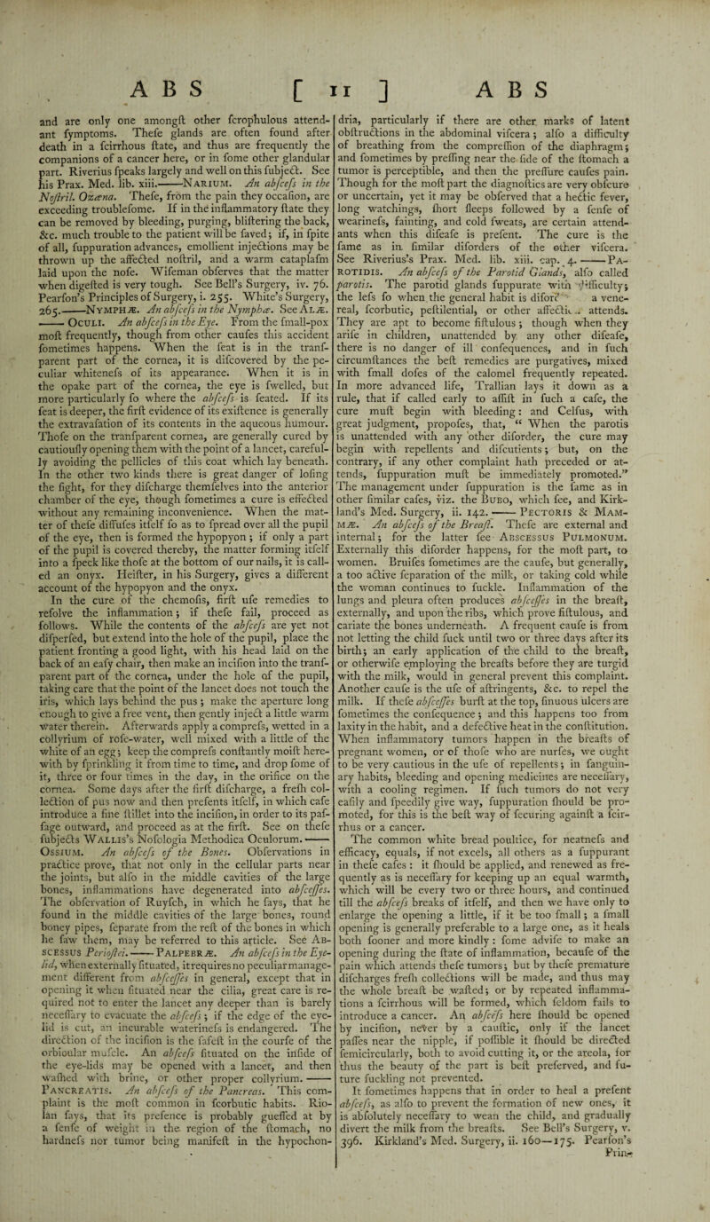 and are only one amongft other fcrophulous attend¬ ant fymptoms. Thefe glands are often found after death in a fcirrhous ftate, and thus are frequently the companions of a cancer here, or in fome other glandular part. Riverius fpeaks largely and well on this fubjedf. See his Prax. Med. lib. xiii.-Narium. An abfcefs in the Nojlril. Ozcena. Thefe, from the pain they occafion, are exceeding troublefome. If in the inflammatory ftate they can be removed by bleeding, purging, bliftering the back, See. much trouble to the patient will be faved; if, in fpite of all, fuppuration advances, emollient injeftions may be thrown up the affedfed noftril, and a warm cataplafm laid upon the nofe. Wifeman obferves that the matter when digefted is very tough. See Bell’s Surgery, iv. 76. Pearfon’s Principles of Surgery, i. 255. White’s Surgery, 265.-Nymphae. An abfcefs in the Nymph#. SeeALAE. .-Oculi. An abfcefs in the Eye. Prom the fmall-pox moft frequently, though from other caufes this accident fometimes happens. When the feat is in the tranf- parent part of the cornea, it is dilcovered by the pe¬ culiar whitenefs of its appearance. When it is in the opake part of the cornea, the eye is fwelled, but more particularly fo where the abfcefs is feated. If its feat is deeper, the firft evidence of its exiftence is generally the extravafation of its contents in the aqueous humour. Thofe on the tranfparent cornea, are generally cured by cautioufly opening them with the point of a lancet, careful¬ ly avoiding the pellicles of this coat which lay beneath. In the other two kinds there is great danger of lofing the fight, for they difeharge themfelves into the anterior chamber of the eye, though fometimes a cure is effedled without any remaining inconvenience. When the mat¬ ter of thefe diflfufes itfelf fo as to fpread over all the pupil of the eye, then is formed the hypopyon ; if only a part of the pupil is covered thereby, the matter forming itfelf into a fpeck like thofe at the bottom of our nails, it is call¬ ed an onyx. Heifter, in his Surgery, gives a different account of the hypopyon and the onyx. In the cure .of the chemofis, firft ufe remedies to refolve the inflammation; if thefe fail, proceed as follows. While the contents of the abfcefs are yet not difperfed, but extend into the hole of the pupil, place the patient fronting a good light, with his head laid on the back of an eafy chair, then make an incifion into the tranf¬ parent part of the cornea, under the hole of the pupil, taking care that the point of the lancet does not touch the iris, which lays behind the pus ; make the aperture long enough to give a free vent, then gently inject a little warm water therein. Afterwards apply acomprefs, wetted in a collyrium of rofe-water, well mixed with a little of the white of an egg-, keep the comprefs conftantly moift here¬ with by fprinkling it from time to time, and drop fome of it, three or four times in the day, in the orifice on the cornea. Some days after the firft difeharge, a frefh col¬ lection of pus now and then prefents itfelf, in which cafe introduce a fine ftillet into the incifion, in order to its paf- fage outward, and proceed as at the firft. See on thefe fubjects Wallis’s Nofologia Methodica Oculorum.- Ossium. An abfcefs of the Bones. Obfervations in practice pi*ove, that not only in the cellular parts near the joints, but alfo in the middle cavities of the large bones, inflammations have degenerated into abfeeffes. The obfervation of Ruyfch, in which he fays, that he found in the middle cavities of the large bones, round honey pipes, feparate from the reft of the bones in which he faw them, may be referred to this article. See Ab- SCESSUS Periofiei.-Palpebrae. An abfcefs in the Eye¬ lid, when externally fituafed, itrequiresno peculiarmanage- ment different from abfeeffes in general, except that in opening it when fituated near the cilia, great care is re¬ quired not to enter the lancet any deeper than is barely neceflary to evacuate the abfcefs ; if the edge of the eye¬ lid is cut, an incurable waterinefs is endangered. The direction of the incifion is the fafeft in the courfe of the orbicular mufcle. An abfcefs fituated on the infide of the eye-lids may be opened with a lancet, and then waffled with brine, or other proper collyrium.- Pancreatis. An abfcefs of the Pancreas. This com¬ plaint is the moft common in fcorbutic habits. Rio¬ lan fays, that its prefence is probably guefled at by a fenfe of weight in the- region of the ftomach, no hardnefs nor tumor being manifeft in the hypochon¬ dria, particularly if there are other marks of latent obftrudtions in the abdominal vifeera ; alfo a difficulty of breathing from the compreffion of the diaphragm; and fometimes by preffing near the fide of the ftomach a tumor is perceptible, and then the preflure caufes pain. Though for the moft part the diagnoftiesare very obfeure or uncertain, yet it may be obferved that a hedtic fever, long watchings, fliort fleeps followed by a fenfe of wearinefs, fainting, and cold fweats, are certain attend¬ ants when this difeafe is prefent. The cure is the fame as in. fimilar diforders of the other vifeera. See Riverius’s Prax. Med. lib. xiii. cap. 4.-Pa- rotidis. An abfcefs of the Parotid Glands, alfo called parotis. The parotid glands fuppurate with ^•fficulty; the lefs fo when the general habit is diforc a vene¬ real, fcorbutic, peftilential, or other affedtft.. attends. They are apt to become fiftulous ; though when they arife in children, unattended by. any other difeafe, there is no danger of ill confequences, and in fuch circumftances the belt remedies are purgatives, mixed with fmall dofes of the calomel frequently repeated. In more advanced life, Trallian lays it down as a rule, that if called early to affift in fuch a cafe, the cure muft begin with bleeding: and Celfus, with great judgment, propofes, that, “ When the parotis is unattended with any other diforder, the cure may begin with repellents and difeutients; but, on the contrary, if any other complaint hath preceded or at¬ tends, fuppuration muft be immediately promoted.” The management under fuppuration is the fame as in other fimilar cafes, viz. the Bubo, which fee, and Kirk¬ land’s Med. Surgery, ii. 142.-Pectoris & Mam¬ mae. An abfcefs of the Breaft. Thefe are external and internal; for the latter fee Abscessus Pulmonum. Externally this diforder happens, for the moft part, to women, Bruifes fometimes are the caufe, but generally, a too active feparation of the milk, or taking cold while the woman continues to fuckle. Inflammation of the lungs and pleura often produces abfeeffes in the breaft, externally, and upon the ribs, which prove fiftulous, and cariate the bones underneath. A frequent caufe is from not letting the child fuck until two or three days after its birth; an early application of the child to the breaft, or otherwife employing the breafts before they are turgid with the milk, would in general prevent this complaint. Another caufe is the ufe of aftringents, See. to repel the milk. If thefe abfeeffes burft at the top, finuous ulcers are fometimes the confequence ; and this happens too from laxity in the habit, and a defective heat in the conftitution. When inflammatory tumors happen in the breafts of pregnant women, or of thofe who are nurfes, we ought to be very cautious in the ufe of repellents; in fanguin- ary habits, bleeding and opening medicines are neceflary, with a cooling regimen. If fuch tumors do not very eafily and fpeedily give way, fuppuration fhould be pro¬ moted, for this is the belt way of fecuring againft a feir- rhus or a cancer. The common white bread poultice, for neatnefs and efficacy, equals, if not excels, all others as a fuppurant in thefe cafes : it fhould be applied, and renewed as fre¬ quently as is neceflary for keeping up an equal warmth, which will be every two or three hours, and continued till the abfcefs breaks of itfelf, and then we have only to enlarge the opening a little, if it be too fmall; a fmall opening is generally preferable to a large one, as it heals both fooner and more kindly : fome advife to make an opening during the ftate of inflammation, becaufe of the pain which attends thefe tumors; but by thefe premature difeharges frefh colledtions will be made, and thus may the whole breaft be wafted; or by repeated inflamma¬ tions a fcirrhous will be formed, which feldom fails to introduce a cancer. An abfcefs here fhould be opened by incifion, ne^er by a cauftic, only if the lancet pafles near the nipple, if poffible it fhould be directed femicircularly, both to avoid cutting it, or the areola, for thus the beauty of the part is belt preferved, and fu¬ ture fuckling not prevented. It fometimes happens that in order to heal a prefent abfcefs, as alfo to prevent the formation of new ones, it is abfolutely neceflary to wean the child, and gradually divert the milk from the breafts. See Bell’s Surgery, v. 396. Kirkland’s Med. Surgery, ii. 160—175. Pearfon’s Prill-