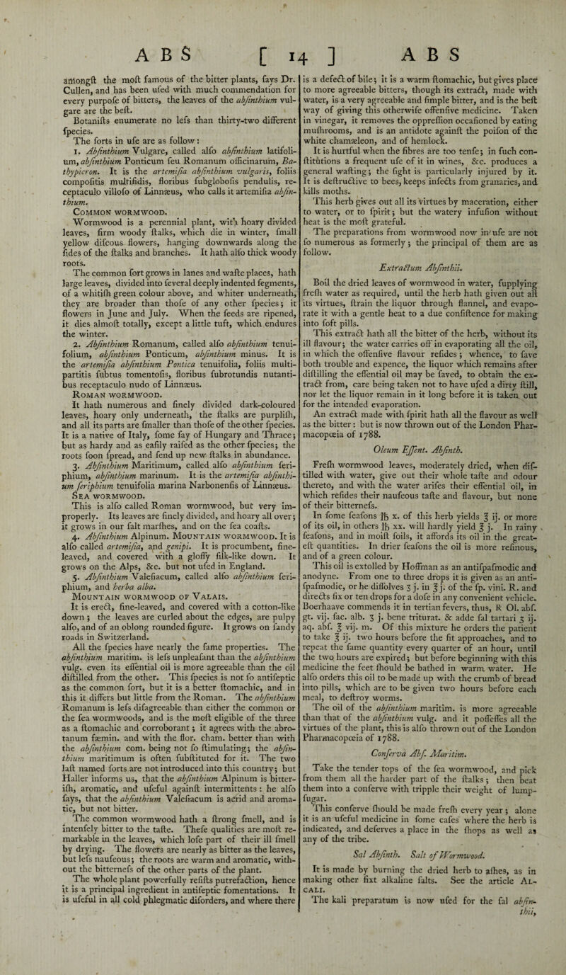 artiongft the moft famous of the hitter plants, fays Dr. Cullen, and has been ufed with much commendation for every purpofe of bitters, the leaves of the abfnthlum vul- gare are the belt. Botanifts enumerate no lefs than thirty-two different fpecies. The forts in ufe are as follow: 1. Abfnthlum Vulgare, called alfo abfnthlum latifoli- um, abjinthlum Ponticum feu Romanum officinarum, Ba- thypicron. It is the artcmijia abjinthlum vulgaris, foliis compofitis multifidis, floribus fubglobofis pendulis, re- ceptaculo villofo of Linnaeus, who calls it artemifia abfm¬ thium. Common wormwood. Wormwood is a perennial plant, with hoary divided leaves, firm woody ftalks, which die in winter, fmall yellow difcous flowers, hanging downwards along the fides of the ftalks and branches. It hath alfo thick woody root's. The common fort grows in lanes and wafte places, hath large leaves, divided into feveral deeply indented fegments, of a whitifh green colour above, and whiter underneath, they are broader than thofe of any other fpecies ; it flowers in June and July. When the feeds are ripened, it dies almoft totally, except a little tuft, which endures the winter. 2. Abfnthlum Romanum, called alfo abfnthlum tenui- folium, abfnthlum Ponticum, abfnthlum minus. It is the artemifia abfnthlum Pontica tenuifolia, foliis multi¬ partite fubtus tomentofis, floribus fubrotundis nutanti- bus receptaculo nudo of Linnaeus. Roman wormwood. It hath numerous and finely divided dark-coloured leaves, hoary only underneath, the ftalks are purplifh, and all its parts are fmaller than thofe of tire other fpecies. It is a native of Italy, fome fay of Hungary and Thrace; but as hardy and as eafily raifed as the other fpecies; the roots foon fpread, and fend up new ftalks in abundance. 3. Abfnthlum Maritimum, called alfo abfnthlum feri- phium, abfnthlum marinum. It is the artemlfa abfnthl¬ um feriphium tenuifolia marina Narbonenfis of Linnaeus. Sea wormwood. This is alfo called Roman wormwood, but very im¬ properly. Its leaves are finely divided, and hoary all over; it grows in our fait marfhes, and on the fea coafts. 4. Abfnthlum Alpinum. Mountain wormwood. It is alfo called artemlfa, and genipi. It is procumbent, fine¬ leaved, and covered with a gloffy filk-like down. It grows on the Alps, See. but not ufed in England. 5. Abfnthlum Valefiacum, called alfo abfnthlum feri¬ phium, and herba alba. Mountain wormwood of Valais. It is ere£I, fine-leaved, and covered with a cotton-like down ; the leaves are curled about the edges, are pulpy alfo, and of an oblong rounded figure. It grows on fandy roads in Switzerland. \ All the fpecies have nearly the fame properties. The abfnthlum maritim. is lefs unpleafant than the abfnthlum vulg. even its eflential oil is more agreeable than the oil diftilled from the other. This fpecies is not fo antifeptic as the common fort, but it is a better ftomachic, and in this it differs but little from the Roman. The abfnthlum Romanum is lefs difagreeable than either the common or the fea wormwoods, and is the moft eligible of the three as a ftomachic and corroborant ; it agrees with the abro- tanum faemin. and with the flor. cham. better than with the abfnthlum com. being not fo {Emulating; the abfn¬ thlum maritimum is often fubftituted for it. The two laft named forts are not introduced into this country; but Haller informs us, that the abfnthlum Alpinum is bitter- ifh, aromatic, and ufeful againft intermittents : he alfo fays, that the abfnthlum Valefiacum is acrid and aroma¬ tic, but not bitter. The common wormwood hath a ftrong fmell, and is intenfely bitter to the tafte. Thefe qualities are moft re¬ markable in the leaves, which lofe part of their ill fmell by drying. The flowers are nearly as bitter as the leaves, but lefs naufeous; the roots are warm and aromatic, with¬ out the bitternefs of the other parts of the plant. The whole plant powerfully refifts putrefadlion, hence it is a principal ingredient in antifeptic fomentations. It is ufeful in all cold phlegmatic diforders, and where there is a defedlof bile; it is a warm ftomachic, but gives place: to more agreeable bitters, though its extradf, made with water, is a very agreeable and Ample bitter, and is the belt way of giving this otherwife offenfive medicine. Taken in vinegar, it removes the oppreflion occafioned by eating mulhrooms, and is an antidote againft the poifon of the white chamadeon, and of hemlock. It is hurtful when the fibres are too tenfe; in fuch con- ftitutions a frequent ufe of it in wines, &c. produces a general wafting; the fight is particularly injured by it. It is deftrudbive to bees, keeps infects from granaries, and kills moths. This herb gives out all its virtues by maceration, either to water, or to fpirit; but the watery infufion without heat is the moft grateful. The preparations from wormwood now in'ufe are not fo numerous as formerly; the principal of them are as follow. Extraflum Abfnthli. Boil the dried leaves of wormwood in water, fupplying freflr water as required, until the herb hath given out all its virtues, ftrain the liquor through flannel, and evapo¬ rate it with a gentle heat to a due confiftence for making into foft pills. This extradt hath all the bitter of the herb, without its ill flavour; the water carries off in evaporating all the oil, in which the offenfive flavour refides ; whence, to fave both trouble and expence, the liquor which remains after diftilling the eflential oil may be faved, to obtain the ex- trad! from, care being taken not to have ufed a dirty ftill, nor let the liquor remain in it long before it is taken out for the intended evaporation. An extradl made with fpirit hath all the flavour as well as the bitter: but is now thrown out of the London Phar¬ macopoeia of 1788. Oleum EJfent. Abfnth. Frefh wormwood leaves, moderately dried, when dif¬ tilled with water, give out their whole tafte and odour thereto, and with the water arifes their eflential oil, in which refides their naufeous tafte and flavour, but none of their bitternefs. In fome feafons ft x. of this herb yields § ij. or more of its oil, in others ft xx. will hardly yield £ j. In rainy feafons, and in moift foils, it affords its oil in the great- eft quantities. In drier feafons the oil is more refinous, and of a green colour. This oil is extolled by Hoffman as an antifpafmodic and anodyne. From one to three drops it is given as an anti¬ fpafmodic, or he diffolves 3 j. in f j. of the fp. vini. R. and direfts fix or ten drops for a dofe in any convenient vehicle. Boerhaave commends it in tertian fevers, thus, R Ol. abf. gt. vij. fac. alb. 3 j. bene triturat. & adde fal tartari 3 ij. aq. abf. f vij. m. Of this mixture he orders the patient to take ^ ij. two hours before the fit approaches, and to repeat the fame quantity every quarter of an hour, until the two hours are expired; but before beginning with this medicine the feet fhould be bathed in warm water. He alfo orders this oil to be made up with the crumb of bread into pills, which are to be given two hours before each meal, to deftroy worms. The oil of the abfnthlum maritim. is more agreeable than that of the abjinthlum vulg. and it poffefles all the virtues of the plant, this is alfo thrown out of the London Pharmacopoeia of 1788. Conferva Abf. Maritim. Take the tender tops of the fea wormwood, and pick from them all the harder part of the ftalks ; then beat them into a conferve with tripple their weight of lump- fugar. This conferve fhould be made frefh every year ; alone it is an ufeful medicine in fome cafes where the herb is indicated, and deferves a place in the {hops as well as any of the tribe. Sal Abfnth. Salt of Wormwood. It is made by burning the dried herb to afhe9, as in making other fixt alkaline falts. See the article Al- CALI. The kali preparatum is now ufed for the fal abfn- thll.