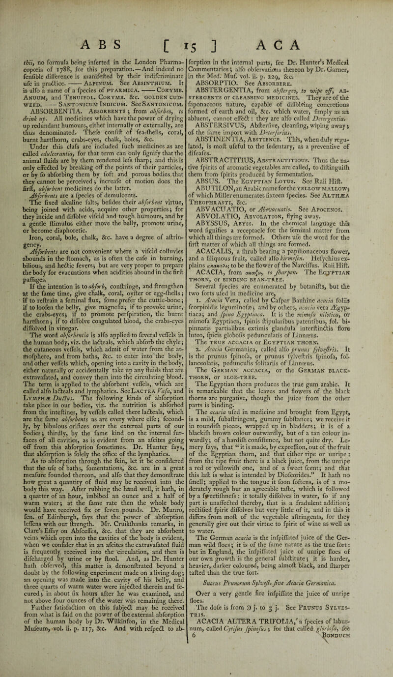 thii, no formula being inferted in the London Pharma¬ copoeia of 1788, for this preparation.—And indeed no fenfible difference is manifefted by their indifcriminate ufe in pradbice.-Alpinum. See Absinthium. It is alfo a name of a fpecies of ptarmica.-Corymb. Anuum, and Tenuifol. Corymb. &c. golden cud¬ weed. - SaNTONICUM InDICUM. SeeSANTONICUM, ABSORBENTIA. Absorbents ; from abforbeo, to drink up. All medicines which have the power of drying up redundant humours, either internally of externally, are thus denominated. Thefe confift of fea-fhells, coral, burnt hartfhorn, crabs-eyes, chalk, boles, &c. Under this clafs are included fuch medicines as are called edulcorantia, for that term can only fignify that the animal fluids are by them rendered lefs ffiarp; and this is only effedbed by breaking off the points of their particles, or by fo abforbing them by foft and porous bodies that they cannot be perceived ; increafe of motion does the firft, abforbent medicines do the latter. Abforbents are a fpecies of demulcents. The fixed alcaline falts, befides their abforbent virtue, being joined with acids, acquire other properties; for they incide and diffolve vifcid and tough humours, and by a gentle ftimulus either move the belly, promote urine, or become diaphoretic. Iron, coral, bole, chalk, &c. have a degree of aftrin- gency. Abforbents are not convenient where a vifcid colluvies abounds in the ftomach, as is often the cafe in burning, bilious, and hedbic fevers; but are very proper to prepare the body for evacuations when acidities abound in the firft paffages. If the intention is to abforb, conftringe, and ftrengthen at the fame time, give chalk, coral, oyfter or egg-ffiells; if to reflrain a feminal flux, fome prefer the cuttle-bone; if to loofen the belly, give magnefia; if to provoke urine, the crabs-eyes; if to promote perfpiration, the burnt hartfhorn; if to diffolve coagulated blood, the crabs-eyes diffolved in vinegar. The word abforbentia is alfo applied to feveral veffels in the human body, viz. the ladbeals, which abforb the chyle; the cutaneous veffels, which admit of water from the at- mofphere, and from baths, &c. to enter into the body, and other veffels which, opening into a cavity in the body, either naturally or accidentally take up any fluids that are extravafated, and convey them into the circulating blood. The term is applied to the abforbent veffels, which are called alfo ladbeals and lymphatics. SeeLACTEA Vafa, and Lymphs Duftus. The following kinds of abforption take place in our bodies, viz. the nutrition is abforbed from the inteftines, by veffels called there ladbeals, which are the fame abforbents as are every where elfe; fecond- ly, by bibulous orifices over the external parts of our bodies; thirdly, by the fame kind on the internal fur- faces of all cavities, as is evident from an afcites going off from this abforption fometimes. Dr. Hunter fays, that abforption is folely the office of the lymphatics. As to abforption through the fkin, let it be confidered that the ufe of baths, fomentations, &c. are in a great meafure founded thereon, and alfo that they demonftrate how great a quantity of fluid may be received into the body this way. After rubbing the hand well, it hath, in a quarter of an hour, imbibed an ounce and a half of warm water; at the fame rate then the whole body would have received fix or feven pounds. Dr. Munro, fen. of Edinburgh, fays that the power of abforption leffens with our ftrength. Mr. Cruikfhanks remarks, in Clare’s Effay on Abfceffes, &c. that they are abforbent veins which open into the cavities of the body is evident, when we confider that in an afcites the extravafated fluid is frequently received into the circulation, and then is difcharged by urine or by flool. And, as Dr. Hunter hath obferved, this matter is demonftrated beyond a doubt by the following experiment made on a living dog; an opening was made into the cavity of his belly, and three quarts of warm water were injedbed therein and fe- cured; in about fix hours after he was examined, and not above four ounces of the water was remaining there. Farther fatisfadbion on this fubj edb may be received from what is faid on the power of the external abforption of the human body by Dr. Wilkinfon, in the Medical Mufeum, vol. ii. p. 117, 3cc. And with refpedb to ab¬ forption in the internal parts, fee Dr. Hunters Medical Commentaries ; alfo obfervatitfns thereon by Dr. Garner, in the Med. Muf. vol. ii. p. 229, &c; ABSORPTIO. See Absorbere. ABSTERGENTIA, from abjiergeo, to wipe off, ab¬ stergents or cleansing medicines. They are of the faponaceous nature, capable of diffolving concretions formed of earth and oil, &c. which water, limply as an abluent, cannot effect: they are alfo called Deter gentia. ABSTERSIVUS, Abfterfive, cleanfing, wiping away; of. the fame import with Dcterforius. ABSTINENTIA, Abstience. This, when duly regu¬ lated, is molt ufeful to the fedentary, as a preventive of difeafes. ABSTRACTITIUS, Abstractitious. Thus the na¬ tive fpirits of aromatic vegetables are called, to diftinguifh them from fpirits produced by fermentation. ABSUS. The Egyptian Lotus. See Raii Hift. ABUTILON,an Arabic name for the yellow mallow; of which Miller enumerates fixteen fpecies. See Althaea Theophrasti, &c. ABVACUATIO, or Abevacuatio. See Apocenos. ABVOLATIO, Abvolation, flying away. ABYSSUS, Abyss. In the chemical language this word fignifies a receptacle for the feminal matter from which all things are formed. Others ufe the word for the firft matter of which all things are formed. ACACALIS, a fhrub bearing a papilionaceous flower, and a filiquous fruit, called alfo kirmefen. Hefychius ex¬ plains axaHiyMi to be the flower of the Narciffus. Raii Hift. ACACIA, from to Jharpen^ The Egyptian THORN, or BINDING BEAN-TREE. Several fpecies are enumerated by botanifts, but the two forts ufed in medicine are, 1. Acacia Vera, called by Cafpar Bauhine acacia foliis fcorpioidis leguminofe; and by others, acacia vera Asgyp- tiaca; and fpina Egyptiaca. It is the mimofa nilotica, or mimofa Egyptiaca, fpinis ftipularibus patentibus, fol. bi* pinnatis partialibus extimis glandula interftindftis flore luteo, fpicis globofis pedunculatis of Linnaeus. The true accacia or Egyptian thorn. 2. Acacia Germanica, called alfo prunus fylvejlris. It is the prunus fpinofa, or prunus fylveftris fpinofa, fol. lanceolatis, pedunculis folitariis of Linnaeus. The German accacia, or the German black¬ thorn, or sloe-tree. The Egyptian thorn produces the true gum arabic. It is remarkable that the leaves and flowers of the black thorns are purgative, though the juice from the other parts is binding. The acacia ufed in medicine and brought from Egypt, is a mild, fubaftringent, gummy fubftance; we receive it in roundiffi pieces, wrapped up in bladders; it is of a blackiffi brown colour outwardly, but of a tan colour in¬ wardly; of a hardiffi confiftence, but not quite dry. Le- mery fays, that {t it is made, by expreffion, out of the fruit of the Egyptian thorn, and that either ripe or unripe : from the ripe fruit there is a black juice, from the unripe a red or yellowiffi one, and of a fweet fcent; and that this laft is what is intended by Diofcorides.” It hath no fmell; applied to the tongue it foon foftens, is of a mo¬ derately rough but an agreeable tafte, which is followed by a fweetiflinefs : it totally diffolves in water, fo if any part is unaffedbed thereby, that is a fradulent addition; redbified fpirit diffolves but very little of it, and in this it differs from moft of the vegetable aftringents, for they generally give out their virtue to fpirit of wine as well as to water. The German acacia is the infpiffated juice of the Ger¬ man wild floes ; it is of the fame nature as the true fort: but in England, the infpiffated juice of unripe floes of our own growth is the general fubftitute; it is harder, heavier, darker coloured, being almoft black, and ffiarper tailed than the true fort. Succus Prunorum Sylvejl. Jive Acacia Germanica. Over a very gentle fire infpiffate the juice of unripe floes. The dofe is from 3 j. to 3 j. See Prunus Sylves- X R IS. ACACIA ALTERA TRIFOLIA,'a fpecies of labur¬ num, called Cytifus fpinofus; for that called gloriofa, fee 6 Bonduch