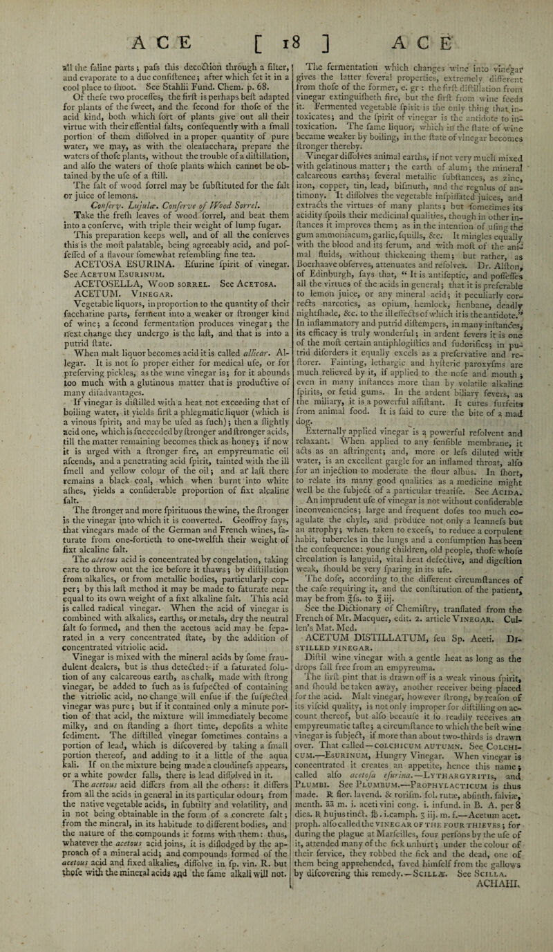 ACE [ i all the faline parts ; pafs this decoftion through a filter, and evaporate to a due confiftence; after which fet it in a cool place to ihoot. See Stahlii Fund. Chem. p. 68. Of thefe two proceffes, the firft is perhaps belt adapted for plants of tire fweet, and the feeond for thofe of the acid kind, both which fort of plants give out all their virtue with their effential falts, confequently with a fmall portion of them dilfolved in a proper quantity of pure water, we may, as with the oleafacchara, prepare the waters of thofe plants, without the trouble of a diftillation, and alfo tire waters of thofe plants which cannot be ob¬ tained by the ufe of a Hill. The fait of wood forrel may be fubftituted for the fait or juice of lemons. Conferv. Lujulcd. Conferve of Wood Sorrel. Take the frefh leaves of wood forrel, and beat them into a conferve, with triple their weight of lump fugar. This preparation keeps well, and of all the conlerves this is the moll palatable, being agreeably acid, and pof- feffed of a favour fomewhat rel'embling fine tea. ACETOSA ESURINA. Efurine fpirit of vinegar. See Acetum Esurintjm. ACETOSELLA, Wood sorrel. See Acetosa. ACETUM. Vinegar. Vegetable liquors, in proportion to the quantity of their faccharine parts, ferment into a.weaker or ftronger kind of wine; a feeond fermentation produces vinegar; the next change they undergo is the laft, and that is into a putrid ftate. When malt liquor becomes acid it is called all!car. Al- legar. It is not fo proper either for medical ufe, or for preferving pickles, as the wine vinegar is; for it abounds too much with a glutinous matter that is productive of many difadvantages. If vinegar is diftilled with a heat not exceeding that of boiling water, it yields firft a phlegmatic liquor (which is a vinous fpirit; and may be ufed as fuch); then a llightly acid one, which is fucceeded by ftronger and ftronger acids, till the matter remaining becomes thick as honey; if now it is urged with a ftronger fire, an empyreumatic oil afeends, and a penetrating acid fpirit, tainted with the ill fmell and yellow colour of the oil; and at' laft there remains a black coal, which when burnt into white afhes, yields a confiderable proportion of fixt alcaline fait. The ftronger and more fpirituous the wine, the ftronger is the vinegar into which it is converted. Geoffroy fays, that vinegars made of the German and French wines, fa- turate from one-fortieth to one-twelfth their weight of fixt alcaline fait. The acetous acid is concentrated by congelation, taking care to throw out the ice before it thaws; by diftillation from alkalies, or from metallic bodies, particularly cop¬ per; by this laft method it may be made to faturate near equal to its own weight of a fixt alkaline fait. This acid is called radical vinegar. When the acid of vinegar is combined with alkalies, earths, or metals, dry the neutral fait fo formed, and then the acetous acid may be fepa- rated in a very concentrated ftate, by the addition of concentrated vitriolic acid. Vinegar is mixed with the mineral acids by fome frau¬ dulent dealers, but is thus dete&ed: if a faturated folu- tion of any calcareous earth, as chalk, made with ftrong vinegar, be added to fuch as is fufpefted of containing the vitriolic acid, no change will enfue if the fufpecled vinegar was pure ; but if it contained only a minute por¬ tion of that acid, the mixture will immediately become milky, and on Handing a Ihort time, depofits a white fediment. The diftilled vinegar fometimes contains a portion of lead, which is difeovered by taking a fmall portion thereof, and adding to it a little of the aqua kali. If on the mixture being made a cloudinefs appears, or a white powder falls, there is lead dilfolved in it. The acetous acid differs from all the others: it differs from all the acids in general in its particular odour; from the native vegetable acids, in fubtilty and volatility, and in not being obtainable in the form of a .concrete fait; from the mineral, in its habitude to different bodies, and the nature of the compounds it forms with them: thus, whatever the acetous acid joins, it is diflodged by the ap¬ proach of a mineral acid; and compounds formed of the acetous acid and fixed alkalies, diflolve in fp. vin. R. but fhpfe with the mineral acids aj*d the fame alkali will not. 8 ] ACE The fermentation which changes wine into vinegar gives the latter ieveral properties, extremely different from thofe of the former, e. gr : the firft diftillation from vinegar extinguilheth fire, but the firft from wine feeds it. Fermented vegetable fpirit is the only thing that, in¬ toxicates; and the fpirit of vinegar is the antidote to in¬ toxication. The fame liquor; which in the ftate of wine became weaker by boiling, in the ftate of vinegar becomes ftronger thereby. Vinegar diffolves animal earths, if not very much mixed with gelatinous matter; the earth of alum; the mineral calcareous earths; feveral metallic fubftances, as zinc, iron, copper, tin, lead, bifmuth, and the regnlus of an¬ timony. It diffolves the vegetable infpiffated juices, and extracts the virtues of many plants; but fometimes its acidity fpoils their medicinal qualities, though in other in- ftances it improves them; as in the intention of ufino the gum ammoniacum, garlic, fquills, &c. It mingles equally with the blood and its ferum, and with moft of the ani¬ mal fluids, without thickening them; but rather, as Boerhaave obferves, attenuates and refolves. Dr. Alfton of Edinburgh, fays that, “ It is antifeptic, and poffeffes all the virtues of the acids in general; that it is preferable to lemon juice, or any mineral acid; it peculiarly cor- re£Is narcotics, as opium, hemlock, henbane, deadly nightffiade, &c. to the ill effects of which it is the antidote.’’ In inflammatory and putrid diftempers, in many inftances, its efficacy is truly wonderful; in ardent fevers it is one of the moft certain antiphlogiftics and fudorifics; in pu¬ trid diforders it equally excels as a prefervative and re- ftorer. Fainting, lethargic and hyfteric paroxyfms are much relieved by it, if applied to the nofe and mouth j even in many inftances more than by volatile alkaline fpirits, or fetid gums. In the ardent biliary fevers, as the miliary, it is a powerful affiftant. It cures furfeits from animal food. It is faid to cure the bite of a mad dog. Externally applied vinegar is a powerful refolvent and relaxant. When applied to any fenfible membrane, it acts as an aftringent; and, more or lefs diluted with water, is an excellent gargle for an inflamed throat, alfo for an injection to moderate the flour albus. In Ihort, to relate its many good qualities as a medicine might well be the fubjeft of a particular treatife. See Acid a. An imprudent ufe of vinegar is not without confiderable inconveniencies; large and frequent dofes too much co¬ agulate the chyle, and produce not only a leannefs but an atrophy; when taken to excels, to reduce a corpulent habit, tubercles in the lungs and a confumption has been the confequence: young children, old people, thofe whofe circulation is languid, vital heat defe&ive, and digeftion weak, fhould be very {paring in its ufe. The dofe, according to the different circumftances of the cafe requiring it, and the conftitution of the patient, may be from ^fs* to § iij. See the Di&ionary of Chemiftry, tranflated from the French of Mr. Macquer, edit. 2. article Vinegar. Cul- Ipn^e TVTClf MP ACETUM DISTILLATUM, feu Sp. Aceti. Di¬ stilled vinegar. Diftil wine vinegar with a gentle heat as long as the drops fall free from an empyreuma. The firft pint that is drawn off is a weak vinous fpirit, and fhould be taken away, another receiver being placed for the acid. Malt vinegar, however ftrong, byreafon of its vifeid quality, is not only improper for diftillingon ac¬ count thereof, but alfo bccaufe it fo readily receives an empyreumatic tafte; a circumftance to which the belt wine vinegar is fubjeht, if more than about two-thirds is drawn over. That called —colchicum autumn. See Colchi- CUM.—Esurinum, Hungry Vinegar. When vinegar is concentrated it creates an appetite, hence this name; called alfo acetofa efurlna.—Lythargyritis, and Plumbi. See Plumbum.—Prophylacticum is thus made. R flor. lavend. & rorifrn. fol. rutsc, abfinth. falvire, menth. aa m. i. aceti vini cong. i. infund, in B. A. per 8 dies. R hujustindf. ib. i.eamph. 3 iij. m. f.—Acetum acet. proph. alfo called the vinegar of the four thieves ; for during the plague at Marfeilles, four perfons by the ufe of it, attended many of the lick unhurt; under the colour of their fervice, they robbed the fick and the dead, one of them being apprehended, faved himfelf from the gallows by difeovering this remedy.—Scill^e. See Scilla. ACFIAHE