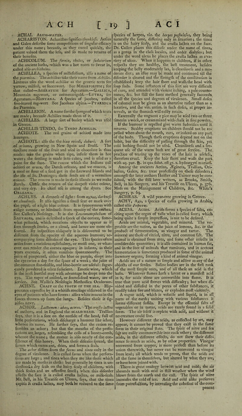 ACHAI. Alum-water. ACHARISTON. Achariftus lignifies thanklefs. Aetius and Galen defcribe fome compofitions of lingular efficacy under this name; becaufe, as they cured quickly, the patient valued them the lefs, and lo made no returns of their benefits. ACHICOLUM. The formic, tholus, or [udatorium of the ancient baths, which was a hot room to fweat in, called alfo architholus. ACHILLEA, a fpecies of millefolium, alfo a name of the ptarmica. The achilleas take their name from Achilles. Linnreus ufes the word achlllea as the generic term for yarrow, milfoil, orfneezwort. See Millefolium ; for that called—Ageratum fee Ageratum.—Gallica, Mountain rag-wort, or corn-marigold.—Lute a, fee Ageratum.—Montana. A fpecies of jacobea, called five-leaved rag-wort See Jacobaea alpina.—Ptarmica fee Ptarmica. ACHILLEION. A name for the fpongeof which tents are made; becaufe Achilles made them of it. ACHILLES. A large fort of barley which was ufed in Greece. • , ACHILLIS TENDO, fee Tendo Achillis. ACHIOTE. The red grains of achiotl made into lozenges. ACHIOTL: alfo the the bixa ov'iedl, daburi. A fort of orleana, growing in New Spain and Brafil. The tincture made of the fruit and ufed in chocolate is thus made: tj?ke the grains when ripe, infufe them in hot water; the fettling is made into cakes, and is ufed as a paint for the face. The roucou which the Indians call achiotl or urucu, the Dutch orleane, and we roucou, is a meal or flour of a feed got in the Leeward Illands and the file of St. Domingo; thefe feeds are of a vermilion colour. The roucou is made in thefe illands as we make ftarch. Chtife the roucou of the deepeft violet colour, and very dry. Its chief ufe is among the dyers. See Orleana. ACHLYS. A dimnefs of fight: from darknefs or cloudinefs. It alfo figniftes a imall fear or mark over the pupil, of alight blue colour. It is fynonymous with caligo corneas, or blindnefs from opacity of the cb?hea. See Cullen’s Nofology. It is the Lcucomartephelium of Sauvages, and is deferibed a fpeck of the cornea, fome- what pellucid, which occafions objects to appear as if feen through fmoke, or a cloud, and hence are more ob- feured. By inlpebtipn obliquely it is difeovered to be different from the opacity of the aqueous humour; ac¬ companying fome difeafes of the eye. This fpecies often aril'es from a variolous ophthalmy, or moift one, or what¬ ever can render the cornea opaque •, in infants, as their years encreafe, it often vanilhes fpontaneoufly. The juice of pimpernel, either the blue or purple, dropt into the eye twice a day for the fpace of a week; the juice of the common ftar-thiftle, and blue-bottle are ufeful: fugar- candy powdered is often fufficient. Emetic wine, which is the lealt hurtful may with advantage be dropt into the eye. Tiie vapor of anifeed, or fennel-feed water, are of fervice. See Wallis’s Nofologia Methodica Oculorum. ACIINE. Chaff or the froth of the sea. Hip¬ pocrates expreffes by it a whitilh mucilage obferved in the eyes of patients who have fevers : alfo a white mucus in the fauces thrown up from the lungs. Befides thefe it fig- nifies lint. ACHOR. Laffumen : abas, acores. The crafa laBea of authors, and in England the scald head. Trallian fays, that it is a fore on the outfide of the head, full of little perforations, which difeharge a humour like ichor, whence its name. He farther fays, that the cerion re- femblea an achor; but that the mouths of the perfo¬ rations are larger, refembling the cells of a honey-comb, whence the name ; the matter is alfo nearly of the con- fiftence of thin honey. When thefe difeafes fpread, the ferum which ouzes out, dries, and forms a fcab. The achor differs from thefavus and tinea only in the degree of virulence. It is called favus when the perfora¬ tions are large ; and tinea when they are like thofe which are made by moths in cloth: but generally by tinea is un- derftood. a dry fcab on the hairy fcalp of children, with thick feales and an offenfive fmell; when this diforder afte£ts the face it is called crufta la£Iea, or milk-fcab. Mr. Bell, in his Treatife on Ulcers, fays, that the tinea capitis & crufta ladlea, may both be reduced to the fame fpecies of herpes, viz. the herpes pujlulofus, they being naturally the fame, differing only in fituation; the tinea is on the hairy fcalp, and the crufta la£tea on the face. Dr. Cullen places this difeafe under the name of tinea, as a genus in the clafs locales, and order dialyfes; but under the word ulcus he places the crufta la£lea as a*va- riety of ulcer. When it happens to children, if in other refpefts they are healthy, the beft treatment, befides ceeping the belly moderately lax, is cleanlinefs and a mo¬ derate diet; an iffue may be made and continued till the diforder is cleared and the ftrength of the conftitution is eftabliffied; keep the hair Ihort and wafh the head with :'oap fuds. Some inftances of this fort are very difficult of cure, and attended with violent itching, a pale counte¬ nance, &c. but ftill the fame method generally fucceeds in all the fpecies and degrees of virulence. Small dofes of calomel may be given as an alterative rather than as a axative, and the vin. antim. in fuch dofes, at proper in¬ tervals, as the ftomach will eafily retain. Externally the unguent e pice may be ufed two or three times in a week, or cream mixed with chalk in fine powder. If the humour is repelled give warm fudorifics until it returns. Scabby eruptions on children ffiould not be re¬ belled when about the mouth, ears, or indeed on any part of the body. Though thefe eruptions depend not on the rabit, but the difficulty of palling through the fkin, yet cold bathing lliould not be ufed. Cleanlinefs and a fre¬ quent ufe of the warm bath are of great fervice. The practice of tearing up the roots of the hair is ufelefs, therefore cruel. Keep the hair fliort and wafh the part with aq. pur. ft), in qua.folut. eft gr. x. hydrargyri muriati. Among the ancients Aetius, yEgineta, Trallian, Ori- bafius, Galen, &c. treat profeffedly on thefe diforders; among!! the later authors Heifter and Turner may be con¬ sulted, with the ftill later writers, as Brooks, Smith, Bell, in his Surgery, and his Treatife on Ulcers, p. 376. Mofs on the Management of Children, &c. White’s Surgery, p. 69. ACHRAS. A wild pear-tree growing in Greece. ACHY, A^u, a fpecies of caffia growing in Arabia, called alfo Paipvith;. ACID A. Acids. Acids forms a fpecies of falts, ex¬ citing upon the organ of tafte what is called four; which being quite a Ample impreffion, is not to be defined. Acids are animal, vegetable, and mineral. The ve¬ getable are the native, as the juice of lemons, &c. or the produ£t of fermentation, as vinegar and tartar. The mineral are thofe of vitriol, nitre, and common fait. The animal is obtained from ants, and fome other infects in confiderable quantities ; it is alfo contained in human fat, and in the filet of animals that ruminate, and in acetous fermentation is fometimes produced in fome of the animal fecretory organs, forming a kind of animal vinegar. Acids are of a nature as Ample and active as any of the objects of our fenfes. Saline bodies are in the firft rank of the moll Ample ones, and of all thefe an acid is the balls. Whatever flames hath a latent or a manifefl acid in it, for acids alone are convertible into flame. It is true that pure acid flames with difficulty; but when di¬ vided and diffufed in the pores of other fubftances, it readily takes fire and blazes, or explodes moll violently. A vague acid, which is volatile and liquid, is in all parts of the earth; uniting with various fubftances it forms different foffils. Except in the effential falts of vegetables or in tartar, acids are rarely found in a folid form. The air itfelf is replete with acid, and without it no creature could live. However different the acids, as colle£Ied by art, may appear, it cannot be proved that they exift in the fame form in their original ftate. The fpirit of nitre and fea fajt are eafily controvertible into each other; the different acids, in the different effects, do not fhew their diffe¬ rence fo much as acids, as by other properties. Vinegar recovered from copper, is more perfett than before its union therewith, but never can be recovered as vinegar from lead; all which tends to prove, that the acids are all the fame in themfelves, but altered by what they are; or have been joined with. There is great analogy betwixt acid and cold; the air abounds moll with acid in ftill weather when the wind blows from the north and the eaft. The fpirit of nitre increafes the cold of ice. Acid and cold alike preferves from putrefaction, by inCreafing the cohefioii of the com¬ ponent