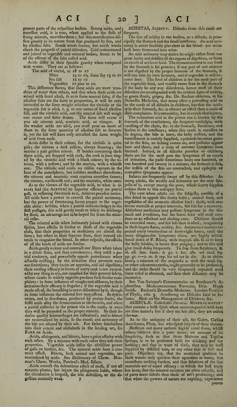 ACI [20] ACI ponent parts of the refpe£tive bodies. Strong acids, and exceffive cold, it is true, when applied to the flefh of living animals, mortifies-them ; but this mortification dif¬ fers greatly in its nature front that produced by fire, and by alkaline falts. South winds favour, but north winds check the progrefs of putrid diforders. Cold concentrated and joined to vegetable and mineral bodies, feems to be of the effence of the falts called acid. Acids differ in their fpecific gravity when compared with water. They are as follows : The acid of vitriol, as 18 to 10 Nitre 14 to 10, fome fay 15 to 10 Sea fait 12 to 10 ' Vegetables 10 plus to 10. This difference fhews, that fome acids are more tena¬ cious of water than others, and that when thefe acids are mixed with fixed alkali, fo as to form neutral frits, if the alkaline falts are the fame in proportion, it will be only increafed to the fame weight whether the vitriolic or the vegetable fait is ufed, e. g. to one ounce of fixed alkaline fait, add the vitriolic acid, and the neutral fait will weigh one ounce and three drams. The fame will occur if you ufe nitrous acid, muriatic acid, or vinegar. If the weaker acids are ufed, you muft pour on more of them to the fame quantity of alkaline fait to faturate it,, yet the fait will have only attracted the fame weight of acid from each. Acids differ in their colour, for the vitriolic is quite pale; the nitrous a dark yellow, always foaming; the marine a pale golden colour. If bottles containing thefe three acids, are flopped with cork, the cork is foon ting¬ ed by the vitriolic acid with a black colour; by the ni¬ trous, with a yellow; and by the marine, with a whitifh one. The vitriolic acid emits no vifible vapours in the heat of the atmofphere, but imbibes moifture therefrom; the nitrous and muriatic emit copious corrofive fumes; the nitrous, ayellowifh red; and the muriatic, white ones. As to tire virtues of the vegetable acid, to what is al¬ ready faid (fee Acetum) its fuperior efficacy on putrid gall, in refloring fweetnefs to it, deferves peculiar notice. All acids have a power to correct the putrid acrimony, but the power of fweetening feems proper to Ihe veget¬ able alone: befides, when a putrid colluvieslodges in the firft paffages, this acid gently tends to folicit its difcharge by ftool, an advantage not to be hoped for from the mine¬ ral tribe. The mineral acids when intimately joined with vinous fpirits, have effects fo fimilar to thofe of the vegetable Clafs, that their properties as medicines are almofl the fame; but when in their feperate flate, their inward ufe tends to coagulate the blood. In other refpedts, the effects of all the kinds of acids are fimilar. Acids gently irritate and contradl our fibres when taken in a dilute flate, and thus corroborate; they refifl a pu¬ trid tendency, and powerfully oppofe putrefcence when actually exifting; by the irritation they promote vari¬ ous fecretions; they excite an appetite, and aid digeflion; their cooling efficacy in fevers of every rank is not exceed- edby any thing in ufe, nor equalled for their general fafety, where caufes fo widely oppofiteproduce fuch fimilar com¬ plaints : in fome inftances of coughs and afthmas, by their irritation their efficacy is fingular; if the vegetable acid is made ufe of, the breathing is never difordered by it, though in fome inftances the mineral fort mayoffend. In dyfen- teries, and in diarrhoeas, produced by unripe fruits, the foffil acids allay the fermentation in the bowels, and when a putrid colluvies in the primie vise is the cauf'e, at once they will be propofed as the proper remedy. By their fe- dative quality hemorrhages are reftrained; and as bitters are neuteralized by acids, fo the excefs and acrimony of the bile are allayed by their ufe. For father fatisfadlion into their extent and ufefulnefs in the healing art, fee Farr on Acids. Acids, aftringents, and bitters, have a great affinity with each other. By a mixture with each other they lofe their properties. Vegetable acids leffen the aftridtive power of galls on leather, &c. The mineral acids have a con¬ trary effect. Bitters, both animal and vegetable, are neutralized by acids. See Dictionary of Chem. Neu¬ man’s Chem. Works, Percival’s Med. Effays. Acids corredl the deleterious effeCt of molt, if not all narcotic plants; but injure the phlegmatic habit, where the circulation is languid, the bile defective, or the di- geftion naturally weak. 7 ACIDITAS, Acidity* Difeafes from tins caufe are frequent. The feat of acidity in our bodies, as a difeafe, is prin¬ cipally the ftomach and tire fmall inteftines. An acid acri¬ mony is never fenfibily prevalent in the blood: yet urine hath been fermented into wine* An acid acrimony may derive its origin either from too great laxity and debility of the organs of digeflion, or from an excefs of acefcent food. The ferment excited in our food by the ftomach is fui generis ; if any part of our aliment is not digefted by the proper ferment of the ftomach, it will run into its own ferment, and if vegetable it will be¬ come four. The food of children is for the moil part of the vegetable kind, and readily turns four in the ftomach if the body be any way difordered, hence molt of their diforders are accompanied with the evident figns of acidity,. as green ftools, gripes, &c. Dr. Buchan obl'erves, in his Domeftic Medicine, that many affert a prevailing acid to be the caufe of all difeafes in children, but that the acidi¬ ty in their ftomach, See* is oftener an effect than a caufe of their complaints. It is not acidity, but its excefs that injures. The redundant acid in the prime vise is known by the fournefs of the erudfations, the frequent cardlalgia, with curdling of the chyle, &c. in the ftomach, flatulence, and fpafms in the inteftines ; when this caufe is exceffive in its degree, the bile is inert, the belly coftive, and the nourifhment is unduly fupplied, a palenefs becomes gene¬ ral in the fkin, an itching comes on, and puftules appear here and there, and a train of nervous fymptoms foon fucceed. Indeed, in all difeafes peculiar to children, there are for the molt part the fymptoms of an excefs of irritation, the pulfe fometimes beats one hundred, or one hundred and twenty in a minute, the ftomach is fick, the veffels of the fkin are contradted, and epileptic or convulfive fymptoms appear. Infants are frequently fwept off by this diforder. A- mong adults, the weakly and fedentary are the only fub- jedts of it, except among the poor, whofe fcanty fupplies reduce them to this unhappy flate. The cure when adults are the fubjedts, confifts of a diet fitted to oppofe this faulty habit; animal food, and vegSVibles of the aromatic alkaline kind : thefe, with mo¬ derate exercife at proper intervals, bid fair for a recovery. Abforbent medicines may palliate fymptoms in the fto¬ mach and inteftines, but the limat. ferri will moft con¬ duce to an effedtual and abiding cure. Children lhould be exercifed more, and fed lefsthan isufual; irregularity- in thefe begets flatus, acidity, &c. Antimonial emetics re¬ peated every twenty-four or forty-eight hours, until the more difagreeable fymptoms abate, are highly ufeful. Small dofes of P. Rliaei, with magnef. alb. fo as to keep the belly foluble, is better than purging ; and to this end give fmall dofes frequently. To free from flatulency, R. ol. eff. fern, famic. d. gr. i. fac. alb. vel ocul. 69. pp. gr. v—x. m. & rep. bis vel ter in die. As to abfon- bents, a mixture of the magnefia a. with the ocul. 69. or other calcareous earths, ought generally to be preferred, and the dofes fliould be very frequently repeated until fome relief is obtained, and then their diftances may be increafed. See Van Swieten’s Commentaries on Boerhaavers A- phorifms. Medicamentorum Formule, Dris. Hugh Smith. Buchan’s Domeftic Medicine. London Pradtice of Phyfic, edit. 3. Armftrong on Difeafes fatal to In¬ fants. Mofs on'the Management of Children, &c. ACIDULAL Calledalfo Ferrates. Mineral watep s that contain a brifk fpirit when unaccompanied with heat are thus named; but if they are hot alfo, they are called therm#. As to the antiquity of their ufe, fee Galen, Cceliua Aurelianus, Pliny, &c. who fpeak largely of their virtues. Hoffman and many authors highly extol them, whilft others fobferve that a pure water, on account of its fimplicity, fuch as that from Malvern and Toplits fprings, is to be preferred both for drinking and for bathing; and that in want of thefe, they may be well fupplied by diltilled rain, or any other that is foft and pure. Objectors fay, that the medicinal qualities in thefe waters only quicken their operation as water, but contribute nothing farther, and that folutions of the like materials are of equal efficacy : to which the beft reply has been, that the mineral contents are often volatile, and of parts more fubtile than thofe of art’s producing; and that when the powers of nature arc expiring, experience proves