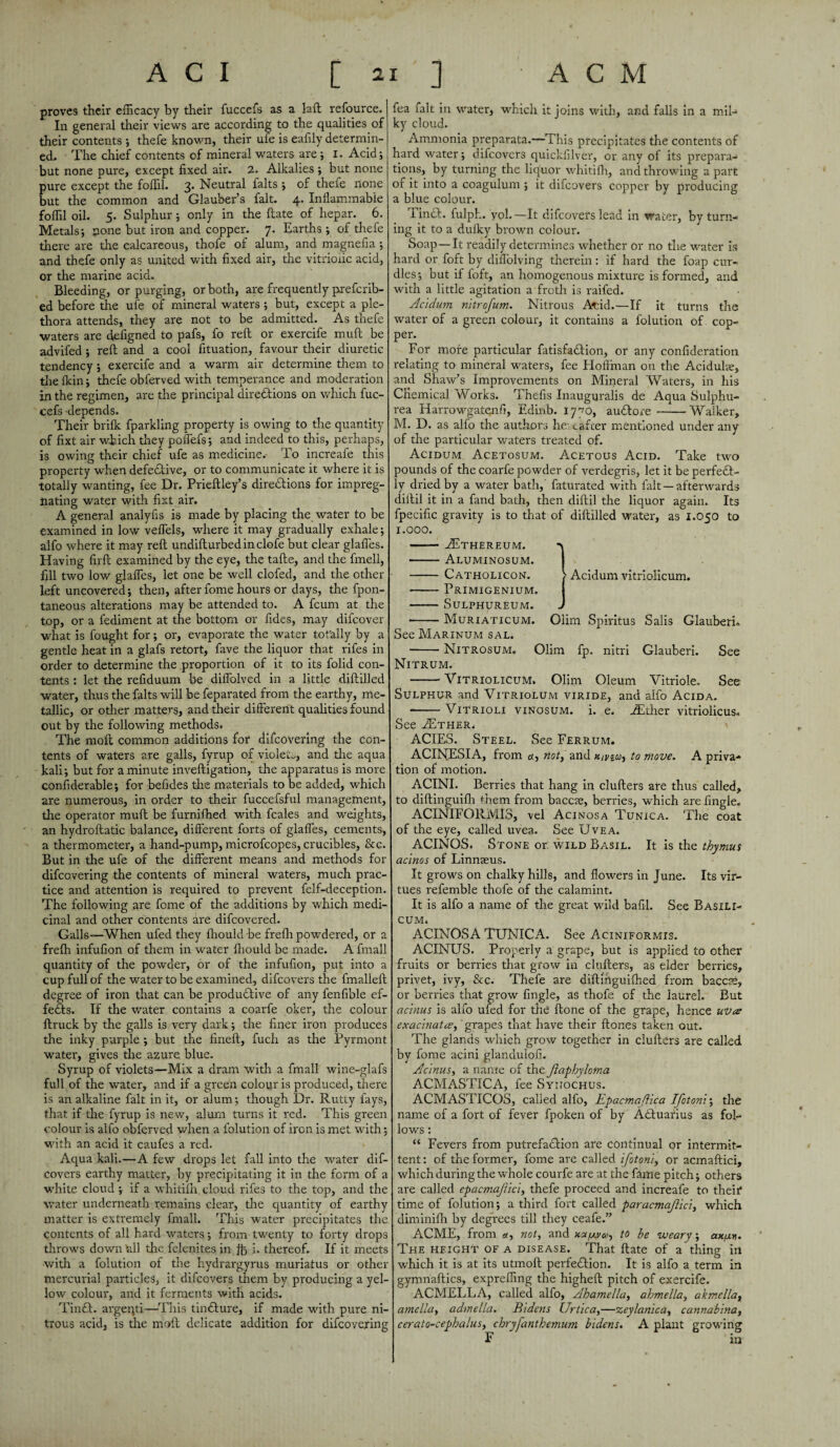 proves their efficacy by their fuccefs as a laft refource. In general their views are according to the qualities of their contents ; thefe known, their ufe is eaflly determin¬ ed. The chief contents of mineral waters are ; I. Acid; but none pure, except fixed air. 2. Alkalies ; but none pure except the foffil. 3. Neutral falts ; of thefe none but the common and Glauber’s fait. 4. Inflammable foffil oil. 5. Sulphur; only in the ftate of hepar. 6. Metals; none but iron and copper. 7. Earths ; of thefe there are the calcareous, thofe of alum, and magnefia ; and thefe only as united with fixed air, the vitriolic acid, or the marine acid. Bleeding, or purging, or both, are frequently prefcrib- ed before the ufe of mineral waters ; but, except a ple¬ thora attends, they are not to be admitted. As thefe waters are defigned to pafs, fo reft or exercife muft be advifed ; reft and a cool fituation, favour their diuretic tendency; exercife and a warm air determine them to the fkin; thefe obferved with temperance and moderation in the regimen, are the principal directions on which fuc¬ cefs depends. Their brifk fparkling property is owing to the quantity of fixt air which they poffefs; and indeed to this, perhaps, is owing their chief ufe as medicine. To increafe this property when defective, or to communicate it where it is totally wanting, fee Dr. Prieftley’s directions for impreg¬ nating water with fixt air. A general analyfis is made by placing the water to be examined in low veflels, where it may gradually exhale; alfo where it may reft undifturbedinclofe but clear glafles. Having fxrft examined by the eye, the tafte, and the fmell, fill two low glafles, let one be well clofed, and the other left uncovered; then, after fome hours or days, the fpon- taneous alterations may be attended to. A fcum at the top, or a fediment at the bottom or fides, may difcover what is fought for; or, evaporate the water totally by a gentle heat in a glafs retort, fave the liquor that rifes in order to determine the proportion of it to its folid con¬ tents : let the reflduum be diflblved in a little diftilled water, thus the falts will be feparated from the earthy, me¬ tallic, or other matters, and their different qualities found out by the following methods. The moft common additions for difcovering the con¬ tents of waters are galls, fyrup of violets, and the aqua kali; but for a minute inveftigation, the apparatus is more considerable; for befides the materials to be added, which are numerous, in order to their fuccefsful management, the operator muft be furnifhed with fcales and weights, an hydroftatic balance, different forts of glafles, cements, a thermometer, a hand-pump, microfcopes, crucibles, &c. But in the ufe of the different means and methods for difcovering the contents of mineral waters, much prac¬ tice and attention is required to prevent felf-deception. The following are feme of the additions by which medi¬ cinal and other contents are difeovered. Galls—When ufed they fhould be frefh powdered, or a frefh infufion of them in water fliould be made. A fmall quantity of the powder, or of the infufion, put into a cup full of the water to be examined, difeovers the fmalleft degree of iron that can be productive of any fenfible ef¬ fects. If the water contains a coarfe oker, the colour ftruck by the galls is very dark; the finer iron produces the inky purple ; but the fineft, fuch as the Pyrmont water, gives the azure blue. Syrup of violets—Mix a dram with a fmall wine-glafs full of the water, and if a green colour is produced, there is an alkaline fait in it, or alum; though Dr. Rutty fays, that if the fyrup is new, alum turns it red. This green colour is alfo obferved when a folution of iron is met with; with an acid it caufes a red. Aqua kali.—A few drops let fall into the water dif¬ eovers earthy matter, by precipitating it in the form of a white cloud ; if a whitifh cloud rifes to the top, and the water underneath remains dear, the quantity of earthy matter is extremely fmall. This water precipitates the contents of all hard waters; from twenty to forty drops throws down all the felenites in ft i. thereof. If it meets with a folution of the hydrargyrus muriatus or other mercurial particles, it difeovers them by producing a yel¬ low colour, and it ferments with acids. TinCt. argeqti—This tinCIure, if made with pure ni¬ trous acid, is die moft delicate addition for difcovering fea fait in water, which it joins with, and falls in a mil¬ ky cloud. Ammonia preparata.—This precipitates the contents of hard water; difeovers quickfilver, or any of its prepara¬ tions, by turning the liquor whitifh, and throwing a part or it into a coagulum ; it difeovers copper by producing a blue colour. Tinct. fulph. yol.— It difeovers lead in water, by turn¬ ing it to a dufky brown colour. Soap—It readily determines whether or no the water is hard or foft by diffolving therein: if hard the foap cur¬ dles; but if foft, an homogenous mixture is formed, and with a little agitation a froth is raifed. Acidum nitrofum. Nitrous Acid.—If it turns the water of a green colour, it contains a folution of cop¬ per. For more particular fetisfadbion, or any confideration relating to mineral waters, fee Hoffman on the Aciduke, and Shaw’s Improvements on Mineral Waters, in his Chemical Works. Thefts Inauguralis de Aqua Sulphu- rea Harrowgatenfi, Edrnb. 17^0, audbore --Walker, M. D. as alfo the authors he: eafeer mentioned under any of the particular waters treated of. Acidum Acetosum. Acetous Acid. Take two pounds of the coarfe powder of verdegris, let it be perfedb- ly dried by a water bath,' faturated with fait —afterwards diitil it in a fand bath, then diftil the liquor again. Its fpecific gravity is to that of diftilled water, as 1.050 to 1.000. —— EEthereum. -\ -Aluminosum. - Catholicon. > Acidum vitriolicum. -Primigenium. I - SULPHUREUM. J -Muriaticum. Oiim Spiritus Salis Glauberi* See Marinum sal. -Nitrosum. Olim fp. nitri Glauberi. See Nitrum. -Vitriolicum. Olim Oleum Vitriole. See Sulphur and Vitriolum viride, and alfo Acida. --Vitrioli vinosum. i. e. JEther vitriolicus* See ESther. ACIES. Steel. See Ferrum. ACINESIA, from «, not, and to mow. A priva- tion of motion. ACINI. Berries that hang in clufters are thus called, to diftinguifh them from baccte, berries, which are Angle. ACINIFORMI3, vel Acinosa Tunica. The coat of the eye, called uvea. See Uvea. ACINQS. Stone or wild Basil. It is the thymus acinos of Linnaeus. It grows on chalky hills, and flowers in June. Its vir¬ tues refemble thofe of the calamint. It is alfo a name of the great wild bafil. See Basili- CUM. ACINOSA TUNICA. See Aciniformis. ACINUS. Properly a grape, but is applied to other fruits or berries that grow in clufters, as elder berries, privet, ivy, &c. Thefe are diftihguiffied from baccse, or berries that grow Angle, as thofe of the laurel. But acinus is alfo ufed for the ftone of the grape, hence uvee exacinatce, grapes that have their ftones taken out. The glands which grow together in clufters are called by fome acini glanduioA. Acinus, a name of the Jlaphyloma ACMASTICA, fee Syitochus. ACMASTICOS, called alfo, Epacmaftica IJotonl; the name of a fort of fever fpoken of by Adbuarius as fol¬ lows : “ Fevers from putrefaction are continual or intermit¬ tent : of the former, fome are called ifotonl, or acmaftici, which during the whole courfe are at the feme pitch; others are called epacmajllcl, thefe proceed and increafe to their* time of folution; a third fort called paracmajlicl, which diminifh by degrees till they ceafe.” ACME, from a, not, and to he weary; ax/xij. The height of a disease. That ftate of a thing in which it is at its utmoft perfedbion. It is alfo a term in gymnaftics, expreffing the higheft pitch of exercife. ACMELLA, called alfo, Ahamella, ahmella, akmellay amelia, admella. Bldens Urtlca,—zeylanlca, cannabina, cerato-cephalus, chryfanthemum bldens. A plant growing F in