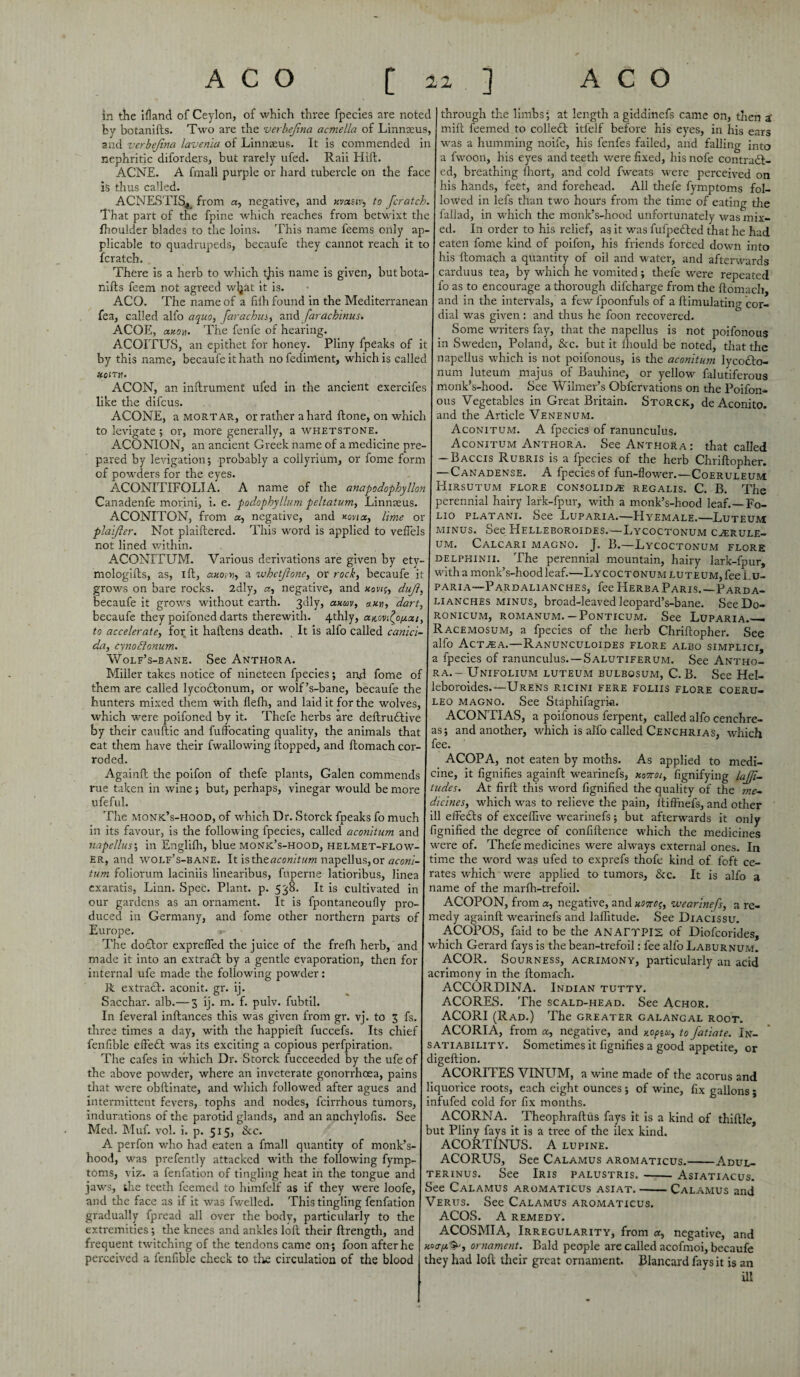 in the ifland of Ceylon, of which three fpecies are noted I through the limbs; at length a giddinefs came on, then a' by botanifts. Two are the verbejina acmella of Linnaeus, mill feemed to collect itlelf before his eyes, in his ears and verbejina lavenia of Linnaeus. It is commended in was a humming noife, his fenfes failed, and falling into nephritic diforders, but rarely ufed. Raii Hift. a fwoon, his eyes and teeth were fixed, his nofe contradl- ACNE. A fmall purple or hard tubercle on the face ed, breathing fhort, and cold fweats were perceived on is thus called. his hands, feet, and forehead. All thefe fymptoms fol- ACNESTI^*, from a, negative, and xvxsiv, to [cratch, lowed in lefs than two hours from the time of eating the That part of the fpine which reaches from betwixt the fallad, in which the monk’s-hood unfortunately was mix- fhoulder blades to the loins. This name feems only ap- ed. In order to his relief, as it was fufpedled that he had plicable to quadrupeds, becaufe they cannot reach it to eaten fome kind of poifon, his friends forced down into fcratch. his ftomach a quantity of oil and water, and afterwards There is a herb to which tjiis name is given, but bota- carduus tea, by which he vomited; thefe were repeated nifts feem not agreed wljat it is. - fo as to encourage a thorough difcharge from the ftomach, ACO. The name of a fiih found in the Mediterranean and in the intervals, a few lpoonfuls of a ftimulating cor- fea, called alfo aquo, farachus, andfarachinus. dial was given: and thus he foon recovered. ACOE, anon. The fenfe of hearing. Some writers fay, that the napellus is not poifonous ACOITUS, an epithet for honey. Pliny fpeaks of it in Sweden, Poland, &c. but it ftiould be noted, that the by this name, becaufe it hath nofedirrtent, which is called napellus which is not poifonous, is the aconitum lycodlo- num luteum majus of Bauhine, or yellow falutiferous monk’s-hood. See Wilmer’s Obfervations on the Poifon¬ ous Vegetables in Great Britain. Storck, de Aconito. and the Article Venenum. Aconitum. A fpecies of ranunculus. Aconitum Anthora. See Anthora: that called Baccis Rubris is a fpecies of the herb Chriftopher. -Canadense. A fpecies of fun-flower.—Coeruleum HlRSUTUM FLORE CONSOLID^E REGALIS. C. B. The perennial hairy lark-fpur, with a monk’s-hood leaf.—Fo¬ lio platani. See Luparia.—Hyemale.—Luteum minus. See Helleboroides.—Lycoctonum c^erule- um. Calcari magno. J. B.—Lycoctonum flore delphinii. The perennial mountain, hairy lark-fpur, with a monk’s-hood leaf.—Lycoctonum luteum, fee Lu¬ paria— Pardalianches, fee Herb a Paris.—Pard a- lianches MINUS, broad-leaved leopard’s-bane. SeeDo- xoirn. ACON, an inftrument ufed in the ancient exercifes like the difcus. ACONE, a mortar, or rather a hard ftone, on which to levigate ; or, more generally, a whetstone. ACONION, an ancient Greek name of a medicine pre¬ pared by levigation; probably a collyrium, or fome form of powders for the eyes. ACONITIFOLIA. A name of the anapodophyllon Canadenfe morini, i. e. podophyllum peltatum, Linnaeus. ACONITON, from a, negative, and *ovta, lime or plaijier. Not plaiftered. This word is applied to veflels not lined within. ACONITUM. Various derivations are given by ety- mologifts, as, ift, axovn, a whetjlone, or rock, becaufe i grows on bare rocks. 2dly, a, negative, and xow;, duji, becaufe it grows without earth. 3dly, axav, axtj, dart, becaufe they poifoned darts therewith. 4thly, anovjo^at, to accelerate, for it haftens death. It is alfo called canici- da, cynoffonum. Wolf’s-bane. See Anthora, Miller takes notice of nineteen fpecies; and fome of them are called lycodtonum, or wolf’s-bane, becaufe the hunters mixed them with flefh, and laid it for the wolves, which were poifoned by it. Thefe herbs are deftrudtive by their cauftic and fuffocating quality, the animals that eat them have their fwallowing flopped, and ftomach cor¬ roded, Againft the poifon of thefe plants, Galen commends rue taken in wine; but, perhaps, vinegar would be more ufeful. The monk’s-hood, of which Dr. Storck fpeaks fo much ronicum, romanum. — Ponticum. See Luparia.— Racemosum, a fpecies of the herb Chriftopher. See alfo Act^ea.—Ranunculoides flore albo simplici, a fpecies of ranunculus.—Salutiferum. See Antho¬ ra.- Unifolium luteum bulbosum, C. B. See Hel¬ leboroides.—Urens ricini fere foliis flore coeru- leo magno. See Staphifagria. ACONTIAS, a poifonous ferpent, called alfo cenchre- asj and another, which is alfo called Cenchrias, which fee. ACOPA, not eaten by moths. As applied to medi¬ cine, it fignifies againft wearinefs, motto/, fignifying lajfi- tudes. At firft this word fignified the quality of the me¬ dicines, which was to relieve the pain, ftiffhefs, and other ill effedls of excelfive wearinefs; but afterwards it only in its favour, is the following fpecies, called aconitum and fignified the degree of confiftence which the medicines napellus; in Englifli, blue monk’s-hood, helmet-flow- were of. Thefe medicines were always external ones. In ER, and wolf’s-bane. It is theaconitum napellus, or aconi- time the word was ufed to exprefs thofe kind of foft ce- tum foliorum laciniis linearibus, fuperne latioribus, linea exaratis, Linn. Spec. Plant, p. 538. It is cultivated in our gardens as an ornament. It is fpontaneoufly pro- I duced in Germany, and fome other northern parts of Europe. rates which were applied to tumors, &c. It is alfo name of the marfh-trefoil. ACOPON, from a, negative, and motto;, wearinefs, a re¬ medy againft wearinefs and laflitude. See Diacissu. ACOPOS, faid to be the ANATTPI2 of Diofcorides, The dodtor exprefled the juice of the frefh herb, and which Gerard fays is the bean-trefoil: fee alfo Laburnum. made it into an extradl by a gentle evaporation, then for internal ufe made the following powder: R extract, aconit. gr. ij. Sacchar. alb.— 3 ij. m. f. pulv. fubtil. In feveral inftances this was given from gr. vj. to 3 fs. three times a day, with the happieft fuccefs. Its chief fenfible eftedl was its exciting a copious perfpiration. The cafes in which Dr. Storck fucceeded by the ufe of the above powder, where an inveterate gonorrhoea, pains ACOR. Sourness, acrimony, particularly an acid acrimony in the ftomach. ACCORDINA. Indian tutty. ACORES. The scald-head. See Achor. ACORI (Rad.) The greater galangal root. ACORIA, from a, negative, and xopiu, to fatiate. In¬ satiability. Sometimes it fignifies a good appetite, or digeftion. ACORITES VINUM, a wine made of the acorus and that were obftinate, and which followed after agues and liquorice roots, each eight ounces •, of wine, fix gallons; intermittent fevers, tophs and nodes, fcirrhous tumors, I infufed cold for fix months, indurations of the parotid glands, and an anchylofis. See Med. Muf. vol. i. p. 515, &c. A perfon who had eaten a fmall quantity of monk’s- hood, was prefently attacked with the following fymp¬ toms, viz. a fenfation of tingling heat in the tongue and jaws, the teeth feemed to himfelf as if they were loofe, and the face as if it was fwelled. This tingling fenfation gradually fpread all over the body, particularly to the extremities; the knees and ankles loft their ftrength, and frequent twitching of the tendons came on^ foon after he perceived a fenfible check to the circulation of the blood ACORNA. Theophraftus fays it is a kind of thiftle, but Pliny fays it is a tree of the ilex kind. ACORTINUS. A lupine. ACORUS, See Calamus aromaticus.-Adul- terinus. See Iris palustris.-- Asiatiacus. See Calamus aromaticus asiat.-Calamus and Verus. See Calamus aromaticus. ACOS. A remedy. ACOSMIA, Irregularity, from a, negative, and *0074^, ornament. Bald people are called acofmoi, becaufe they had loft their great ornament. Blancard fays it is an ill