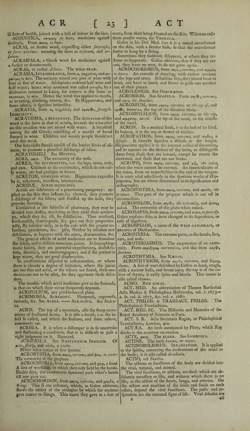 ill ftate of health, joined with a lofs of colour in the face. ACOUSTICA, a.Kivuv, to hear, medicines againft deafnefs. From anna, to hear. ACRAI, an Arabic word, exprefling either fatyriajis, or furor uterinus: meaning the fame as arfacum, and ar- fatum. ACRAIPALA, a Greek word for medicines againft a furfeit or drunkennefs. ACRAS, or rather Achras. The wild pear. ACRASIA, Intemperance, from a, negative, andxp- paw/Ai, to mix. The ancients mixed one pint of wine with four or five of water. Afclepiades ordered half wine and half water ; hence wine unmixed was called acrafa, by a derivation retained in Latin, for tempera is the fame as xzpxvvvpt, to mix. Hence the word was applied to excefs, as in eating, drinking, venery, &c. By Hippocrates, and fome others, it fignifies imbecility. ACRATIA, from a, negative, and xpaj^, ftrength. Imbecility. ACRATISMA, a breakfast. The derivation of this word is the fame as that of acrafia, becaufe the wine ufed on this occafion was not mixed with water. A breakfaft among the old Greeks confifting of a morfel of bread fteeped in wine. Children and weakly people fhould not omit this meal. Our breakfafts fhould confift of the harder kinds of ali¬ ment, to promote a plentiful difcharge of faliva. ACRATOMELI. See Mulsum. ACRE, axpu. The extremity of the nofe. ACREA, the extremities, i. e. the legs, arms, nofe, and ears. Coldnefs in the extremities, which do not eafi- iy warm, are bad prefages in fevers. ACRETON, unmixed wine. Hippocrates exprefles by it, vehement, exceflive, intemperate. ACRIDEE. Acrid medicines. Acrids are fubftances of a penetrating pungency : ap¬ plied to the fkin they inflame it; chewed, they promote a difcharge of the faliva; and fnuffed up tire nofe, they provoke fneezing. Confidered as the fubjeds of pharmacy, they may be divided into claffes, according as they yield their acrimo¬ ny, wffiich they do, ift, by diftillation. Thus muftard, horfe-radiflr, fcurvy-grafs, &c. give out their properties. 2dly, By infufion only, as is the cafe with the greater ce¬ landine, pyrethrum, &c. 3dly, Neither by infufion nor diftillation, as happens with the arum, dracunculus, &c. The general effects of acrid medicines are to ftimulate the folids, and to diflolve tenacious juices. In leucophleg- matic habits, they are powerful expectorants, deobftru- ents, diuretics, and emmenagogues; and if the patient is kept warm, they are good diaphoretics. In conftitutions difpofed to inflammation, or where there is already a degree of irritation, where the juices are too thin and acrid, or the vifcera not found, thefe me¬ dicines are not to be ufed, for they aggravate thefe difor- ders. The trouble which acrid medicines give to the ftomach, is that on which their virtue frequently depends. ACRIFOLIUM, any prickly-leaved plant. ACRIMONIA, Acrimony. Sharpnefs, eagernefs, tartnefs, &c. See Acida.-Alkalina. See Alka¬ li. ACRIS. The top of a mountain, alfo the lharp extre¬ mities of fradured bones. It is alfo a locuft, i. e. the in- fed fo called, and which the Indians, and fome others, commonly eat. ACRISIA. It is when a diftemper is in fo uncertain and fluctuating a condition, that it is difficult to pafs a right judgment on it. Blancard. ACR1VIOLA. See Nasturtium Indicum. Of ucer,fharp, and viola, a violet. Miller takes notice of five fpecies. ACROBYSTIA, from axpog, extreme, and to cover. The extremity of the prepuce. ACROCHElRiA, from a«pcp, extreme, and %eip, ci hand. A fort of wreftling, in which they only held by the hands. Dacier fays, the combatants fqueezed each other’s hands till one gave out. ACROCHORDON, from axpop, extreme, and %op£v\, a firing. This i§ one inftance, which, as Galen obferves, {hews the oddity of the analogies by which the ancients gave names to things. This name they gave to a fort of warts, from their being fituated on the fkin. Wifeman calls them penfile warts, fee Verruca. Galen in his Def. Med. fays it is a round excrefcence on the ikin, with a flender bafe, fo that the excrefcence feems to hang by a firing. Sometimes they fuddenly difappear, at others they in* flame or fuppurate. Celfus obferves, that if they are cut out, they leave no root, fo do not grow again. ACROCHORISMUS, from axpo., extreme, and uopzuu) to dance. An exercife of dancing, with violent motions of the legs and arms. Schulzius fays, they joined head to head, and hand to hand, and ftrove to pulh one another out of their places. ACROLENION. See Olecranon. ACROMION. See Scapula. From axp&, extreme* and cupt-jp, the Jhouldcr. ACROMIUM, from cvepoft extreme, or the top of, and up©', humerus, the top of the ffioulder blade. ACROMPHALION, from axpo(, extreme, or the tip, and copyc/Mf, navel. The tip of the navel, or the middle of the navel. ACRQN. In a medical fenfe, it is the belt of its kind. In botany, it is the top or flower of thiftles. ACROPATHOS, from axpop, extreme, and wa9op, a difeaje. It literally fignifies a difeafe at the height. Hippocrates applies it to the internal orifice of the uterus, and to cancers on the furface of the body, to diftinguilh them from thofe that are inward, except he means the ulcerated, and thofe that are not broke. ACROPIS, from axpof, extreme, and o-j., the voice, when the voice cannot be exerted. An inarticulation of the voice, from an imperfection in the end of the tongue. It is once ufed adjedively in the fpurious works of Hip¬ pocrates, but no where determined in its fignification and orthography. ACROPOSTHIA, from axpop, extreme, and mctrSn, the prepuce. That part of the prepuce which is cut off in circumcifion. ACROPSILON, from axp&, the extremity, and ^tXOf, naked. The extremity of the glans when naked. ACROSAPES, from axpot, extreme, and cnyxu, to putrefy. Galen explains this, as foon changed in its fuperficies, or eafy of digeftion. ACROSPELOS, a name of the wild oat-grass, or bromus of Diofcorides. ACROTERIA. The extreme parts, as the hands, feet, ears, and nofe. ACROTERIASMUS. The amputation of an extre¬ mity. From axpce'jnpiety extremities, and this from fummus. ACROTHYMIA. See Njevus. ACROTHYMION, from chip*, extreme, and hupof, thyme. A fort of wart deferibed by Celfus as hard, rough, with a narrow bafis, and broad tops; the top is of the co¬ lour of thyme, it eafily fplits and bleeds. This tumor is alfo called thymus. ACMO. Red coral. ACT. MED. An abbreviation of Thomas Bartholini Ada Medica & Philofophica Hafnienfia, vol. i. 1673 — 2. ib. vol. ii. 1677, &c. vol. v. 1680. ACT. PHILOS. & TRANSACT. PHILOS. Tire Philofophical Tranfadions. ACT. REG. SC. The Hiftories and Memoirs of the Royal Academy of Sciences at Paris. ACT. S. R. Ada Societatis Regiae, or Philofophical Tranfadions, London, quo. ACTiEA. An herb mentioned by Pliny, which Ray thinks is the aconitum racemofum. ACTE, axtii . The elder. SeeSAMBUcus. ACTINE. The herb bunias, or napus. ACTINOBOLISMUS. Irradiation. It is applied to the fpirits, conveying the inclinations of the mind to the body; it is alfo called diradiatio. ACTIO, vel Fundiio. The adions or fundions of the body are divided into the vital, natural, and animal. The vital fundions, or adions, are thofe which are ab- folutely neceflary to life, and without which there is no life, as the adion of the heart, lungs, and arteries. On the adion and readion of the folids and fluids on each other, depend the vital fundions. The pulfe and re- fpiration are the external figns of life. Vital difeafes are