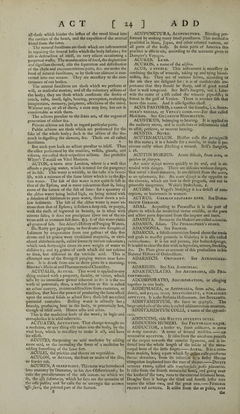 all thofe which hinder the influx of the venal blood into the cavities of the heart, and the expulfion of the arterial blood from the lame. The natural functions are thofe which are inftrumental in repairing the feveral lofies which the body fuftains ; for life is deftrudbive of itfelf, its very ofiices occafioning a perpetual wafte. The manducation of food, the deglutition and digellion thereof, alfo the feparation and diftribution of the chyle and excrementitious parts, &c. are under the head of natural functions, as by thefe our aliment is con¬ verted into our nature. They are neceffary to the con¬ tinuance of our bodies. The animal functions are thofe which we perform at will, as mufcular motion, and all the voluntary abbions of the body; they are thofe which conftitute the fenfes of touch, tafte, fmell, fight, hearing, perception, reafoning, imagination, memory, judgment, affedbions of the mind. Without any, or all of them, a man may live, but not fo comfortable as with them. The actions peculiar to the fexes are, of the organs of generation of either fex. Private actions are fuch as regard particular parts. Public actions are thole which are performed for the fake of the whole body; fuch is the abbion of the fto- mach in digefting the aliment, &c. Thefe are all called functions. But each part hath an abbion peculiar to itfelf. Thus the office performed by the mufcles, veflels, glands, and vifcera, are called their refpebbive actions. See profelfor Whytt’f Treatife on Vital Motions. ACTON, a town near London, where is a well that affords a purging water, which is noted for the pungency of its fait. This water is whitifh, to the tafte it is fweet- iih, with a mixture of the fame bitter which is in the Ep- fom water. The fait of this water is not quite fo foft as that of the Epforn, and is more calcareous than it, being more of the nature of the fait of lime : for a quantity of the Ailon water being boiled high, on being mixed with a folutionof fublimatein pure water, threw down a yel¬ low fediment. The fait of the Alton water iss more ni¬ trous than that of Epforn ; it ftrikes a deep red, or purple, with the tindh of logwood in brandy, as is ufual with nitrous falts; it does not precipitate lilver out of the ni¬ trous acid as common fait does. foj. ft of this water yields 48 grains of fait. See Allen’s Hiftory of Purging Waters. Dr. Rutty got 340 grains, or five drams two fcruples of , fediment by evaporation from one gallon: of this five drams and 21 grains were vitriolated magnefia, or vitri- olated abforbent earth, called formerly nitrum calcarium ; which took forty-eight times its own weight of water to dilfolveit; and 19 grains of earth which did not calcine; to lime, but diffolved in the vitriolic acid. This is efteerqed one of the ftrongeft purging waters near Lon¬ don. It is drank from one to three pints in a morning. Monro’s Medical and Pharmaceutical Chemiftry. ACTUALIS, Actual. This word is applied to any thing endued with a property, faculty, or virtue, which1 abbs by an immediate power inherent in it: it is the re- verfe of potential; thus, a red-hot iron or fire is called an aiiual cautery, in contradiftindlion from cauteries, or cauftics, that have the power of producing the fame effebb upon the animal folids as abbual fire ; thefe laft are called potential cauteries. Boiling water is adlually hot; brandy, producing heat in the body, is potentially hot, though of itfelf cold. Hence adtu and abbus. This is the medicinal fenfe of the word; in logic and metaphyfics it is ufed otherwife. ACTUATIO, Actuation. That change wrought on a medicine, or any thing elfe taken into the body, by the vital heat, which is neceffary to make it adl, and have its effebb. ACUITIO, ffiarpening an acid medicine by adding more acid, or the increafing the force of a medicine by adding fomething of the fame fort. ACULEI, die prickles aud thorns on vegetables. ACULON, or Aculos, the fruit or acorn of the ilex, or fcarlet oak. ACUMEN, A sharp point. This term was introduced into anatomy by Daventer, in his Ars Obftetricandi; he calls the protuberances of the offa innom. on which we fit, the ojj'a fedentaria, which he fays are the acumina of the offa pubis; and he calls the os coccygis the acumen ojjis facri, the pointed part of the facrum. ACUPUNCTURA, Acupuncture. Bleeding per¬ formed by making many fmall punbbures. This method is prabbifed in Siam, Japan, and other oriental nations, on all parts of the body. In fome parts of America this pradbice is alfo in ufe, according to the accounts given in Dampier’s Voyages. ACUREB. Lead. ACURON, a name of the alifna. ACUS, a needle. This inlbrument is neceffary in confining the lips of wounds, taking up and tying blood- veffels, &c. They are of various forms, according to the ufe they are defigned for: it is of confiderable im¬ portance that they flrould be fharp, and of good metal that is well tempered. See Bell’s Surgery, vol. i. Like- wiie the name of a fifli called the tobacco pipe-fiffi; is found in the gulf of Venice. There is another filh that bears this name. And it alfo fignifies chaff. ACUS PASTORIS, a name of the fcandix, i. e. Shep¬ herd’s needle, or Venus’s comb.-For that called Molchata. See Geranium Moschatum. ACUSTICUS, belonging to hearing. It is applied to the auditory nerve, and to medicines or inftruments ufed to affift, preferve, or recover hearing. ACUSTO. Nitre. ACUTENACULUM. Heifter calls the portaiguille by this name; it is a handle for a needle, to make it pe¬ netrate eafily when hitching a wound. Bell’s Surgery, i. 16. ACUTUS MORBUS. Acute difeafe, from acuo, to quicken or Jharpen. An acute difeafe moves quickly to its end, and is at- I tended with danger. There are difeafes without danger, that are of a ftiort duration, fo are diftinbb from the acute, as an ephemeris, See. An acute dijeafe is the oppofite to the chronic, which are flow in their progrefs, and not fo generally dangerous. Wallis’s Sydenham, 1. ACYlSIS. In Vogel’s Nofqlogy it is a defebb of con¬ ception, or barrennefs in women. ACYRUS. German leopards bane. SeeDoRo- nicum German. ADAL. According to Paracelfus it is the part of plants in which the medicinal virtue confifts, or the pure and aebive parts feparated from the impure and inert. ADAMITA. Stones in the bladder are called adamita. ADAMUS, Adam. The Philosopher’s stone. ADANSONIA. See Baobab. ADARCES, a faltiih concretion found about the reeds and grafs in marlhy grounds in Galatia; it is alfo called calomochanus. It is lax and porous, like baftard-fponge. It is ufed to clear the lkin with in leprofies, tetters, freckles, &c. Dr. Plott gives an account of this production in his Natural Hiftory of Oxfcrdffiire. ADARNECH. Orpiment. See Auripigmen- tum. ADARIGES. See Sal Ammoniac. ADARTICULATIO. See Arthrodia, alfo Pro- sarthrosis. ADCORPORATIO, Adcorporation, or clinging together in one body. ADDEPHAGIA, or Adephagia, from aPnv, abun¬ dantly, and pxynv, to eat, insatiability, a voracious appetite. It is the Bulimia Helluonum. SeeBouLiMUs. ADDITAMENTUM, the fame as cpiphyfis. The large epiphyfis of the ulna is called additamentum necatum. ADDIT AMENTUM COLLI, a name of the appendi- cula. ADDUCENS, vide Rectus internus oculi. ADDUCENS HUMERI. See Pectoralis major. ADDUCTOR, a leader to, from adducere, to move or bring towards. A name of feveral mufcles.-ad minimum digitum. It rifes from the unciform procefs of the carpus towards the annular ligament, and is in- ferted into the whole length of the infide of the meta¬ carpal bone of the little finger.-Auris. It is a com¬ mon mufcle, being apart which Sp.gelius callsquadratus buccas detrahens, from its infection is a fiefhy fibrous elongation implanted into the root of theear.-Digiti minimi pedis, called alfo tranfverfalis pedis placentini. It rifes from the fourth metatarlal bonC, and going over the knobs of the toes, runs to the external fefamoid bone. Douglas fays it brings the third and fourth leffer toes nearer the other two, and the great one.-Femoris primus vel longus. It arjfes from the os pubis, next