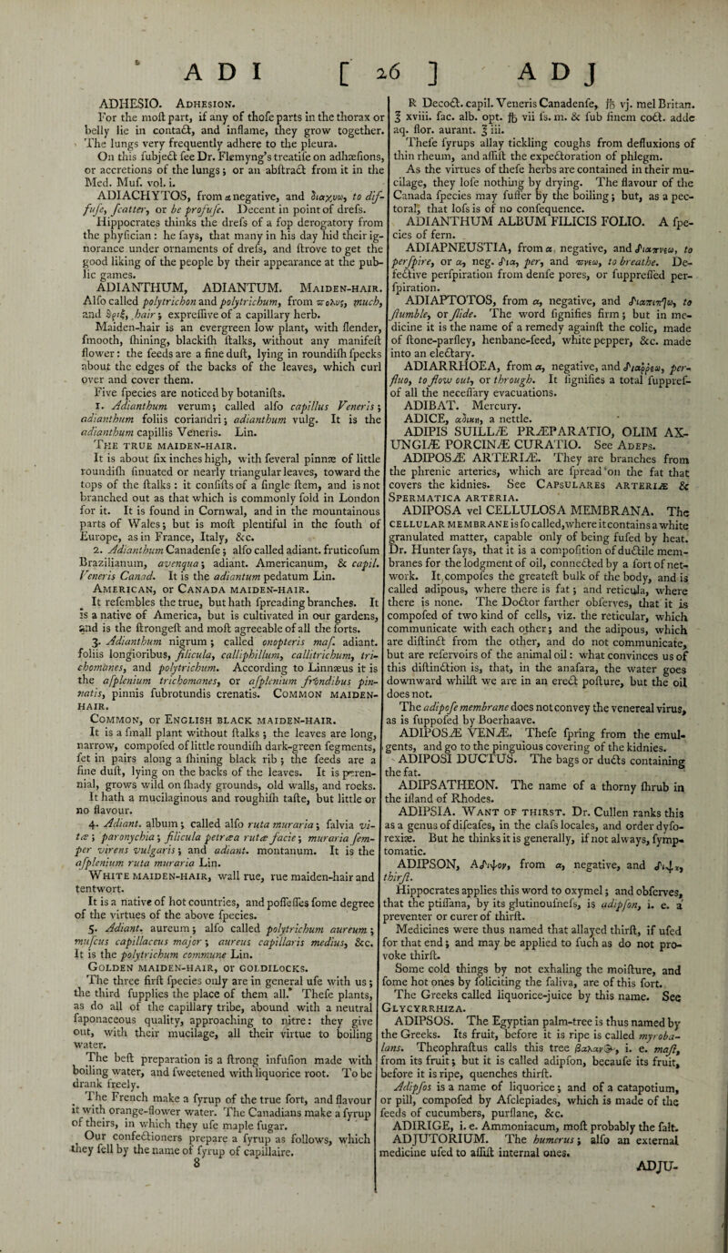 ADHESIO. Adhesion. I R Deco£l. capil. Veneris Canadenfe, ft vj. mel Britan. For the moll part, if any of thofe parts in the thorax or I 3 xviii. fac. alb. opt. ft vii fs. m. Sc fub finem codl. adde belly lie in contadl, and inflame, they grow together. I aq. flor. aurant. 3 hi* The lungs very frequently adhere to the pleura. j Thefe fyrups allay tickling coughs from defluxions of On this fubjedl fee Dr. Flemyng’s treatil'e on adhtefions, thin rheum, and afliit the expectoration of phlegm, or accretions of the lungs; or an abllradl from it in the As the virtues of thefe herbs are contained in their mu- Med. Muf. vol. L I cilage, they lofe nothing by drying. The flavour of the ADIACHYTOS, from a.negative, and to dif- Canada fpecies may fuft'er by the boiling; but, as a pec- fufe, fcatter, or be profufe. Decent in point of drefs. I toral, that lofsis of no confequence. Hippocrates thinks the drefs of a fop derogatory from j ADIANTHUM ALBUM FILICIS FOLIO. A fpe- the phyfician : he fays, that many in his day hid their ig- cies of fern. _ norance under ornaments of drefs, and ftrove to get the ADIAPNEUSTIA, from a negative, and Pioizviu, to good liking of the people by their appearance at the pub- \perfpire, or a, neg. Pi a, per, and isvtu, to breathe. De- lic games. j fedtive perfpiration from denfe pores, or fupprefl'ed per- ADIANTHUM, ADIANTUM. Maiden-hair. J fpiration. Alfo called polytrichon and polytrichum, from zrohu;, much, I ADIAPTOTOS, from a, negative, and Piacendju, to Jlumble, or Jlide. The word fignifies firm; but in me¬ dicine it is the name of a remedy againft the colic, made of Itone-parfley, henbane-feed, white pepper, See. made and hair; exprelfiveof a capillary herb. Maiden-hair is an evergreen low plant, with flender, fmooth, Ihining, blackifh ltalks, without any manifeft flower: the feeds ai-e a fine dull, lying in roundifh {peeks I into an eleCtary. about the edges of the backs of the leaves, which curl over and cover them. Five fpecies are noticed by botanifts. 1. Adianthum verum; called alfo capi/lus Veneris; adianthum foliis coriandri; adianthum vulg. It is the adianthum capillis Veneris. Lin. The true maiden-hair. It is about fix inches high, with feveral pinnae of little roundifh finuated or nearly triangular leaves, toward the I the phrenic arteries, tops of the {talks : it confiftsof a fingle Item, and is not I covers the kidnies. branched out as that which is commonly fold in London for it. It is found in Cornwal, and in the mountainous parts of Wales; but is moft plentiful in the fouth of Europe, as in France, Italy, &c. 2. Adianthum Canadenfe; alfo called adiant. fruticofum Braziiianum, avenqua; adiant. Americanum, & capil. Veneris Canad. It is the adiantum pedatum Lin. American, or Canada maiden-hair. It refembles the true, but hath fpreading branches. It is a native of America, but is cultivated in crnr gardens, and is the ftrongeft and moll agreeable of all the forts. 3. Adianthum nigrum ; called onopteris maf. adiant. foliis longioribus, filicula, calliphillum, callitrichum, tri- chomanes, and polytrichum. According to Linnaeus it is ADIARRHOEA, from a, negative, and Pia’pptu, per- fluo, to flow out, or through. It fignifies a total fuppref- of all the necefi'ary evacuations. ADIBAT. Mercury. ADICE, odhi«h, a nettle. ADIPIS SUILLiE PRHtPARATIO, OLIM AX¬ UNGE® PORCINE CURATIO. See Adeps. ADIPOS2E ARTERLZE. They are branches from which are fpread'011 the fat that See Capsulares arteri^e & Spermatica arteria. ADIPOSA vel CELLULOSA MEMBRANA. The cellular membrane is fo called,where it contains a white granulated matter, capable only of being fufed by heat. Dr. Hunter fays, that it is a compofition of ductile mem¬ branes for the lodgment of oil, conne£ted by a fort of net¬ work. Itcompofes the greateft bulk of the body, and is called adipous, where there is fat; and reticula, where there is none. The Doctor farther obferves, that it is compofed of two kind of cells, viz. the reticular, which communicate with each other; and the adipous, which are diftindt from the other, and do not communicate, but are refervoirs of the animal oil: what convinces us of this diftin&ion is, that, in die anafara, the water goes the afplenium trichomanes, or afplcnium frondibus pin- I downward whilil we are in an erect pofture, but the oil tiatis, pinnis fubrotundis crenatis. Common maiden- | does not. The adipofe membrane does not convey the venereal virus, as is fuppofed by Boerhaave. ADIPOSyE VENAL Thefe fpring from the emul- gents, and go to the pinguious covering of the kidnies. ADIPOSI DUCTUS. The bags or duCts containing the fat. ADIPSATHEON. The name of a thorny {hrub in the iiland of Rhodes. ADIPSIA. Want of thirst. Dr. Cullen ranks this as a genus of difeafes, in the clafs locales, and order dyfo- rexise. But he thinks it is generally, if not always, fymp- tomatic. ADIPSON, APi^oy, from a, negative, and Pi^Xj HAIR. Common, or English black maiden-hair. It is a fmall plant without {talks ; the leaves are long, narrow, compofed of little roundiflr dark-green fegments, fet in pairs along a fhining black rib ; the feeds are a fine dull, lying on the backs of the leaves. It is peren¬ nial, grows wild onlhady grounds, old walls, and rocks. It hath a mucilaginous and roughifh tafte, but little or no flavour. 4. Adiant. album ; called alfo ruta muraria; falvia vi¬ ta ; paronychia; filicula petraa ruta facie; muraria fern- per virens vulgaris; and adiant. montanum. It is the afplenium ruta muraria Lin. White maiden-hair, wall rue, rue maiden-hair and I thirfl. tentwort. I Hippocrates applies dais word to oxymel; and obferves. It is a native of hot countries, and pofieflesfome degree I that the ptiflana, by its glutinoufnefs, is adipfon, i. e, of the virtues of the above fpecies. 5. Adiant. aureum; alfo called polytrichum aureum ; mufeus capillaceus major; aureus c apt llaris medius, Sec. It is the polytrichum commune Lin. Golden maiden-hair, or goldilocks. preventer or curer of thirft. Medicines were thus named that allayed thirft, if ufed for that end; and may be applied to fuch as do not pro¬ voke thirft. Some cold tilings by not exhaling the moifture, and The three firft fpecies only are in general ufe with us ; fome hot ones by foliciting the faliva, are of this fort. P fll 1 A mvkl t on fb /-» nloAA f nw, .-.11 * T'l-. /.A. u t I ^T'L - O 1_ 11 „ J _! 1 _ .1 • . the third fupplies the place of them all.’ Thefe plants, as do all of the capillary tribe, abound with a neutral faponaceous quality, approaching to nitre: they give out, with their mucilage, all their virtue to boiling water. The belt preparation is a ftrong infufion made with boiling water, and fweetened with liquorice root. To be drank freely. 1 he French make a fyrup of the true fort, and flavour it with orange-flower water. The Canadians make a fyrup of theirs, in which they ufe maple fugar. Our confe£tioners prepax'e a fyrup as follows, which they fell by the name of fyrup of capillaire. The Greeks called liquorice-juice by this name. See Glycyrrhiza. ADIPSOS. The Egyptian palm-tree is thus named by the Greeks. Its fruit, before it is ripe is called myroba- lans. Theophraftus calls this tree /3aXai/@-, i. e. maflt from its fruit; but it is called adipfon, becaufe its fruit, before it is ripe, quenches thirft. Adipfos is a name of liquorice; and of a catapotium, or pill, compofed by Afclepiades, which is made of the feeds of cucumbers, purflane, Sec. ADIRIGE, i. e. Ammoniacum, moft probably the fait. ADJUTORIUM. The humerus; alfo an external medicine ufed to aflift internal ones. ADJU-
