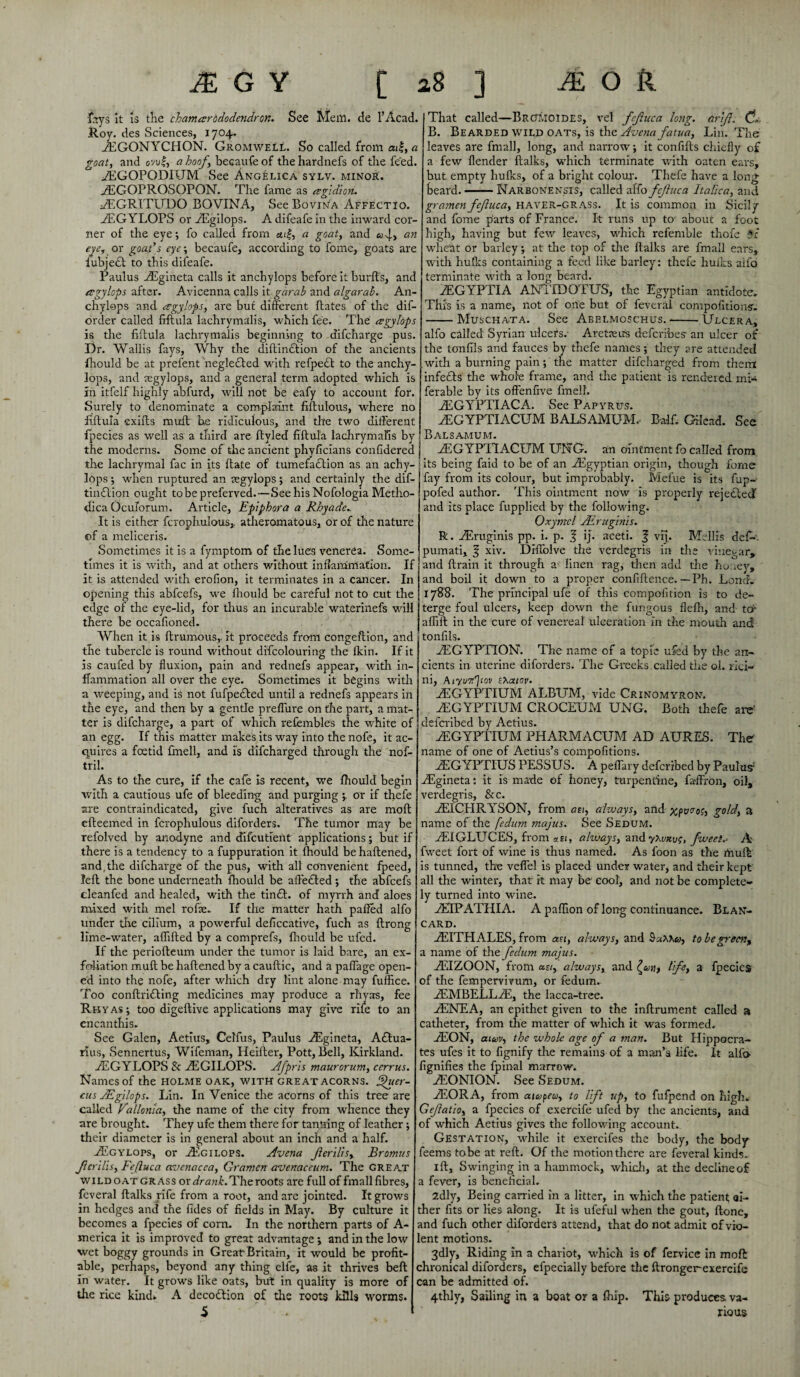 fays it is the chamcsrbdodendron. See Mem. de l’Acad. Roy. des Sciences, 1704. yEGONYCHON. Gromwell. So called from ai£, a goat, and ovu|, a hoof, becaufe of the hardnefs of the feed. yEGOPODIUM See Angelica sylv. minor. iEGOPROSOPON. The fame as ergidion. AiGRITUDO BOVINA, See Bovina Affectio. yEGYLOPS or ZEgilops. A difeafe in the inward cor¬ ner of the eye-, fo called from «ei|, a goat, and «w4> an eye, or goads eye-, becaufe, according to feme, goats are iubjeO to this difeafe. Paulus AEgineta calls it anchylops before it burfts, and eegylops after. Avicenna calls it garab and algarab. An¬ chylops and eegylops, are but different Bates of the dif- order called ftftula lachrymalis, which fee. The eegylops is the ftftula lachrymalis beginning to difeharge pus. Dr. Wallis fays, Why the diftindtion of the ancients fhould be at prefent negledled with refpedt to the anchy¬ lops, and regylops, and a general term adopted which is in itfelf highly abfurd, will not be eafy to account for. Surely to denominate a complaint fiftulous, where no ftftula exifts muft he ridiculous, and the two different fpecies as well as a third are ftyled ftftula lachrymalis by ! the moderns. Some of the ancient phyficians confidered the lachrymal fac in its ftate of tumefadlion as an achy- lops; when ruptured an aegylops; and certainly the dif- tindlion ought tobepreferved.—SeehisNofologia Metho- dica Oculorum. Article, Epiphora a Rhyade. It is either fcrophulous,. atheromatous, or of the nature of a meliceris. Sometimes it is a fymptom of the lues venerea. Some¬ times it is with, and at others without inflammation. If it is attended with erofion, it terminates in a cancer. In opening this abfeefs, we fhould be careful not to cut the edge of the eye-lid, for thus an incurable waterinefs will there be occafioned. When it is Brumous, it proceeds from congeftion, and the tubercle is round without difcolouring the fkin. If it is caufed by fluxion, pain and rednefs appear, with in¬ flammation all over the eye. Sometimes it begins with a weeping, and is not fufpe&ed until a rednefs appears in the eye, and then by a gentle preffure on the part, a mat¬ ter is difeharge, a part of which refembles the white of an egg. If this matter makes its way into the nofe, it ac¬ quires a foetid fmell, and is difeharged through the nof- tril. As to the cure, if the cafe is recent, we fhould begin with a cautious ufe of bleeding and purging or if thefe are contraindicated, give fuch alteratives as are moft efteemed in fcrophulous diforders. The tumor may be refolved by anodyne and difeutient applications; but if there is a tendency to a fuppuration it fhould be haftened, and, the difeharge of the pus, with all convenient fpeed, left the bone underneath fhould be affedted; the abfeefs cleanfed and healed, with the tindL of myrrh and aloes mixed with mel rofie. If the matter hath palled alfo under the cilium, a powerful deftccative, fuch as ftrong lime-water, aflifted by a comprefs, fhould be ufea. If the periofteum under the tumor is laid bare, an ex¬ foliation muft be haftened by a cauftic, and a paffage open¬ ed into the nofe, after which dry lint alone may fuffice. Too conftridling medicines may produce a rhyas, fee Rbyas; too digeftive applications may give rife to an encanthis. See Galen, Aetius, Celfus, Paulus ASgineta, Adtua- rius, Sennertus, Wifeman, Heifter, Pott, Bell, Kirkland. YEGYLOPS & AEGILOPS. Afpris maurorum, cerrus. Names of the holme oak, with great acorns. Qucr- cus JEgilops. Lin. In Venice the acorns of this tree are called Vallonia, the name of the city from whence they are brought. They ufe them there for tanning of leather; their diameter is in general about an inch and a half. yEgylops, or AEgilops. Avena Jlerilisy Bromits Jierilis, Fejluca avenacca, Gramcn avenaceum. The great wildoat grass or drank. The roots are full of fmall fibres, feveral ftalks rife from a root, and are jointed. It grows in hedges and the fides of fields in May. By culture it becomes a fpecies of corn. In the northern parts of A- merica it is improved to great advantage \ and in the low wet boggy grounds in Great Britain, it would be profit¬ able, perhaps, beyond any thing elfe, as it thrives beft in water. It grows like oats, but in quality is more of the rice kind* A decottion of tire roots kills worms. 5 That called—Brctmoides, vel fejluca long, drift. Ch B. Bearded wild oats, is the Avena fatua, Lin. The leaves are fmall, long, and narrow; it confifts chiefly of a few flender ftalks, which terminate with oaten ears, but empty hulks, of a bright colour. Thefe have a long beard.-Narbonensis, called alfo fejluca Italica, and gramen fefuca, HAVER-GRASS. It is common in Sicily and fome parts of France. It runs up to about a foot high, having but few leaves, which refemble thofe it wheat or barley; at the top of the ftalks are fmall ears, with hulks containing a feed like barley: thefe hulks alfo terminate with a long beard. AEGYPTIA ANTIDOTUS, the Egyptian antidote. This is a name, not of one but of feveral competitions'. -Muschata. See Abelmoschus.-Ulcer a, alfo called Syrian ulcers.- Arete us deferfbes an ulcer of the tonfils and fauces by thefe names; they are attended with a burning pain; the matter difeharged from them infects the whole frame, and the patient is rendered mi- ferable by its offenfive fmell. AEGYPTIACA. See Papyrus. AEGYPTIACUM BALSAMUM, Balf. Gilead. See Balsamum. yEGYPTIACUM DNG. an ointment fo called from its being faid to be of an ^Egyptian origin, though forne fay from its colour, but improbably. Melue is its fup- . pofed author. This ointment now is properly rejedted | and its place fupplied by the following. Oxymel Airuginis. R. Airuginis pp. i. p. 1 ij. aceti. % vij. Mellis defi-\ pumati, § xiv. DHlolve the verdegris in the vinegar* and ftrain it through a linen rag, then add the honey, and boil it down to a proper confiftence. — Ph. Lond. I I 178$. The principal ufe of this compofition is to de¬ terge foul ulcers, keep down the fungous flelh, and to- alfirt in the cure of venereal ulceration In the mouth and tonfils. ftEGYPTION. The name of a topic ufed by the an¬ cients in uterine diforders. The Greeks called the ol. rioi- ni, AiyuTr'jtov thatov. yEGYPTIUM ALBUM, vide Crinomyron. yEGYPTIUM CROCEUM UNG. Both thefe are' deferibed by Aetius. yEGYPTIUM PHARMACUM AD AURES. The name of one of Aetius’s compofitions. AsGYPTIUS PESSUS. A peffary deferibed by Paulas1 ASgineta: it is made of honey, turpentine, faffron, oil, verdegris, &c. iEICHRYSON, from an, always, and xpo<rof, gold, a name of the fedum majus. See Sedum. yEIGLUCES, from *e<, always, andyXvnvf, fweet.‘ A fweet fort of wine is thus named. As foon as the muft is tunned, the veffel is placed under water, and their kept all the winter, that it may be cool, and not be complete¬ ly turned into wine. yEIPATHIA. A paffion of long continuance. Blan- card. yEITHALES, from an, always, and to be greeny a name of the fedum majus. vEIZOON, from as/, always, and life, a fpecies of the fempervivum, or fedum. ZEMBELLAE, the lacca-tree. YENEA, an epithet given to the inftrument called a catheter, from the matter of which it was formed. AEON, aiuv, the whole age of a man. But Hippocra¬ tes ufes it to fignify the remains of a man’s life. It alfo fignifies the fpinal marrow. AEONION. See Sedum. AEORA, from aicopeu, to lift up, to fufpend on high. Gejlatlo, a fpecies of exercife ufed by the ancients, and of which Aetius gives the following account. Gestation, while it exercifes the body, the body feems tobe at reft. Of the motion there are feveral kinds. ift. Swinging in a hammock, which, at the decline of a fever, is beneficial. 2dly, Being carried in a litter, in which the patient ai- ther fits or lies along. It is ufeful when the gout, ftone, and fuch other diforders attend, that do not admit of vio¬ lent motions. 3dly, Riding in a chariot, which is of fervice in moft chronical diforders, efpecially before the ftrongerexercife can be admitted of. 4thly, Sailing in a boat or a Ihip. This produces, va¬ rious