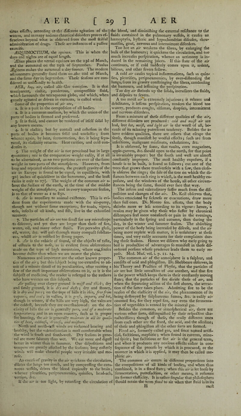 rid us effe&s, according IS the different agitation of the waters, and in many tedious chronical diforders proves ef¬ ficacious beyond what is obferved from the moft fkilful adminiitration of drugs. Thefe are inftances of a paffive exercife. iEQTJINOCTIlTM, the equinox. This is when tire davs and nights are of equal length. iEiius places the vernal equinox on the 23d of March, and the autumnal on the 25th of September. Paulus JEgineta makes the autumnal a day fooner. The modern aftronomers generally fixed them on .the 22d of March, and the fame day’ in September. Thefe feafons are con- fidered as unfriendly to health. AER, An;, air, called alfo Gas ventofum. It is that tranfparent, eialtic, ponderous, compreffible fluid, which fur-rounds the terraqueous globe, and which, when greatly agitated or driven in currents, is called wind. Some of the properties of fir are, 1. It is a part in the compofition of all bodies. 2. It is a common medium, by which the union of the parts of bodies is formed and preferred. 3. It is fluid, and cannot be rendered of itfelf folid by any known means. 4. It is elaftic; but by contadl and cohefion in the parts of bodies it becomes folid and unelaflic ; from whence again, by heat, fermentation, See. it being fepa- rated, its elalticity returns. Heat rarifies, and cold con- denfes it. 5. The weight of the air is not perceived but in large quantities; nor is the comparative weight eafiiy, if at all to be ascertained, as no two portions are ever of the fame weight in two parts of the atmofphere. However, from long and repeated obfervations, the greateft gravity of the air in Europe is found to be equal, in equilibrio, with 301 inches of quickfilver in the barometer, and the leaft faifes it only to 27'. The weight of the common air a- bout the Surface of the earth, at the time of the middle weight of the atmofphere, and in every temperate feafon, is to that cf water as 1 to 850. 6. Air is neceflary to animal exiftence. This is evi¬ dent from the experiments made with the air-pump, though not without fome exceptions, for toads, vipers, eels, infedts of all kinds, and fifh, live in the exhaufled receiver. 7. The particles of air are too Small for any microfcope to aifeover, and yet they are larger than thofe of fire, water, oil, and many other fluids. Fire pervades glafs, oil, water, &c. will pafs through many compact fubftan- ces, whillt air is refilled by llrong paper. 8. Air is the vehicle of found, of the objects of tafte, of effluvia to the nofe, as is evident from obfervations made on the tops of high mountains, where oux.fenfes become duller than when we are nearer the plains. Numerous and important are the other known proper¬ ties of the air ; but thisfubjedt being too extenfive to ad¬ mit of a minute detail of its peculiarities, after reciting a few of the moil important obfervations on it, as it is the fubject of medicine, the reader is referred to the authors who have written on this fubjedt. Air palling over clayey ground is moft and thick ; dry and fandv ground, it is dry and dufty; dry and ftoney, it is dry and pure ; on the tops of hills it is thin, free from vapours, and cool; in vallies, it is grofs, impure, and hot, though in winter, if the hills are very high, the vales are the coldeil, becaufe they are overlhadowed : on the de¬ clivity of hills the air is generally pure, and of a moderate temperature-, and in an open country, fuch as is proper for hunting, the air is generally moderate in all its quali¬ ties of heat, coldnefs, drynefs, and moifturc. North and north-Ofift winds axe reckoned bracing ant healthy, but the valetudinarian is moft comfortable when the wind is fouth and fouth-weft. Dry feafons in gene¬ ral are more falutary than wet. We eat more and digeft better in winter than in fummer. Our difpofitions ant -tempers are greatly aftedted by the feafons; long eafterly winds will make chearful people very irritable and mo- rofe. An excefsof gravity in the air quickens the circulation, dilates the lungs too much, and by compreffing the cuta¬ neous veflels, drives the blood copioully to the brain; - whence pleurifies, peripneumonies, quinfies, head-ach, vertigo, &c. If die air is too light, by retarding the circulation of the blood, and diminifliing the external refiftance to the fluids contained in the pulmonary veflels, it caufes an hsemoptyfis, hyfteric and hypochondriac difeafes, rheu- matifm, gout, nervous and intermittent diforders. Too hot an air weakens the fibres, by enlarging the bulk of the humours ; it quickens the circulation, and too much increafes perfpiration, whence an acrimony is in¬ duced in the remaining juices. If this ftate of the air continues, or if cold fuddenly comes upon it, ardent, bilious, and other fevers follow. A cold air caufes topical inflammations, fuch as quin- -• lies, pleurifies, peripneumonies, by over-diftending the lungs, from its gravity conftringing the fibres, condenfing the humours, and leflening the perfpiration. Too dry air fhrivels up the folids, incraflates the fluids^ and difpoles to fevers. A too moift air is ettremely injurious; it relaxes and debilitates, it leflens perfpiration, renders the blood too watery, produces coughs, afthmas, dropfies, intermittent and nervous diforders. From a mixture of thefe different qualities of the air, different diforders are produced: cold and moift air are bad, but hot, moft, and light air is the worft of all, be¬ caufe of its relaxing putrelcent tendency. Befides the a~ bove evident qualities, there are others that efcape the fenfe, though manifeft by woeful effects ; fuch are from infections, malignant miafmata, exhalations, &c. It is obferved, by fome, that vaults, corn magazines, apple-garrets, &c. fhould open to the north, for that point is invariably proper: but the fouth and weft are almoft conftantly improper. The moft healthy expofure, if a houfe is to be built, is found as follows; cut one of the trees that grows there tranfverfely with a faw, then clofe- ly obferve the rings; the fide of the tree on which the di- fiances between each ring is wideft, is the moft healthy ex- rofure, and the windows of the houfe, all other circum- tances being the fame, fhould ever face that way. The infirm and valetudinary fuffer much from the dif- pofition and changes of the air. Dr. Keil obferves that, bodies emaciated by ficknefs or evacuations, draw more than full ones. Dr. Monro fen. aflerts, that the body abforbs more or lefs according to its vigour: hence, a reafon may be given why thofe who fuffer by chronical diftempers feel more uneafinefs or pain in the evenings, particularly in the fpring and autumn, than during the day, in the winter and fummer feafon. The abforbing power of the body being increafed by difeafe, and the air being more replete with matter, it is unfalutary at thefe times, and very eafiiy accounts for their complaints dur¬ ing thofe feafons. Hence we difeern why early going to bed is productive of advantages fo manifeft in thofe dif- ordered perfons whofe prudence leads them to early re- pofe. Med. Muf. vol. i. p. 11. 14. The common air of the atmofphere is a fulphur, and confifts of acid and phlogifton. Dr. Shebbeare obferves, in his Theory and Pradtice of Phyfic, that the particles of air are but little attractive of one another, and that fire is the power which keeps them in their conftantly moving ftate; that the particles of fire divide thofe of air, and when the feparating aCtion of the firft abates, the attrac¬ tion of the latter takes place. Admitting fire to be the reafon of the elalticity of the air, the phenomenon of its being deftroyed by fulphureous fumes, &c. is eafiiy ac¬ counted for, for they repel fire, nay even the fermenta¬ tion of vegetables is vented by the mineral gas. Befides the common, or atmofpherical air, there are various other forts, diftinguilhed by their refpedtive cha- radteriftics; though of thefe, the really different ones from each other are the fixed, the acid, and the alkaline; of thefe and phlogifton all the other forts are formed. Fixed air, formerly called gas, and fince named artifi¬ cial, factitious, mephitic ; when found in caverns, mine¬ ral fpirit; but fadtitious or fixt air is the general term, and when it produces any noxious effedts either in con- fequence of the procefs by which it is procured, or the manner in which it is applied, it may then be called me¬ phitic air. The common air enters in different proportions into the compofitions of all kinds of bodies, and when thus combined, is in a fixed ftate; when this air is let loofe by fermentation, pulrefadtion, or other means, it refumes its former elalticity. It is rather lingular that philofophers Ihould retain the term fixed to air when that fluid is in its H molt *