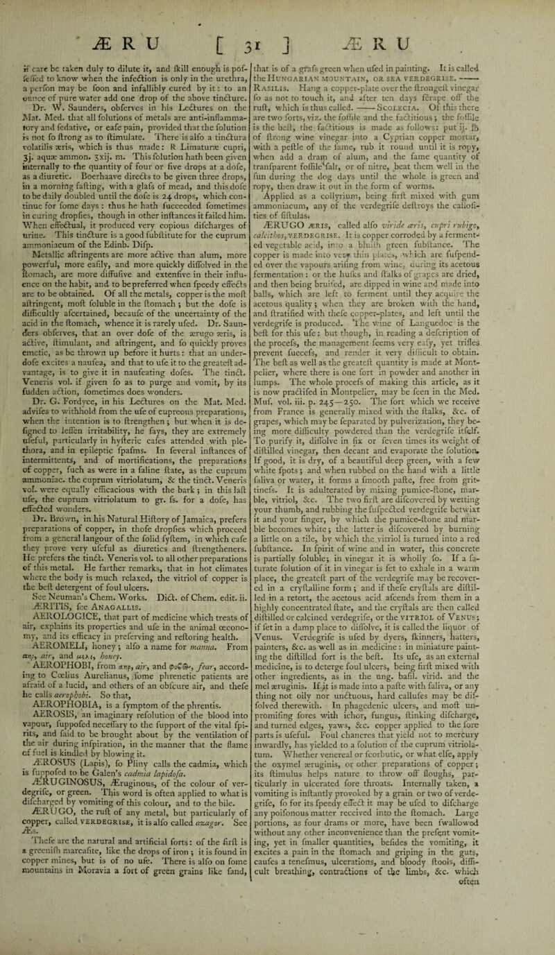 if care be taken duly to dilute it* and fkill enough is pof- feffed to know when the infection is only in the urethra, a perfon may be foon and infallibly cured by it: to an ounce of pure water add one drop of the above tindure. Dr. W. Saunders, obferves in his Lectures on the Mat. Med. that all folutions of metals are anti-inflamma¬ tory and fedative, or eafe pain, provided that the folution is not fo ftrong as to ftimulate. There is alfo a tinelura volatilis seris, which is thus made: R: Limatune cupri, 3j. aquae ammon. 3xij. m. This folution hath been given internally to the quantity of four or five drops at a dofe, as a diuretic. Boerhaave directs to be given three drops, in a morning falling, with a glafs of mead, and this dofe to be daily doubled until the dofe is 24. drops, which con¬ tinue for fome days : thus he hath fucceeded fometimes in curing dropfies, though in other inllances it failed him. When effectual, it produced very copious difcharges of urine. This tinCture is a good fubftitute for the cuprum ammoniacum of the Edinb. Difp. Metallic aftringents are more aClive than alum, more powerful, more eafily, and more quickly diflolved in the flomach, are more diffufive and extenfive in their influ¬ ence on the habit, and to be preferred when fpeedy effeCts are to be obtained. Of all the metals, copper is the moll allringent, moll foluble in the llomach ; but the dofe is difficultly afcertained, becaufe of the uncertainty of the acid in the llomach, whence it is rarely ufed. Dr. Saun¬ ders obferves, that an over dofe of the terugo seris, is active, ftimulant, and allringent, and fo quickly proves emetic, as be thrown up before it hurts : that an under- dofe excites a naulea, and that to ufe it to the. greateft ad¬ vantage, is to give it in naufeating dofes. The tindl. Veneris vol. if given fo as to purge and vomit, by its I fudden adlion, fometimes does wonders. Dr. G. Fordyce, in his Ledlures on the Mat. Med. advifes to withhold from the ufe of cupreous preparations, | when the intention is to llrengthen; but when it is de- I figned to leflen irritability, he fays, they are extremely | ufeful, particularly in hyfteric cafes attended with ple¬ thora, and in epileptic fpafms. In feveral inllances of intermittents, and of mortifications, the preparations of copper, fuch as were in a faline ftate, as the cuprum ammoniac, the cuprum vitriolatum, & the tincl. Veneris vol. were equally efficacious with the bark •, in this lafl ufe, the cuprum vitriolatum to gr. fs. for a dofe, has effeCted wonders. Dr. Brown, in his Natural Hiflory of Jamaica, prefers preparations of copper, in thofe dropfies which proceed from a general langour of the folid fyllem, in which cafe they prove very ufeful as diuretics and llrengtheners. Ife prefers the tinCl. Veneris vol. to all other preparations of this metal. He farther remarks, that in hot climates where the body is much relaxed, the vitriol of copper is the bell detergent of foul ulcers. See Neuman’s Chem. Works. Did. of Chem. edit. ii. EERITLS, fee Anagallis. AEROLOGICE, that part of medicine which treats of air, explains its properties and ufe in the animal oecono- my, and its efficacy in preferving and relloring health. AEROMELI, honey; alfo a name for manna. From aw/i, air, and a; a 1, honey. AEROPHOBI, from a.np, air, and (poQ^, fear, accord¬ ing to Coelius Aurelianus, fome phrenetic patients are afraid of a lucid, and others of an obfeure air, and thefe he calls aerophobi. So that, AEROPHOBIA, is a fymptom of the phrentis. AEROSIS, an imaginary refolution of the blood into vapour, luppofed neceffary to the fupport of the vital fpi- rits, and faid to be brought about by the ventilation of tire air during infpiration, in the manner that the flame cf fuel is kindled by blowing it. .ffilROSUS (Lapis), fo Pliny calls the cadmia, which is fuppofed to be Galen’s cadmia lapidofa. ARUGINOSUS, fiEruginous, of the colour of ver- degrife, or green. This word is often applied to what is difeharged by vomiting of this colour, and to the bile. AERUGO, the rult of any metal, but particularly of copper, called verdegrise, it is alfo called azagor. See JEs. Thefe are the natural and artificial forts: of the firll is a greeniffi marcafite, like the drops of iron ; it is found in copper mines, but is of no ufe. There is alfo on fome mountains in Moravia a fort of green grains like fand. that is of a grafs green when ufed in painting. It is called the Hungarian mountain, or sea verdegrise. —■— R asilis. Hang a copper-plate over the ftrongelt vinegar fo as not to touch it, and after ten days ferape off the ruff, Vvhich is thus called.-Scoeecia. Of this there are two forts, viz. the foffile and the factitious; the foffiie is the bell, the factitious is made as follows: put ij. fo of ftrong wine vinegar into a Cyprian copper mortar, with a peftle of the fame, rub it round until it is ropy, when add a dram of alum, and the fame quantity of tranfparent foffile^falt, or of nitre, beat them well in the fun during the dog days until the whole is green and ropy, then draw it out in the form of worms. Applied as a collyrium, being firft mixed with gum ammoniacum, any of the verdegrife deftroys the caliofi- ties of fiftulas. AERUGO 2ERIS, called alfo viride aris, cupri rubigo, calcithos, verdegrise. It is copper corroded by a ferment¬ ed vegetable acid, into a bluiih green fubftance. The copper is made into very thin plate's, which are fufpend- ed over the vapours ariling from wine, during its acetous fermentation: or the hulks and ftalks of grapes are dried, and then being bruifed, are dipped in wine and made into balls, which are left to ferment until they acquire the acetous quality; when they are broken with the hand, and ftratified with thefe copper-plates, and left until the verdegrife is produced. The wine of Languedoc is the bell for this ufe: but though, in reading a defeription of the procefs, the management feems very eafy, yet trifles prevent fuccefs, and render it very difficult to obtain. The beft as well as the greateft quantity is made at Mont¬ pelier, where there is one fort in powder and another in lumps. The whole procefs of making this article, as it is now prafilifed in Montpelier, may be feen in the Med. Muf. vol. iii. p. 245—250. The fort which we receive from France is generally mixed with the ftalks, &c. of grapes, which maybe feparated by pulverization, they be¬ ing more difficulty powdered than the verdegrife itfelf. To purify it, diflolve in fix or feven times its weight of diftilled vinegar, then decant and evaporate the folution. If good, it is dry, of a beautiful deep green, with a few white fpots; and when rubbed on the hand with a little faliva or water, it forms a fmooth pafte, free from grit- tinefs. It is adulterated by mixing pumice-ftone, mar¬ ble, vitriol, &c. The two firft are difeovered by wetting your thumb, and rubbing the fufpecled verdegrife betwixt it and your finger, by which the pumice-ftone and mar¬ ble becomes white; the latter is difeovered by burning a little on a tile, by which the.vitriol is turned into a red fubftance. In fpirit of wine and in water, this concrete is partially foluble; in vinegar it is wholly fo. If a fa- turate folution of it in vinegar is fet to exhale in a warm place, the greateft part of the verdegrife may be recover¬ ed in a cryftalline form ; and if thefe cryftals are diftil¬ led in a retort, the acetous acid afeends from them in a highly concentrated ftate, and the cryftals are then called diftilled or calcined verdegrife, or the vitriol of Venus; if fet in a damp place to diflolve, it is called the liquor of Venus. Verdegrife is ufed by dyers, fkinners, hatters, painters, &c. as well as in medicine : in miniature paint¬ ing the diftilled fort is the beft. Its ufe, as an external medicine, is to deterge foul ulcers, being firft mixed with other ingredients, as in the ung. bafil. virid. and the mel aeruginis. If Jt is made into a pafte -with faliva, or any thing not oily nor unfiluous, hard callufes may be dif- folved therewith. In phagedenic ulcers, and moft un- promifing fores with ichor, fungus, flunking difeharge, and turned edges, yaws, &c. copper applied to the fore parts is ufeful. Foul chancres that yield not to mercury inwardly, has yielded to a folution of the cuprum vitriola¬ tum. Whether venereal or fcorbutic, or what elfe, apply the oxymel icruginis, or other preparations of copper; its ftimulus helps nature to throw off floughs, par¬ ticularly in ulcerated fore throats. Internally taken, a vomiting is inftantly provoked by a grain or two of verde¬ grife, fo for its fpeedy effeCt it may be ufed to difeharge any poifonous matter received into the flomach. Large portions, as four drams or more, have been fwallowed without any other inconvenience than the prefent vomit¬ ing, yet in fmaller quantities, befides the vomiting, it excites a pain in the flomach and griping in the guts, caufes a tenefmus, ulcerations, and bloody ftools, diffi¬ cult breathing, contractions of the limbs, &c. which often