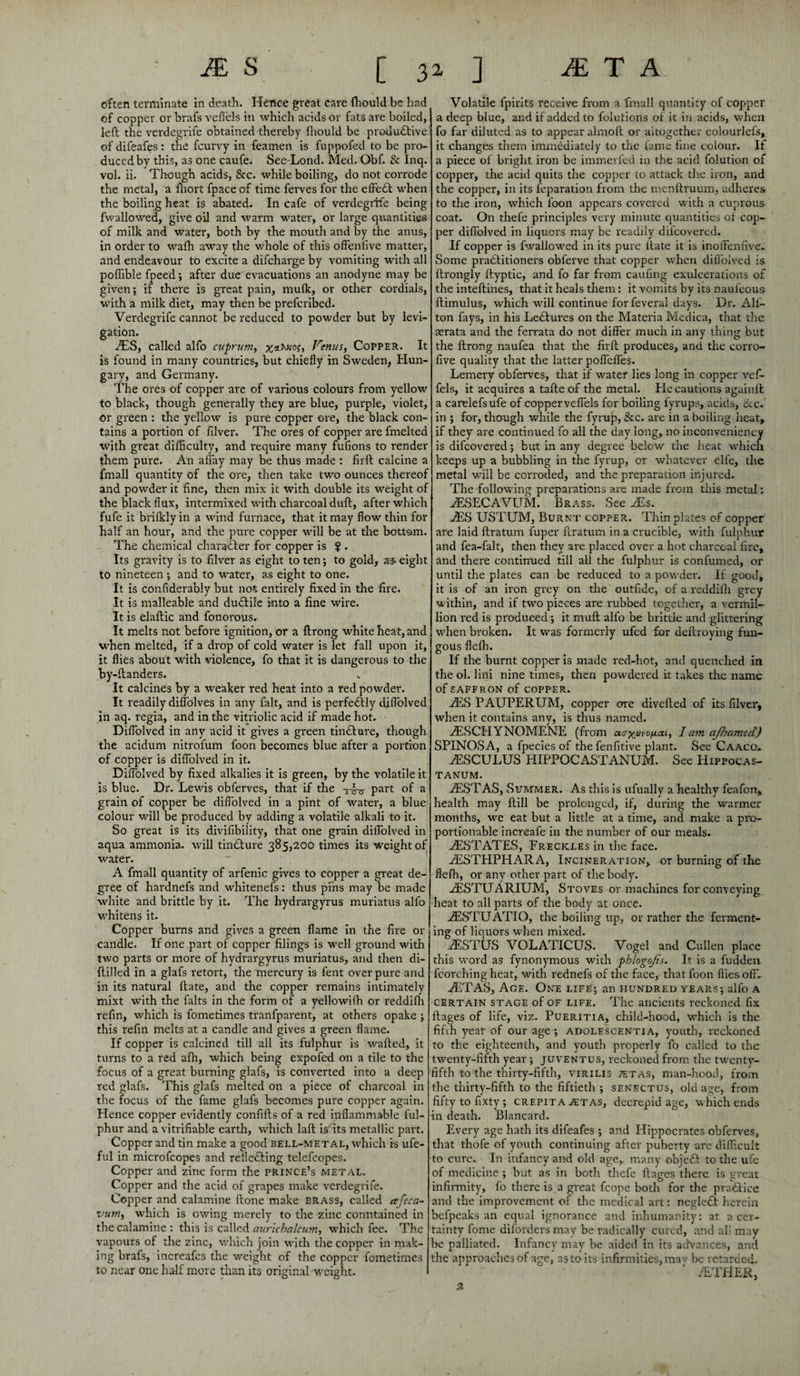 often terminate in death. Hence great care fhould be had of copper or brafs veflels in which acids or fats are boiled, left the verdegrife obtained thereby fhould be productive of difeafes: the fcurvy in feamen is fuppofed to be pro¬ duced by this, as one caufe. See-Lond. Med. Obf. & Inq. vol. ii. Though acids, See. while boiling, do not corrode the metal, a fhort fpace of time ferves for the eftedt when the boiling heat is abated. In cafe of verdegrife being fwallowed, give oil and warm water, or large quantities of milk and water, both by the mouth and by the anus, in order to walh away the whole of this offenfive matter, and endeavour to excite a difeharge by vomiting with all poffible fpeed; after due evacuations an anodyne may be given; if there is great pain, mulk, or other cordials, with a milk diet, may then be preferibed. Verdegrife cannot be reduced to powder but by levi- gation. iES, called alfo cuprum, Venus, Copper. It is found in many countries, but chiefly m Sweden, Hun¬ gary, and Germany. The ores of copper are of various colours from yellow to black, though generally they are blue, purple, violet, or green : the yellow is pure copper ore, the black con¬ tains a portion of filver. The ores of copper are fmelted with great difficulty, and require many fufions to render them pure. An allay may be thus made : firft calcine a fmall quantity of the ore, then take two ounces thereof and powder it fine, then mix it with double its weight of the black flux', intermixed with charcoal dull, after which fufe it briflcly in a wind furnace, that it may flow thin for half an hour, and the pure copper will be at the bottom. The chemical character for copper is ? . Its gravity is to filver as eight to ten; to gold, a* eight to nineteen; and to water, as eight to one. It is confiderably but not entirely fixed in the fire. It is malleable and dudtile into a fine wire. It is elaftic and fonorous. It melts not before ignition, or a ftrong white heat, and when melted, if a drop of cold water is let fall upon it, it flies about with violence, fo that it is dangerous to the by-ftanders. It calcines by a weaker red heat into a red powder. It readily diffolves in any fait, and is perfectly diflolved in aq. regia, and in the vitriolic acid if made hot. Diflolved in any acid it gives a green tindlure, though the acidum nitrofum foon becomes blue after a portion of copper is diflolved in it. Diflolved by fixed alkalies it is green, by the volatile it is blue. Dr. Lewis obferves, that if the t-co- part °f a grain of copper be diflolved in a pint of water, a blue colour will be produced by adding a volatile alkali to it. So great is its divifibility, that one grain diflolved in aqua ammonia, will tindture 385,200 times its weight of water. A fmall quantity of arfenic gives to copper a great de¬ gree of hardnefs and whitenefs: thus pins may be made white and brittle by it. The hydrargyrus muriatus alfo whitens it. Copper burns and gives a green flame in the fire 01- candle. If one part of copper filings is well ground with two parts or more of hydrargyrus muriatus, and then di- ftilled in a glafs retort, the mercury is fent over pure and in its natural ftate, and the copper remains intimately mixt with the falts in the form of a yellowiffi or reddifli refin, which is fometimes tranfparent, at others opake ; this refin melts at a candle and gives a green flame. If copper is calcined till all its fulphur is wafted, it turns to a red afh, which being expofed on a tile to the focus of a great burning glafs, is converted into a deep red glafs. This glafs melted on a piece of charcoal in the focus of the fame glafs becomes pure copper again. Hence copper evidently confifts of a red inflammable ful¬ phur and a vitrifiable earth, which laft is its metallic part. Copper and tin make a good bell-metal, which is ufe- ful in microfcopes and reflecting telefcopes. Copper and zinc form the prince’s metal. Copper and the acid of grapes make verdegrife. Copper and calamine ftone make brass, called esfeca- vum, which is owing merely to the zinc conntained in the calamine : this is called aurichalcum, which fee. The vapours of the zinc, which join with the copper in mak¬ ing brafs, increafes the weight of the copper fometimes to near one half more than its original weight. Volatile fpirits receive from a fmall quantity of copper a deep blue, and if added to folutions of it in acids, when fo far diluted as to appear almoft or altogether coiourleis, it changes them immediately to the fame fine colour. If a piece of bright iron be immerled in the acid folution of copper, the acid quits the copper to attack the iron, and the copper, in its feparation from the menftruum, adheres to the iron, which foon appears covered with a cuprous coat. On thefe principles very minute quantities of cop¬ per diflolved in liquors may be readily difeovered. If copper is fwallowed in its pure ftate it is inoffenfive. Some pradtitioners obferve that copper when diflolved is ftrongly ftyptic, and fo far from caufing exulcerations of the inteftines, that it heals them: it vomits by its naufeous ftimulus, which will continue for feveral days. Dr. All- ton fays, in his Lectures on the Materia Medica, that the aerata and the ferrata do not differ much in any thing but the ftrong naufea that the firft produces, and the corro- five quality that the latter pofleffes. Lemery obferves, that if water lies long in copper vefi- fels, it acquires a tafte of the metal. He cautions againft a carelefsufe of copperveffels for boiling fyrups, acids, ike. in ; for, though while the fyrup, &c. are in a boiling heat, if they are continued fo all the day long, no inconveniency is difeovered ; but in any degree below the heat which keeps up a bubbling in the fyrup, or whatever elfe, the metal will be corroded, and the preparation inj ured. The following preparations are made from this metal: JESECAVUM. Brass. See AEs. JE3 USTUM, Burnt copper. Thin plates of copper are laid ftratum fuper ftratum in a crucible, with fulphur and fea-falt, then they are placed over a hot charcoal fire, and there continued till all the fulphur is confumed, or until the plates can be reduced to a powder. If good, it is of an iron grey on the outfide, of a reddilh grey within, and if two pieces are rubbed together, a Vermil¬ lion red is produced; it muft alfo be brittle and glittering when broken. It was formerly ufed for deftroying fun¬ gous flefb. If the burnt copper is made red-hot, and quenched in the ol. liili nine times, then powdered it takes the name of SAFFRON of COPPER. aES PAUPERUM, copper ore diverted of its filver, when it contains any, is thus named. tESCHYNOMENE (from aa-xuiv^ai, lam ajhamed) SPINOSA, a fpecies of the fenfitive plant. See Caaco. 2ESCULUS HIPPOCASTANUM. See Hippocas- TANUM. vESTAS, Summer. As this is ufually a healthy feafon, health may ftill be prolonged, if, during the warmer months, we eat but a little at a time, and make a pro¬ portionable increafe in the number of our meals. ^ESTATES, Freckles in the face. vESTHPHARA, Incineration, or burning of the ftefh, or any other part of the body. zESTUARIUM, Stoves or machines for conveying heat to all parts of the body at once. jESTUATIO, the boiling up, or rather the ferment¬ ing of liquors w-hen mixed. 2ESTUS VOLATICUS. Vogel and Cullen place this word as fynonymous with phlogojis. It is a fudden fcorching heat, with rednefs of the face, that foon flies off. JETAS, Age. One life; an hundred years; alfo a certain stage of of life. The ancients reckoned fix ftages of life, viz. Pueritia, child-hood, which is the fifth year of our age ; adolescentia, youth, reckoned to the eighteenth, and youth properly fo called to the twenty-fifth year; juventus, reckoned from the twenty- fifth to the thirty-fifth, virilis tetas, man-hood, from the thirty-fifth to the fiftieth ; senectus, old age, from fifty to fixty; crepita 2Etas, decrepid age, which ends in death. Blancard. Every age hath its difeafes; and Hippocrates obferves, that thole of youth continuing after puberty are difficult to cure. In infancy and old age, many objedt to the ufe of medicine ; but as in botli thefe ftages there is great infirmity, fo there is a great fcope both for the practice and the improvement of the medical art: negledt herein belpeaks an equal ignorance and inhumanity: at a cer¬ tainty fome diforders may be radically cured, and all may be palliated. Infancy may be aided in its advances, and the approaches of age, as to its infirmities, mav be retarded. jETHER,