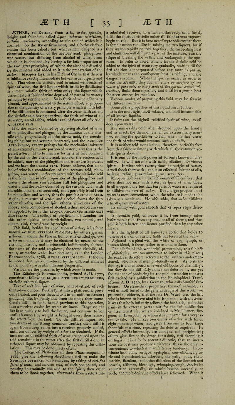 AETHER, vel Ether, from aiOw, ardeo, fplendeo, I bright and fplendid; called liquor tether eus vitriolicus, vitrofus, muriaticus, according to the acid of which it is formed. So the Iky or firmament, and alfo the eledtric matter has been called; but what is here defigned is a chemical combination of the acetous acid, phlogifton, and water, but differing from alcohol of wine, from ■which it is obtained, by having a far lefs proportion of the two latter principles, of which the alcohol is diverted by the mineral acid added to it in the preparation of the aether. Macquer fays, in his Di£t. of Chem. that there is a fubftance exactly intermediate betwixt ardent fpirits and oil. That when the vitriolic acid is mixed with redtified fpirit of wine, the firft liquor which arifes by diftillation is a mere volatile fpirit of wine only; the liquor which arifes next, is fpirit of wine deprived of part of its watery principle by vitriolic acid. So is fpirit of wine effentially altered, and approximated to the nature of oil, in propor¬ tion to the quantity of watery principle which it hath loft. If the diftillation is continued after the tether hath arifen, the vitriolic acid having deprived the fpirit of wine of all its water, an oil arifes, which is called fweet oil of vitriol, or OLEUM VINI. If to the tether, obtained by depriving alcohol of wine of its phlogifton and phlegm, by the addition of the vitri¬ olic acid, you gradually add the nitrous acid, the remain¬ ing phlogifton and water is feparated, and the acetous acid is pure, except perhaps for the mechanical mixture of an extremely minute portion of water ; and this is the pureft tether. If to fo much tether as is at firft obtained by the aid of the vitriolic acid, more of the acetous acid be added, more of the phlogifton and water are feparated, and we have the oleum vini. Hence obferve, that alco¬ hol of wine is a combination of the acetous acid, phlo¬ gifton, and water; tether prepared with the vitriolic acid is the fame, but in lefs proportion of the phlogifton and water; the oleum vini contains ftill lefs phlogifton and water ; and the tether obtained by the vitriolic acid, with the addition of the nitrous acid, moft perfectly freed from its phlogifton and water, fo is the pureft acetous acid. Again, a mixture of tether and alcohol forms the fpir. sether nitrofus, and the fpir. aetheris vitriolicus of the fhops ; and a compofition of alcohol, aether, andoleum vini is fuppofed to form the liquor anodynus mineralis Hoffmani. The college of phyficians of London for this order fpiritus setheris vitriolicus, two pounds, and oleum vini, three drams by weight. This fluid, befides its appellation of tether, is by fome named acidum vitrioli vinosum ; by others fpiritus tethereus; and in the Pharm. Edinb. it is entitled Jpt. vini athereus ; and, as it may be obtained by means of the vitriolic, nitrous, and marine acids indifferently, fo from the name of the acid employed, the terms vitriolic, ni¬ trous, or marine tether have obtained, as in the London Pharmacopoeia, 1788, vether vitriolicus. It fhould be noted that, tethers produced by the different mineral acids, poffefs particular different properties. Various are the proceffes by which tether is made. The Edinburgh Pharmacopoeia, printed A. D. 1777, contains the following, liquor a:thereus vitriolicus, vitriolic aethereal liquor. Take of rectified fpirit of wine, acid of vitriol, of each thirty-two ounces. Put the fpirit into a glafs retort, previ- oufly heated, and pour the acid to it in an uniform ftream ; gradually mix by gently and often fhaking ; then imme¬ diately diftill in fand, heated previous to this operation, into a receiver cooled by water or fnow. Regulate the fire fo as quickly to boil the liquor, and continue to boil until 16 ounces by weight is brought over, then remove the retort from the fand. To the diftilled liquor, add two drams of the ftrong common cauftic; then diftil it again from a deep retort into a receiver properly cooled, until ten ounces by weight of tether are obtained. If fix- teen ounces of re£tified Ipirit of wine are poured upon the acid remaining in the retort after the firft diftillation, an tethereal liquor may be obtained by repeating this diftil¬ lation. This may be done pretty often. The College of Phyficians in their Pharmacopaeia of 1788, give the following directions: firft to make the Spiritus jetheris vitriolicus, by taking of reftified fpirit of wine, and vitriolic acid, of each one pound, and pouring in gradually the acid to the fpirit, then order them to be {hook together, afterwards from a retort into a tubulated receiver, to which another recipient is fitted, diftil the fpirit of vitriolic aether till fulphureous vapours begin to rife. But it is here neceffary to obferve that there is fome caution requifite in mixing the two liquors, for if they are too rapidly poured together, the fucceeding heat and ebullition will diffipate a part of the mixture, run the rifque of breaking the veffel, and endangering the ope¬ rator. In order to avoid which, let the vitriolic acid be added to the fpirit of wine very gradually, waiting till the firft addition is incorporated before any more is put in, by which means the confequent heat is trifling, and the danger is avoided. When the fpirit is made, in order to make the ather, they add an ounce by meajure of the water of pure kali, to two pounds of the fpiritus eethcris vi¬ triolicus, (hake them together, and diftil by a gentle heat fourteen ounces by meafure. Various modes of preparing this fluid may be feen in the different writers. Some of the properties of this liquid are as follow. It is the moft light, moft volatile, and moft inflammable of all known liquids. It fwims on the higheft rectified fpirit of wine, as oil does upon water. It is remarkably'Cold when dropped upon the hand ; and its affeCts the thermometer in an extraordinary man¬ ner, caufing the quickfilver to fall, when neither water nor fpirit of wine would produce fuch an effeCt. It is neither acid nor alkaline, therefore perfectly free from that faline acrimony with which all the common vo¬ latile fpirits abound. It is one of the moft powerful folvents known in che- miftry. It will not mix with acids, alkalies, nor vinous fpirits. It mixes with twenty times its weight of water, if well {hook therewith; and is an effectual folvent of oils, balfams, refins, gum refins, gums, wax, &c. Macquer obferves, in his Dictionary of Chemiftry, that tether does not mix with water, as fpirit of wine does, in all proportions; but that tenparts of water are required to diffolve one part of tether. But a larger proportion of water is more convenient, when the mixture is made to be taken as a medicine. He alfo adds, that tether diffolves a fmall quantity of water. Its affinity with gold exceeds that of aqua regia there¬ with. It extracts gold, wherever it is, from among other bafer metals (i. e. from any one, or all of them), and thus gold is both better and fooner purified than by any other means. It is the lighted of all liquors; a bottle that holds 20 ounces of the oil of vitriol, holds but feven of the tether. Agitated in a phial with the white of egg, lymph, or human blood, it feems rather to attenuate them. The effects of this wonderful preparation, as a fubjcCt of philofophy, are too numerous to infert in this place ; the reader is therefore referred to the authors undermen¬ tioned, who have written profeffedly on it. As to its an¬ tiquity, it is mentioned in feveral old books of chemiftry ; but they do not diftinCtly notice nor defcribe it, nor yet the manner of producing it: the public attention to it was firft excited by a publication in the Philofophical Tranf- aCtions A. D. 1730, by a German, who calls himfelf Fro- benius. On its medical properties, the moft valuable, as well as moft fuited to the general defign of this work, we proceed to obferve, that the late Dr. Ward was the firft who is known to have ufed it in England : with the tether it was that he fo inftantly relieved the head-ach, and other pains in the external parts : but for the firft publication on its internal ufe, we are indebted to Mr. Turner, fur- geon, in Liverpool, by whom it is prepared for a veryex- tenfive fale. He mixes two drams of tether with fix oy eight ounces of water, and gives from one to four large fpoonfuls at a time, repeating the dofe as required. Its general effeCts internally, are anodyne and perfpirative; others give five or fix drops for a dofe, firft dropping it on fugar; it is alfo fo potent a diuretic, that an incau¬ tious ufe of it may produce a diabetes; this is the only in¬ convenience to which it manifefts any tendency. In ob- ftinate head-achs, vertigos, epilepfies, convulfions, hyfte- ric and hypochondriac diforders, the palfy, gout, rheu- matiim, flatulent, and other diforders of the ftomach and bowels, afthmas, hiccough, whooping-cough, See. by its application externally, or adminiftration internally, or both, the moft definable effects have followed. When it I is