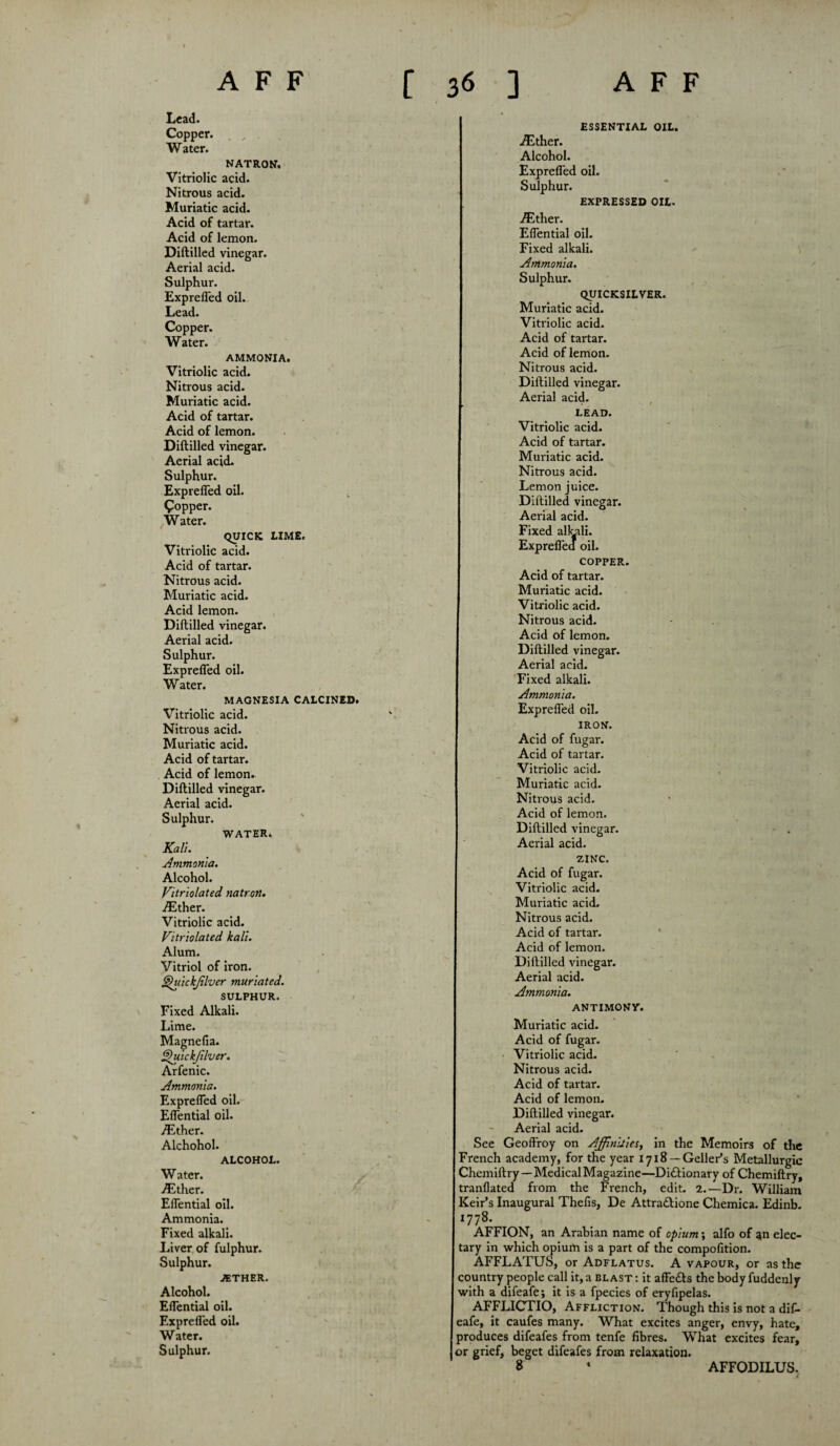 Lead. Copper. , „ Water. NATRON. Vitriolic acid. Nitrous acid. Muriatic acid. Acid of tartar. Acid of lemon. Diftilled vinegar. Aerial acid. Sulphur. Exprefled oil. Lead. Copper. W ater. AMMONIA. Vitriolic acid. Nitrous acid. Muriatic acid. Acid of tartar. Acid of lemon. Diftilled vinegar. Aerial acid. Sulphur. Exprefled oil. popper. Water. QUICK LIME. Vitriolic acid. Acid of tartar. Nitrous acid. Muriatic acid. Acid lemon. Diftilled vinegar. Aerial acid. Sulphur. Exprefled oil. Water. MAGNESIA CALCINED. Vitriolic acid. Nitrous acid. Muriatic acid. Acid of tartar. Acid of lemon. Diftilled vinegar. Aerial acid. Sulphur. WATER. Kali. Ammonia. Alcohol. Vitriolated natron. ./Ether. Vitriolic acid. Vitriolated kali. Alum. Vitriol of iron. §)uickjilver muriated. SULPHUR. Fixed Alkali. Lime. Magnefia. Quickfilver. Arfenic. Ammonia. Exprefled oil. Eflential oil. ./Ether. Alchohol. ALCOHOL. Water. vEther. Eflential oil. Ammonia. Fixed alkali. Liver of fulphur. Sulphur. JETHER. Alcohol. Eflential oil. Exprefled oil. Water. Sulphur. ESSENTIAL OIL. ./Ether. Alcohol. Exprefled oil. Sulphur. EXPRESSED OIL. ./Ether. Eflential oil. Fixed alkali. Ammonia. Sulphur. QUICKSILVER. Muriatic acid. Vitriolic acid. Acid of tartar. Acid of lemon. Nitrous acid. Diftilled vinegar. Aerial acid. LEAD. Vitriolic acid. Acid of tartar. Muriatic acid. Nitrous acid. Lemon juice. Diftilled vinegar. Aerial acid. Fixed alkali. Expreflea oil. COPPER. Acid of tartar. Muriatic acid. Vitriolic acid. Nitrous acid. Acid of lemon. Diftilled vinegar. Aerial acid. Fixed alkali. Ammonia. Exprefled oil. IRON. Acid of fugar. Acid of tartar. Vitriolic acid. Muriatic acid. Nitrous acid. Acid of lemon. Diftilled vinegar. Aerial acid. ZINC. Acid of fugar. Vitriolic acid. Muriatic acid. Nitrous acid. Acid of tartar. Acid of lemon. Diftilled vinegar. Aerial acid. Ammonia. ANTIMONY. Muriatic acid. Acid of fugar. Vitriolic acid. Nitrous acid. Acid of tartar. Acid of lemon. Diftilled vinegar. Aerial acid. See Geoftroy on Affinities, in the Memoirs of the French academy, for the year 1718 —Geller’s Metallurgic Chemiftry —Medical Magazine—Dictionary of Chemiftry, tranflated from the French, edit. 2.—Dr. William Keir’s Inaugural Thefis, De Attractione Chemica. Edinb. 1778. AFFION, an Arabian name of opium; alfo of an elec¬ tary in which opium is a part of the compofition. AFFLATUS, or Adflatus. A vapour, or as the country people call it, a blast : it affects the body fuddenly with a difeafe; it is a fpecies of eryfipelas. AFFLICTIO, Affliction. Though this is not a dif- eafe, it caufes many. What excites anger, envy, hate, produces difeafes from tenfe fibres. What excites fear, or grief, beget difeafes from relaxation. 8 ‘ AFFODILUS.