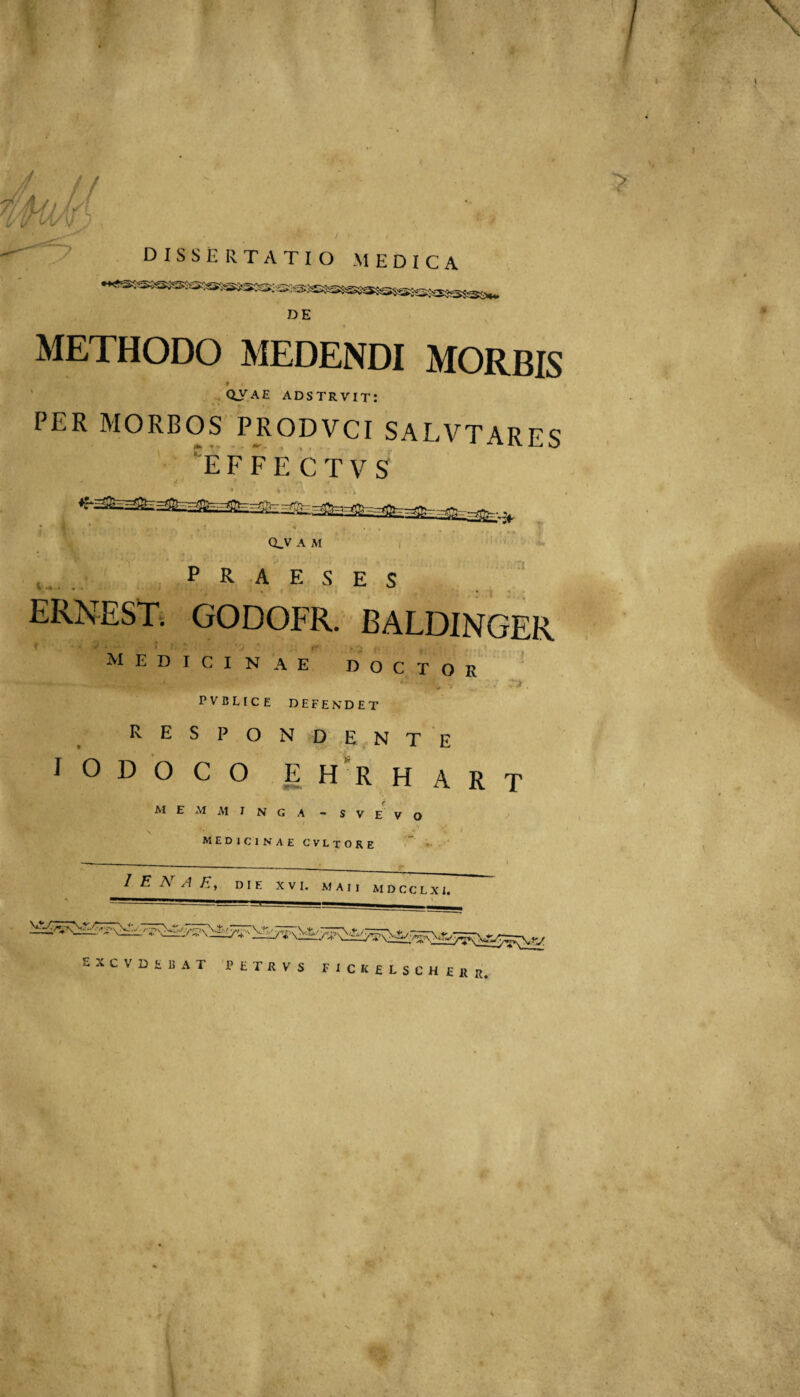 1^ dissertatio medica DE METHODO MEDENDI MORBIS ' QVAE adstrvit; PER MORBOS PRODVCI SALVTARES '^E F F E C T V S - rriifn-- Q-V A M PRAESES ERNEST, GODOFR. BALDINGER ^ * ’ ! t' . Medicinae doctor PVBLICE defendet respondente IODOCO ehrhart M E iM M I N G A ~ S V E V O MEDICINAE CVLtORE * '■ 1 E N A E, DIE XVI, MAII MDCCLXI. EXCVDEBAT PETRVS FICKELSCH ERII.