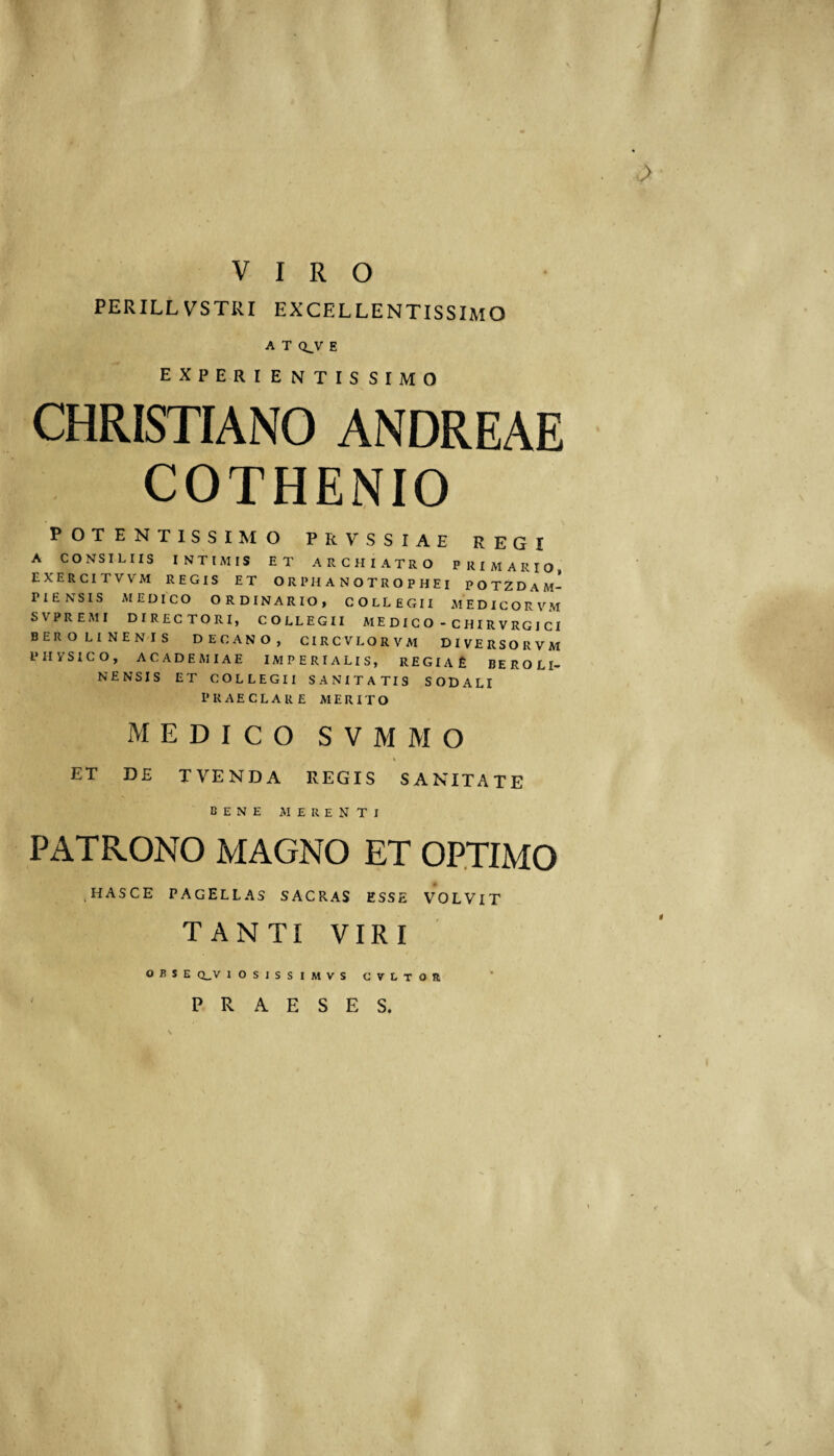 / VIRO PERILLVSTRI EXCELLENTISSIMO A T Q^V E EXPERIENTISSIMO CHRISTIANO ANDREAE COTHENIO POTENTISSIMO PRVSSIAE REGI A CONSILIIS INTIMIS ET ARCHIATRO PRIMARIO EXERCITVVM REGIS ET O R PH A N O T R O P H E I POTZDaM- PIENSIS MEDICO ORDINARIO, COLLEGII MEDICORVM SVPREMI DIRECTORI, COLLEGII M E D I C O - C H I R V RG I CI BEROLINENIS DECANO, CIRCVLORVM DIVERSORVM PliySICO, ACADEMIAE IMPERIALIS, REGIAt: BEROLI- NENSIS ET COLLEGII SANITATIS SODALI PRAECLARE MERITO MEDICO SVMMO ET D£ T VENDA REGIS SANITATE bene merenti PATRONO MAGNO ET OPTIMO ^HASCE PAGELLAS SACRAS ESSE VOLVIT TANTI VIRI o B S E CLV lOSISSIMVS CVLTOR PRAESES.