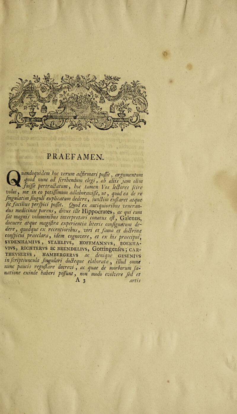 PRAEFAMEN. Quundoo^mdeiii hoc verum adfirmari ‘pojfit ^ eirgiimentwn tjuocl nunc ad fcribendum elegi, ab aliis jam olim fuijfe 'pertraclatimi, hoc tamen Vos lehlores fcire volui y me in eo 'potiffimum ad labor avijjcy ut y ^uod ea de re Jhigulatim Jmguli exglicatu?n dedere y junitim exjlaret atque fic facilius qierfptci po/fit. Quod ex antiquioribus veneran¬ dus medicinae parens y divus ille Hippocrates, ac qui eum fat magnis voluminibus interpretari conatus ejl y Galenus, docuere ataue magiflra experientia literis confignatum de¬ dere y quodque ex recentioribus y viri et fama et doHrina coiifpicui praeclara y idem cognovere y et ex his praecipui y SYDENHAMIVS , STAHLIVS, HOFFMANNVS, BOERHA- VIVS, RICHTERVS aC BRENDELIVS, Gottingeilfes J CAR- THEVSERVS , HAMBERGERVS ac denique GESENIVS in fcriptiuncula fingulari doBeque elaborata , illud omne nunc paucis reguflare decrevi , ac quae de morborum Ja~ natione exinde haberi pojfunt, non modo evolvere fed et A 3 artis