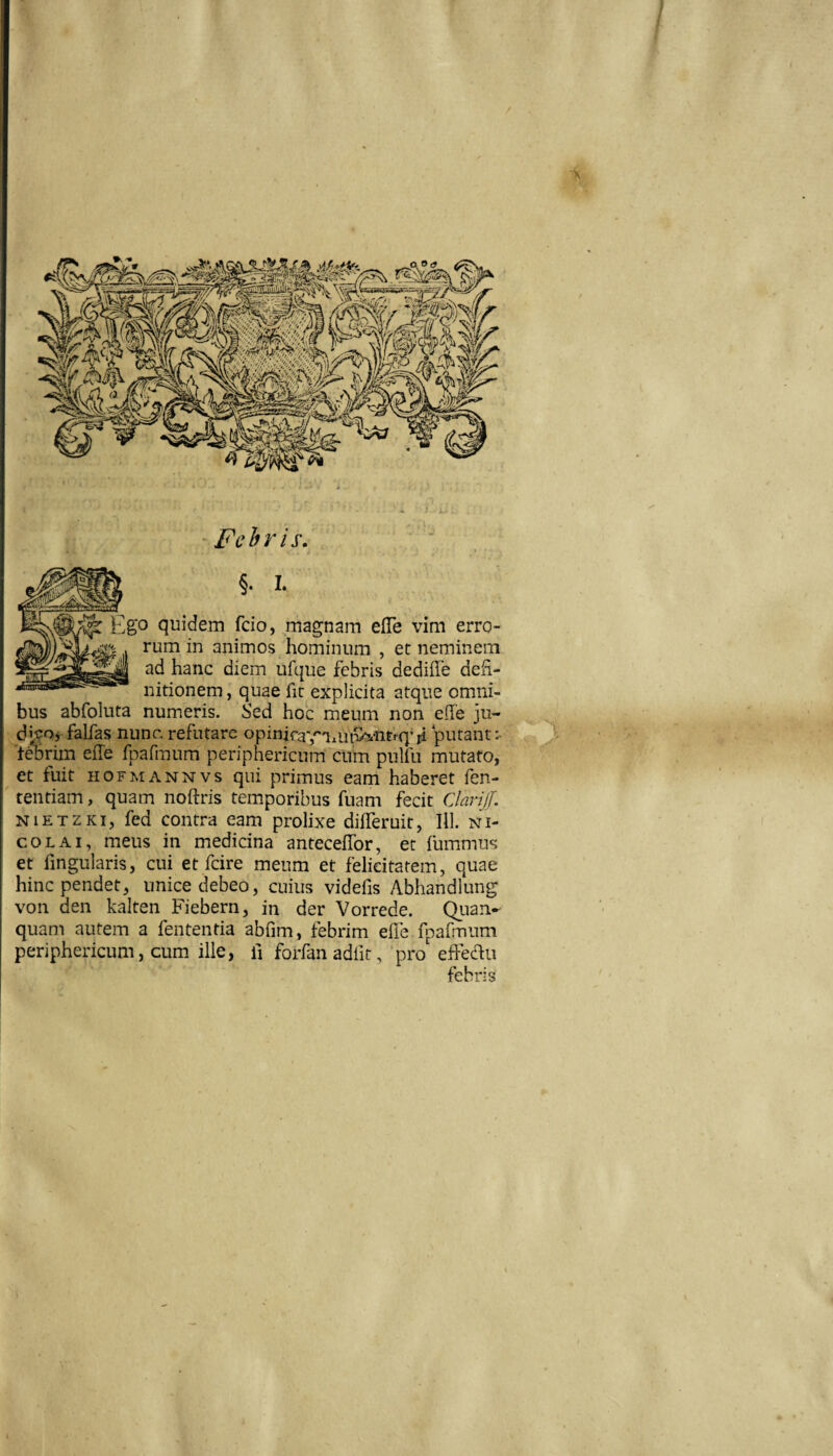 §. 1. ^'0 quidem fcio, magnam efTe vim erro¬ rum in animos hominum , et neminem ad hanc diem ufque febris dedifle defi¬ nitionem , quae fit explicita atque omni¬ bus abfoluta numeris. Sed hoc meum non effe ju- djvorfalfas nunc, refutare opinira-j^-ani^vhtrq^ji ‘putant:- feDrim efle fpafraum periphericum cum pulfu mutato, et fuit HOFMANNvs qui primus eam haberet fen- tentiam, quam noftris temporibus fuam fecit CJariJJ. NiETZKi, fed contra eam prolixe differuit, III. Ni¬ co l ai, meus in medicina anteceffor, et fummus et fingularis, cui et fcire meum et felicitatem, quae hinc pendet, unice debeo, cuius videfis Abhandlung von den kalten Fiebern, in der Vorrede. Qiian- quam autem a fententia abfim, febrim efie fpafmum periphericum, cum. ille, fi forfanadfit, pro effedii