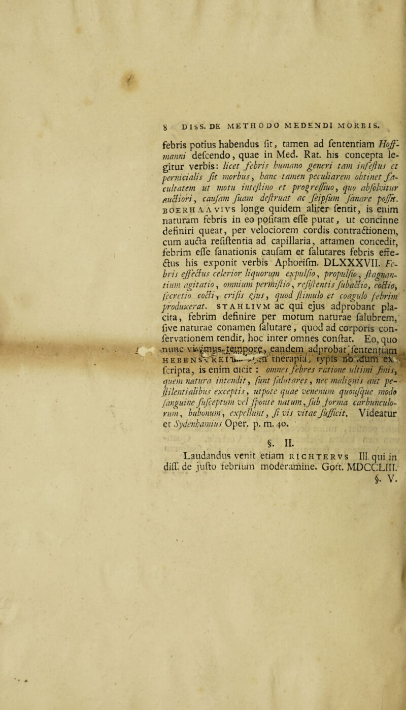 febris potius habendus fit, tamen ad fententiam Hoff^ manni defcendo, quae in Med. Rat. his concepta le¬ gitur verbis: licet febris humano generi tam infeflus et pernicialis Jit morbus ^ hanc tamen peculiarem obtinet Ja¬ cuit atem ut motu intcJli7io et proorefiuoy quo abfohitur fiuBiori, caufam fuam deflruat ac feipfum Janare pojftt. boerhaavivs longe quidem aliter fenrit, is enim naturam febris in eo pofitam efle putat, ut concinne definiri queat, per velociorem cordis contractionem, cum auCta refiftentia ad capillaria, attamen concedit, febrim efie fanationis caufam et falutares febris effe- Ctus his exponit verbis Aphorifm. DLXXXVII. Fe¬ bris ejjechis celerior liquorum expulfio, propulfio, jlagnan- tium agitatio y omnium permijlio ^ rejijlentis Jubaciio, coBioy fecretio coeli, cidfis ejus, quod fmulo et coagulo pebrhn produxerat, stahlivm ac qui ejus adprobanr pla¬ cita, febrim definire per motum naturae falubrem, five naturae conamen falutare, quod ad corporis con- fervarionem tendit, hoc inter omnes confiat. Eo, quo ,nunc vitvitnusrjexrjppcg,, eandem .adprobatTenten|iam HEBENs\'icEIVtn^ fiierapiuV typis nb .dum 'ek> feripta, is enim aicit : omnes febres ratione ultimi fttis, quem natura intendit, funt falutares, nec itialigiis aut pe- (lilentialibus exceptis, utpote quae venenum quoifque modo Jaiguine fufeeptum vel fpont e natum., fub forma caj^bunculo- rum., bubonum, expellunt, Ji vis vitae JuJficit, Videatur et Sydenhamius Oper. p. m. 40. ' §. II. Laudandus venit etiam richtervs III.qui in diff. de iufto febrium moderamine. Gott. MDCCLIII. §. V.