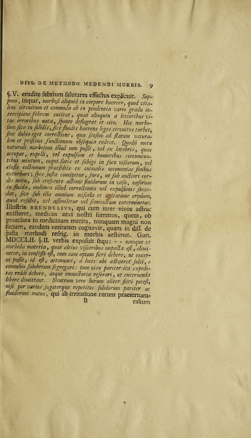 f DISS. DE METHODO MEDENDI MORBIS. 9 §. V. erudite febrium falutares efFedus expiicuit. Siw. 'pono j inc|uit, niorboji aliQuid m corpore haerere^ cjuod vita^ Icni circuitum et commoan tih eo pendentia vario oradu in¬ tercipiens febrem excitat, quae alioqiiin a levioribus vi¬ tae erroribus nata,/ponte deflaorat et cito. Hoc morbo- fumfvein fbhdis,Jtve/udis haerens leges circuitus turbet, Jtne dubio eget corregione, qua fetijim ad flatum natura¬ lem et prifiina funclionwn obfequia redeat. Quod fi motu natui ali moi hojum tllud non pofjit, vel ex latebris, quas occupat, expelli, vel expulfum et humoribus circumeun¬ tibus mixtum, coqui fatis et fiibigi in foco vifcerum, vel elujis coBionum praefidiis ex animalis oeconomiae fnibus exturbari fpes jujla concipitur, fore, ut fub auciiori cor¬ dis motu, fuo crejeente aflionejiuidorum in vafa, vafrum in fluida, molimen illud correfdionis vel expulfionis fuccc- dat, Jtie^ fub illa omnium mifcela et agitatione crudum, quod rejifltt, vel ajjtmiletur vel femicoBum exterminetur. lliiiftris BRENDELivs, c]ui cum inrer vivos adhuc exifteret, medicus aevi noftri ilimmus, quem, ob praeclara in medicinam merita, nunquam magni non faciam, eandem veritatem cognovit, quam in diff. de jufta methodi refrig. in morbis aeftimat. Gott. MDCCLII. §• II. verbis expofuit (equ; - - namque vt .morbida materia, quae altius vif eribus impacla eft, elimi¬ netur, in confejfo eft, tum eam aptam fleri debere, ut excer¬ ni pojfit, id eft, attenuari, a locis ubi adhaeret Jolvi,e connubio falubrium fegregari: tum vias pariter ita expedi¬ tas reddi debere, atque emuucloria referari, ut excernenda libere dimittant. Neutrum vero horum aliter fieri potejl, niji per varios jugiterque repetitos folidorum pariter ac fluidorum motus, qui ab irritatione rerum praeternatu- ralium