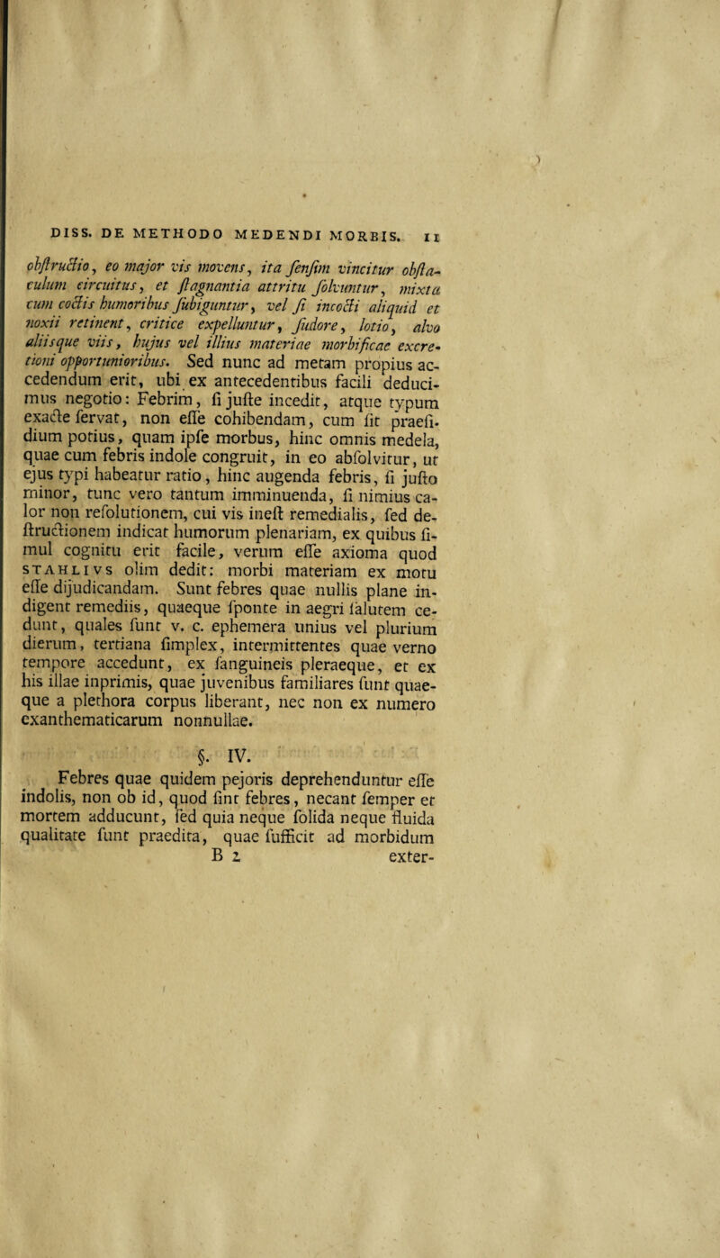 olJiruBio, eo major vis movens, ita fenftm vincitur ohfta- culum circuitus, et flagnantia attritu folvuntur, mixta cum coBis humoribus Jubiguntur, vel fi incoBi aliquid et noxii retinent, critice expelluntur, fudore, lotio, alvo aliis que viis, hujus vel illius materiae morbificae excre* ttoni opportunioribus. Sed nunc ad metam propius ac¬ cedendum erit, ubi ex antecedentibus facili deduci¬ mus negotio: Febrim, fi jufte incedit, atque typum epde fervat, non efle cohibendam, cum ht praefi- dium potius, quam ipfe morbus, hinc omnis medela, quae cum febris indole congruit, in eo abfolvitur, ut ejus typi habeatur ratio, hinc augenda febris, fi jufto minor, tunc vero tantum imminuenda, fi nimius ca¬ lor non refolutionem, cui vis inelf remedialis, fed de- ftruclionem indicat humorum plenariam, ex quibus fi- mul cognitu erit facile, verum efle axioma quod sTAHLivs olim dedit: morbi materiam ex motu efle dijudicandam. Sunt febres quae nullis plane in¬ digent remediis, quaeque fponte in aegri ialutem ce¬ dunt, quales funt v. c. ephemera unius vel plurium dierum, tertiana fimplex, intermittentes quae verno tempore accedunt, ex fanguineis pleraeque, et ex his illae inprimis, quae juvenibus familiares funt quae¬ que a plerhora corpus liberant, nec non ex numero exanthematicarum nonnullae. §. IV. ^ Febres quae quidem pejoris deprehenduntur elTe indolis, non ob id, quod fmr febres, necant femper er mortem adducunt, fed quia neque folida neque fluida qualitate funt praedita, quae fuflicit ad morbidum B I exter-