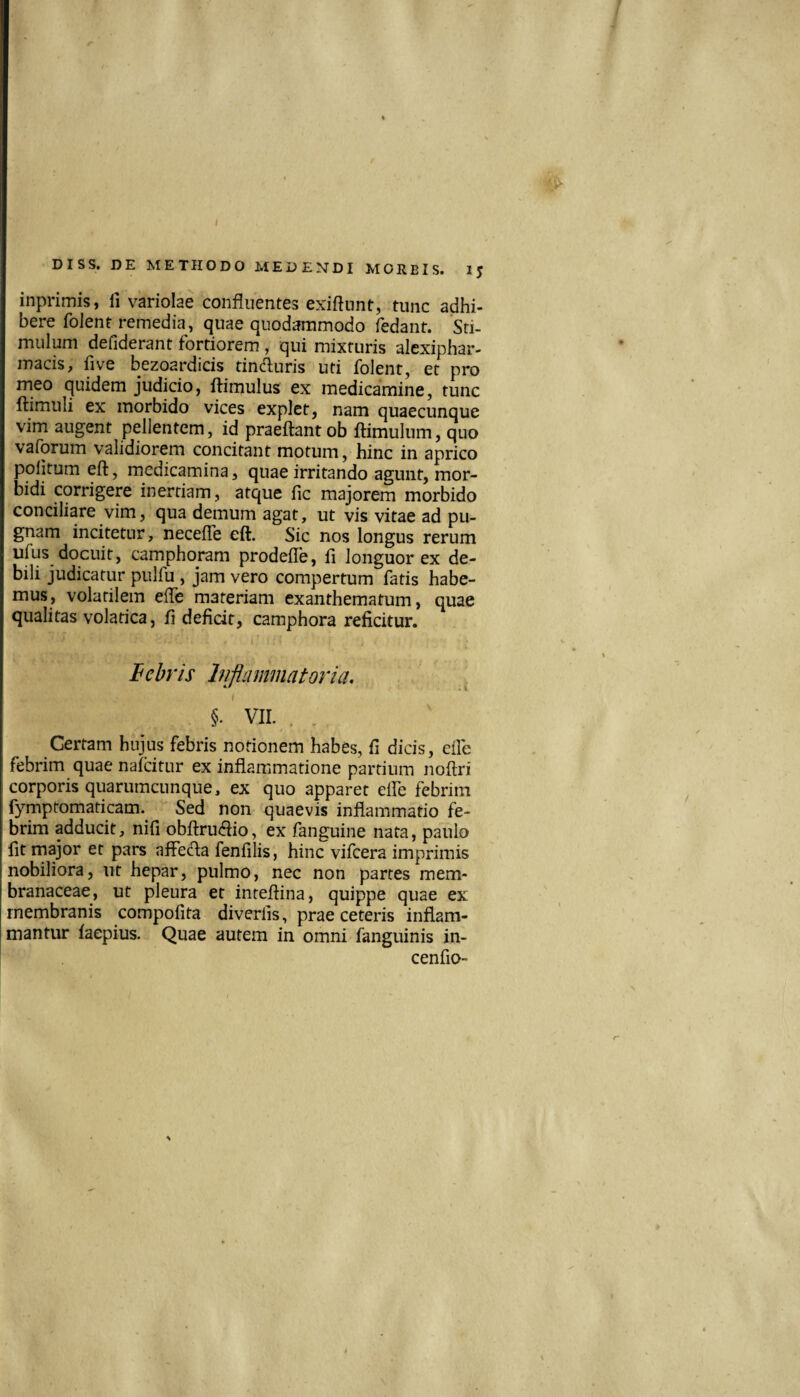 inprimis, li variolae confluentes exiftnnt, tunc adhi¬ bere folent remedia, quae quodammodo fedant. Sti¬ mulum defiderant fortiorem , qui mixturis alexiphar- inacis, five bezoardicis tin(fluris uti folent, et pro meo quidem judicio, ftimulus ex medicamine, tunc ftimuli ex morbido vices explet, nam quaecunque vim augent pellentem, id praeftant ob ftimulnm, quo vaforum validiorem concitant motum, hinc in aprico politum eft, medicamina, quae irritando agunt, mor¬ bidi corrigere inertiam, atque fic majorem morbido conciliare vim, qua demum agat, ut vis vitae ad pu¬ gnam incitetur, necefle eft. Sic nos longus rerum ulus docuit, camphoram prodefle, fi longuor ex de¬ bili judicatur pulfu , jam vero compertum fatis habe¬ mus, volatilem efle materiam exanthematum, quae qualitas volatica, fi deficit, camphora reficitur. hehris Inflammatoria. §.' VII. . . Certam hujus febris notionem habes, fi dicis, eile febrim quae naicitur ex inflammatione partium noftri corporis quarumcunque, ex quo apparet elfe febrim fymptomaticam. Sed non quaevis inflammatio fe¬ brim adducit, nifi obftru(ftio, ex fanguine nata, paulo fit major et pars afFed;a fenfilis, hinc vifcera imprimis nobiliora, ut hepar, pulmo, nec non partes mem¬ branaceae, ut pleura et inteftina, quippe quae ex membranis compofita diverfis, prae ceteris inflam¬ mantur faepius. Quae autem in omni fanguinis in- cenfio-