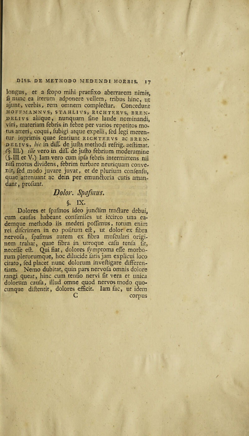 longus, et a fcopo mihi praefixo aberrarem nimis, fi nunc ea iterum adponere vellem, tribus hinc, ut ajunt, verbis, rem omnem complebar. Concedunt HOFFMANNVS, STAHLIVS, RICHTERVS, BREN- DELivs aliique, nunquam fine laude nominandi, viri, materiam febris in febre per varios repetitos mo¬ tus atteri, coqui, fubigi atque expelli, fed legi meren¬ tur inprimis quae fentiunc richtervs bcbren- D E LIV s, hic in dilT. de jufta methodi refrig. aeftimat. /§■ III.) ille vero in dilf de jufto febrium moderamine et V.) lam vero cum ipfa febris intermittens nil nifi motus dividens, febrim turbare neutiquam conve¬ nit, fed modo juvare juvat, et de plurium confenfu, quae attenuant ac dein per emun^oria cutis aman¬ dant, profunt. Dolor, Spofmus, §. IX. Dolores et fpafmos ideo jundlim tracfiare debui, cum caufas habeant confimiles ut iccirco una ea- demque methodo iis mederi poflimus, totum enim rei difcrimen in eo politum efi:, ut dolor ex fibra nervofa, fpafmus autem ex fibra mnfculari origi¬ nem trahat, quae fibra in utroque cafu tenfa m, necelfe eft. Qui fiat, dolores lymptoma elTe morbo¬ rum plerorumque, hoc dilucide fatis jam explicui loco citato, fed placet nunc dolorum inveftigare differen¬ tiam. Nemo dubitat, quin pars nervofa omnis dolore tangi queat, hinc cum tenfio nervi fit vera et unica dolorum caufa, illud omne quod nervos modo quo¬ cunque diftentit, dolores efficit. lam fac, ut idem C corpus