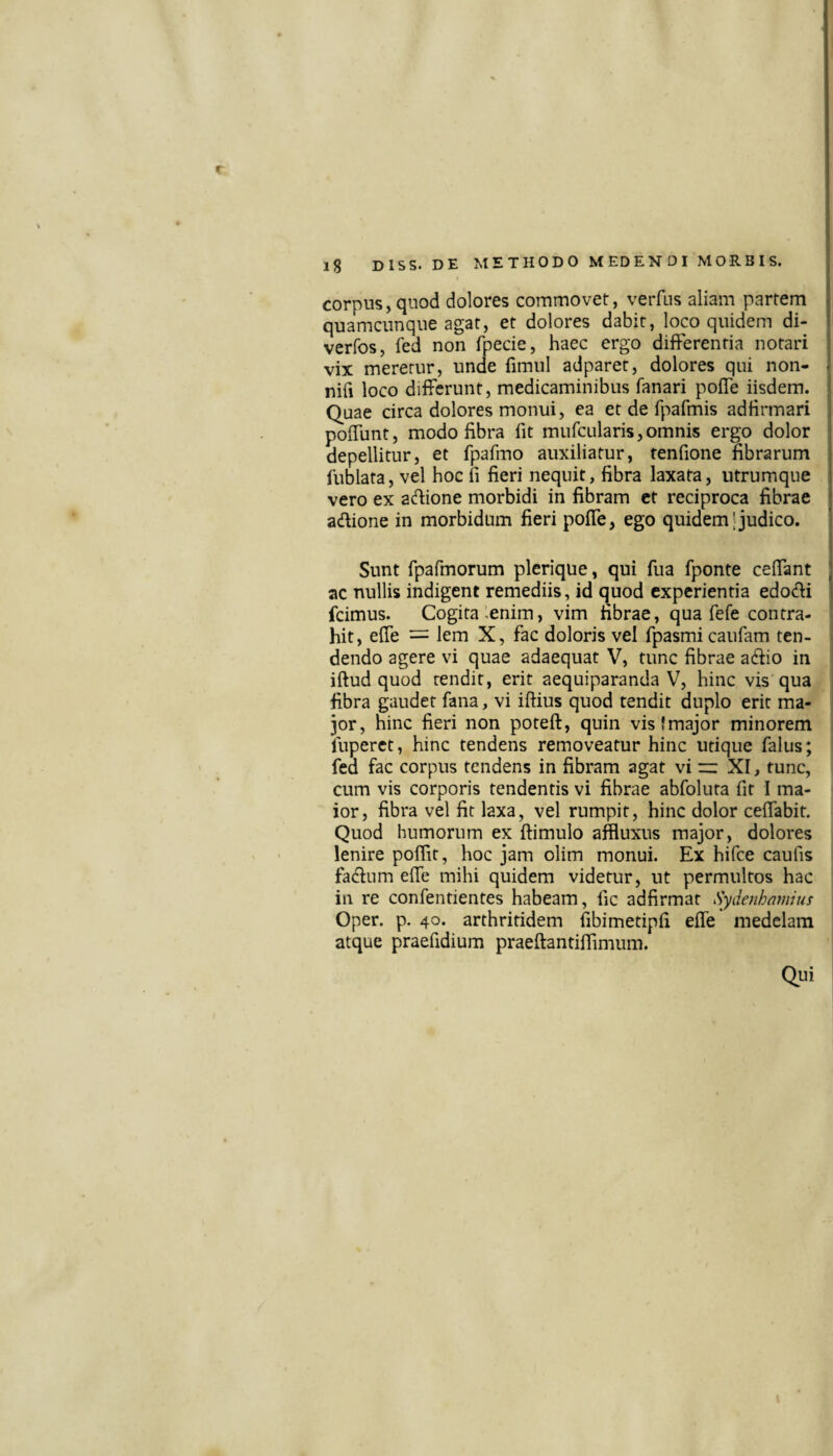 r l8 Diss. DE METHODO MEDENDI MORBIS. corpus, quod dolores commovet:, verfns aliam partem quamcunque agat, et dolores dabit, loco quidem di- verfos, fed non fpecie, haec ergo differentia notari vix meretur, unde fimul adparet, dolores qui non- nifi loco differunt, medicaminibus fanari poffe iisdem. Quae circa dolores monui, ea et de fpafmis adfirmari poffunt, modo fibra fit mufcularis,omnis ergo dolor depellitur, et fpafmo auxiliatur, tenfione fibrarum fublata, vel hoc fi fieri nequit, fibra laxata, ntrumqne vero ex acfiione morbidi in fibram ct reciproca fibrae adione in morbidum fieri poffe, ego quidem' judico. Sunt rpafmorum plerique, qui fua fponte ceffant ac nullis indigent remediis, id quod experientia edodi fcimus. Cogita lenim, vim fibrae, qua fefe contra¬ hit, effe — lem X, fac doloris vel fpasmi caufam ten¬ dendo agere vi quae adaequat V, tunc fibrae aifiio in iftud quod tendit, erit aequiparanda V, hinc vis qua fibra gaudet fana, vi iftius quod tendit duplo erit ma¬ jor, hinc fieri non poteft, quin vis!major minorem fuperet, hinc tendens removeatur hinc utique falus; fed fac corpus tendens in fibram agat vi “ XI, tunc, cum vis corporis tendentis vi fibrae abfoluta fit I ma¬ ior, fibra vel fit laxa, vel rumpit, hinc dolor ceffabit. Quod humorum ex ftimulo affluxus major, dolores lenire poflit, hoc jam olim monui. Ex hifce caufis fa<fium effe mihi quidem videtur, ut permultos hac in re confentientes habeam, fic adfirmat Sydenhamius Oper. p. 40. arthritidem fibimetipfi effe medelam atque praefidium praeftantiffimum. Qui