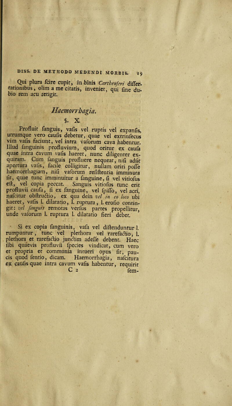 Qui plura fdre cupit, in binis Cartheujeri difler- rationibus, olim a me citatis, inveniet, qui fine du¬ bio rem acu tetigit. Haemorrhagia, §. X. Profluit fanguis, vafis vel ruptis vel expanfis, utrumque vero caufis debetur, quae vel extrinfecus vim vafis faciunt, vel intra vaforum cava habentur. Illud fanguinis profluvium, quod oritur ex cauia quae intra cavum vafis haeret, nunc diligenter ex¬ quiram. Cum fanguis profluere nequeat, nifi adfit apertura vafis, facile colligitur, nuliam oriri poiTe haemorrhagiam, nifi vaforum refiftentia imminuta lir, quae tunc imminuitur a fanguine, fi vel vitiofus efl, vel copia peccat. Sanguis vitiofus tunc erit profluvii caufa, fi ex fanguine, vel fpiflb, vel acri, nafcitur obftrudio, ex qua dein vel in co loco ubi haeret, vafis 1. dilatatio, I. ruptura, 1. erofio contin¬ git: vel fanguis remotas verfus partes propellitur, unde vaforum 1. ruptura 1. dilatatio fieri debet. • Si ex copia fanguinis, vafa vel diftendiintur I. rumpuntur, tunc vel plethora vel rarefadio, 1. plethora et rarefaflio jundim adefle debent. Haec fibi quaevis profluvii fpecies vindicat, cum vero et propria et communia intueri opus fit, pau¬ cis quod fentio, dicam. Haemorrhagia, nafcitura ex caufis quae intra cavum vafis habentur, requirit C 2 fem-